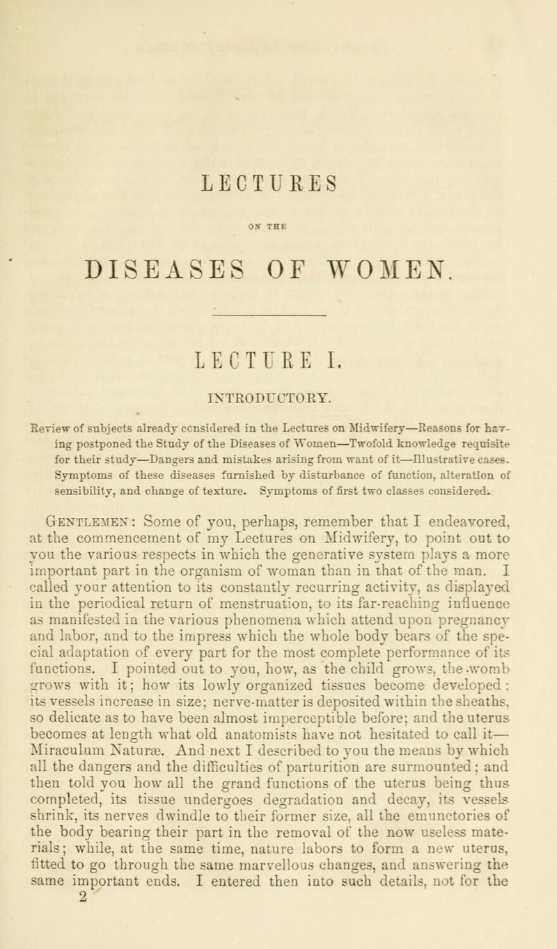 LECTURES DISEASES OF WOMEN LECTURE I. INTRODUCTORY. Review of subjects already considered in the Lectures on Midwifery—Reasons for hav- ing postponed the Study of the Diseases of Women—Twofold knowledge requisite for their study—Dangers and mistakes arising from want of it—Illustrative cases. Symptoms of these diseases furnished by disturbance of function, alteration of sensibility, and change of texture. Symptoms of first two classes considered. Gentlemen : Some of you, perhaps, remember that I endeavored, at the commencement of my Lectures on Midwifery, to point out to you the various respects in which the generative system plays a more important part in the organism of woman than in that of the man. I called your attention to its constantly recurring activity, as displayed in the periodical return of menstruation, to its far-reaching influence as manifested in the various phenomena which attend upon pregnancy and labor, and to the impress which the whole body bears of the spe- cial adaptation of every part for the most complete performance of its functions. I pointed out to you, how, as the child grows, the-womb grows with it; how its lowly organized tissues become developed: its vessels increase in size; nerve-matter is deposited within the sheaths, so delicate as to have been almost imperceptible before; and the uterus- becomes at length what old anatomists have not hesitated to call it— Miraculum Naturae. And next I described to you the means by which all the dangers and the difficulties of parturition are surmounted; and then told you how all the grand functions of the uterus being thus completed, its tissue undergoes degradation and decay, its vessels shrink, its nerves dwindle to their former size, all the emunctories of the body bearing their part in the removal of the now useless mate- rials; while, at the same time, nature labors to form a new uterus, fitted to go through the same marvellous changes, and answering the same important ends. I entered then into such details, not for the 2