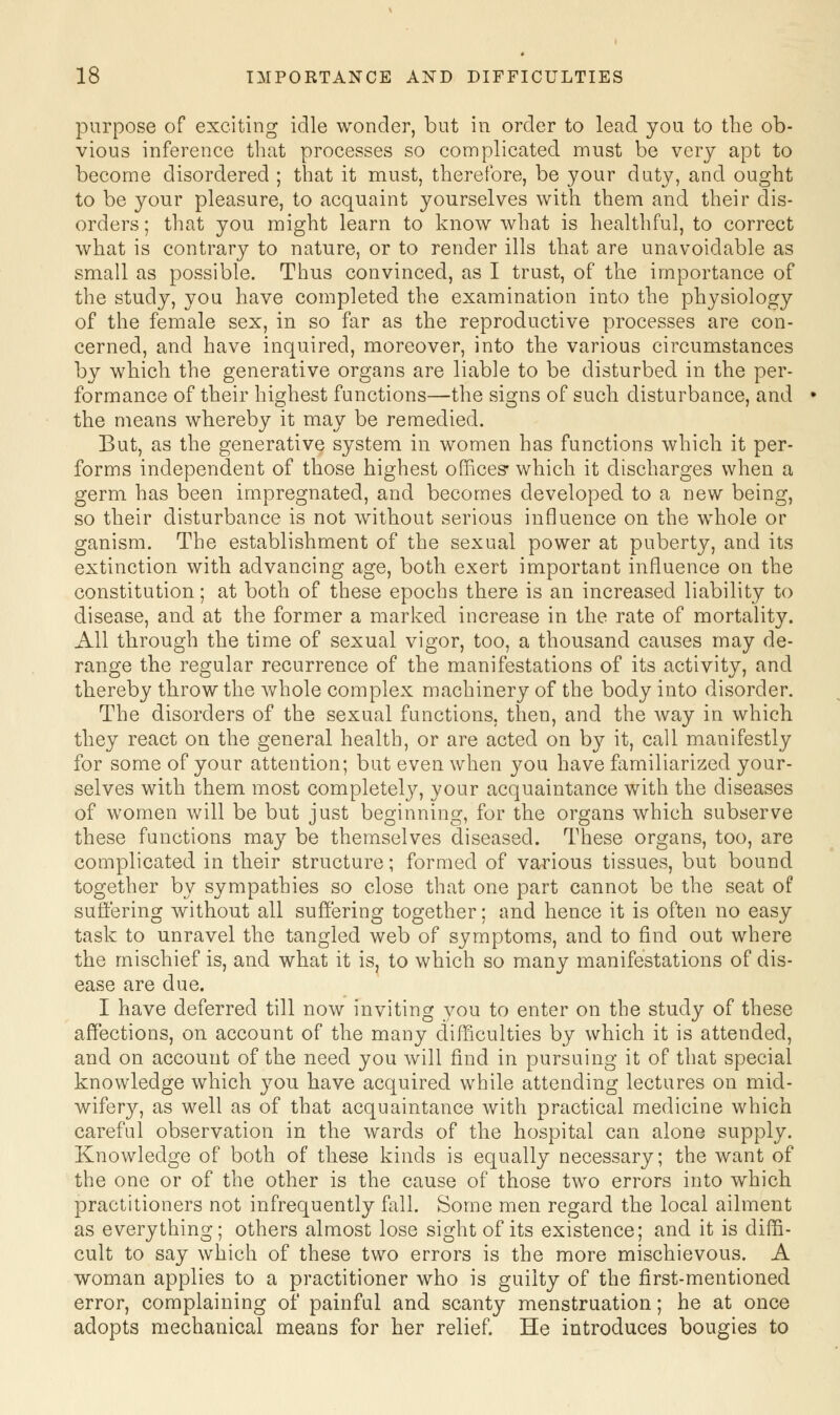 purpose of exciting idle wonder, but in order to lead you to the ob- vious inference that processes so complicated must be very apt to become disordered ; that it must, therefore, be your duty, and ought to be your pleasure, to acquaint yourselves with them and their dis- orders ; that you might learn to know what is healthful, to correct what is contrary to nature, or to render ills that are unavoidable as small as possible. Thus convinced, as I trust, of the importance of the study, you have completed the examination into the physiology of the female sex, in so far as the reproductive processes are con- cerned, and have inquired, moreover, into the various circumstances by which the generative organs are liable to be disturbed in the per- formance of their highest functions—the signs of such disturbance, and the means whereby it may be remedied. But, as the generative system in women has functions which it per- forms independent of those highest offices- which it discharges when a germ has been impregnated, and becomes developed to a new being, so their disturbance is not without serious influence on the whole or ganism. The establishment of the sexual power at puberty, and its extinction with advancing age, both exert important influence on the constitution; at both of these epochs there is an increased liability to disease, and at the former a marked increase in the rate of mortality. All through the time of sexual vigor, too, a thousand causes may de- range the regular recurrence of the manifestations of its activity, and thereby throw the whole complex machinery of the body into disorder. The disorders of the sexual functions, then, and the way in which they react on the general health, or are acted on by it, call manifestly for some of your attention; but even when you have familiarized your- selves with them most completely, your acquaintance with the diseases of women will be but just beginning, for the organs which subserve these functions may be themselves diseased. These organs, too, are complicated in their structure; formed of various tissues, but bound together by sympathies so close that one part cannot be the seat of suffering without all suffering together; and hence it is often no easy task to unravel the tangled web of symptoms, and to find out where the mischief is, and what it is, to which so many manifestations of dis- ease are due. I have deferred till now inviting you to enter on the study of these affections, on account of the many difficulties by which it is attended, and on account of the need you will find in pursuing it of that special knowledge which you have acquired while attending lectures on mid- wifery, as well as of that acquaintance with practical medicine which careful observation in the wards of the hospital can alone supply. Knowledge of both of these kinds is equally necessary; the want of the one or of the other is the cause of those two errors into which practitioners not infrequently fall. Some men regard the local ailment as everything; others almost lose sight of its existence; and it is diffi- cult to say which of these two errors is the more mischievous. A woman applies to a practitioner who is guilty of the first-mentioned error, complaining of painful and scanty menstruation; he at once adopts mechanical means for her relief. He introduces bougies to