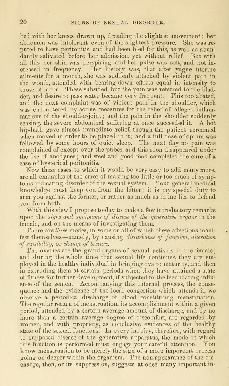 bed with her knees drawn up, dreading the slightest movement; her abdomen was intolerant even of the slightest pressure. She was re- puted to have peritonitis, and had been bled for this, as well as abun- dantly salivated before her admission, yet without relief. But with all this her skin was perspiring, and her pulse was soft, and not in- creased in frequency. Her history was, that after vague uterine ailments for a month, she was suddenly attacked by violent pain in the womb, attended with bearing-down efforts equal in intensity to those of labor. These subsided, but the pain was referred to the blad- der, and desire to pass water became very frequent. This too abated, and the next complaint was of violent pain in the shoulder, which was encountered by active measures for the relief of alleged inflam- mations of the shoulder-joint; and the pain in the shoulder suddenly ceasing, the severe abdominal suffering at once succeeded it. A hot hip-bath gave almost immediate relief, though the patient screamed when moved in order to be placed in it; and a full dose of opium was followed by some hours of quiet sleep. The next day no pain was complained of except over the pubes, and this soon disappeared under the use of anodynes; and steel and good food completed the cure of a case of hysterical peritonitis. Now these cases, to which it would be very easy to add many more, are all examples of the error of making too little or too much of symp- toms indicating disorder of the sexual system. Your general medical knowledge must keep you from the latter; it is my special duty to arm you against the former, or rather as much as in me lies to defend you from both. With this view I propose to-day to make a few introductory remarks upon the signs and symptoms of disease of the generative organs in the female, and on the means of investigating them. There are three modes, in some or all of which these affections mani- fest themselves—namely, by causing disturbance of function, alteration of sensibility, or change of texture. The ovaries are the grand organs of sexual activity in the female; and during the whole time that sexual life continues, they are em- ployed in the healthy individual in bringing ova to maturity, and then in extruding them at certain periods when they have attained a state of fitness for further development, if subjected to the fecundating influ- ence of the semen. Accompanying this internal process, the conse- quence and the evidence of the local congestion which attends it, we observe a periodical discharge of blood constituting menstruation. The regular return of menstruation, its accomplishment within a given period, attended by a certain average amount of discharge, and by no more than a certain average degree of discomfort, are regarded by women, and with propriety, as conclusive evidences of the healthy state of the sexual functions. In every inquiry, therefore, with regard to supposed disease of the generative apparatus, the mode in which this function is performed must engage your careful attention. You know menstruation to be merely the sign of a more important process going on deeper within the organism. The non-appearance of the dis- charge, then, or its suppression, suggests at once many important in-