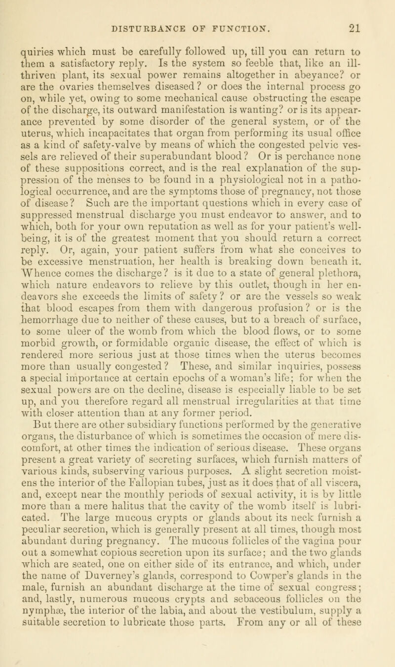 quiries which must be carefully followed up, till you can return to them a satisfactory reply. Is the system so feeble that, like an ill- thriven plant, its sexual power remains altogether in abeyance? or are the ovaries themselves diseased ? or does the internal process go on, while yet, owing to some mechanical cause obstructing the escape of the discharge, its outward manifestation is wanting? or is its appear- ance prevented by some disorder of the general system, or of the uterus, which incapacitates that organ from performing its usual office as a kind of safety-valve by means of which the congested pelvic ves- sels are relieved of their superabundant blood? Or is perchance none of these suppositions correct, and is the real explanation of the sup- pression of the menses to be found in a physiological not in a patho- logical occurrence, and are the symptoms those of pregnancy, not those of disease? Such are the important questions which in every case of suppressed menstrual discharge you must endeavor to answer, and to which, both for your own reputation as well as for your patient's well- being, it is of the greatest moment that you should return a correct reply. Or, again, your patient suffers from what she conceives to be excessive menstruation, her health is breaking down beneath it. Whence comes the discharge? is it due to a state of general plethora, which nature endeavors to relieve by this outlet, though in her en- deavors she exceeds the limits of safety? or are the vessels so weak that blood escapes from them with dangerous profusion ? or is the hemorrhage due to neither of these causes, but to a breach of surface, to some ulcer of the womb from which the blood flows, or to some morbid growth, or formidable organic disease, the effect of which is rendered more serious just at those times when the uterus becomes more than usually congested ? These, and similar inquiries, possess a special importance at certain epochs of a woman's life; for when the sexual powers are on the decline, disease is especially liable to be set up, and you therefore regard all menstrual irregularities at that time with closer attention than at any former period. But there are other subsidiary functions performed by the generative organs, the disturbance of which is sometimes the occasion of mere dis- comfort, at other times the indication of serious disease. These organs present a great variety of secreting surfaces, which furnish matters of various kinds, subserving various purposes. A slight secretion moist- ens the interior of the Fallopian tubes, just as it does that of all viscera, and, except near the monthly periods of sexual activity, it is by little more than a mere halitus that the cavity of the womb itself is lubri- cated. The large mucous crypts or glands about its neck furnish a peculiar secretion, which is generally present at all times, though most abundant during pregnancy. The mucous follicles of the vagina pour out a somewhat copious secretion upon its surface; and the two glands which are seated, one on either side of its entrance, and which, under the name of Duverney's glands, correspond to Cowper's glands in the male, furnish an abundant discharge at the time of sexual congress and, lastly, numerous mucous crypts and sebaceous follicles on the nymphae, the interior of the labia, and about the vestibulum, supply a suitable secretion to lubricate those parts. From any or all of these