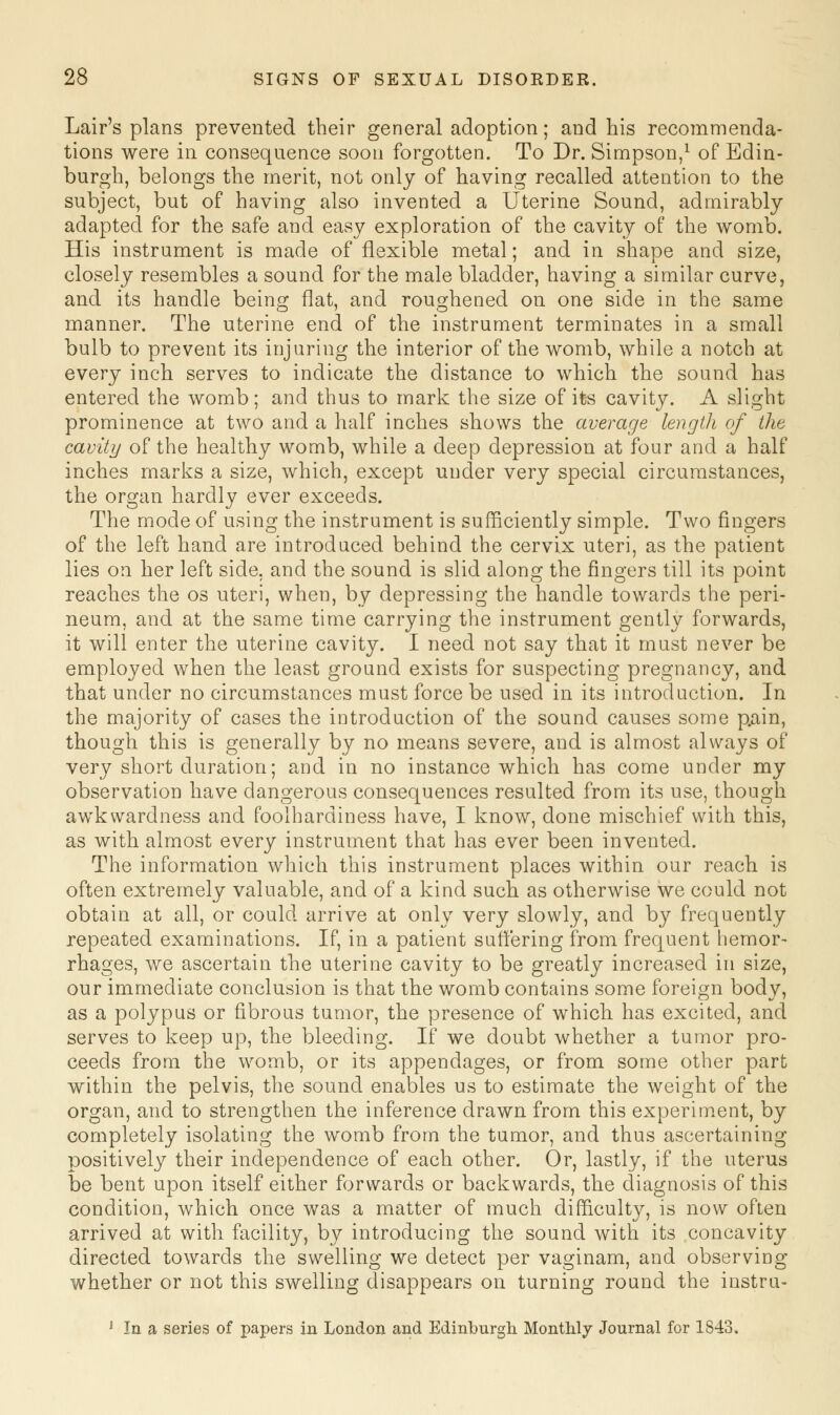 Lair's plans prevented their general adoption; and his recommenda- tions were in consequence soon forgotten. To Dr. Simpson,1 of Edin- burgh, belongs the merit, not only of having recalled attention to the subject, but of having also invented a Uterine Sound, admirably adapted for the safe and easy exploration of the cavity of the womb. His instrument is made of flexible metal; and in shape and size, closely resembles a sound for the male bladder, having a similar curve, and its handle being flat, and roughened on one side in the same manner. The uterine end of the instrument terminates in a small bulb to prevent its injuring the interior of the womb, while a notch at every inch serves to indicate the distance to which the sound has entered the womb; and thus to mark the size of its cavity. A slight prominence at two and a half inches shows the average length of the cavity of the healthy womb, while a deep depression at four and a half inches marks a size, which, except under very special circumstances, the organ hardly ever exceeds. The mode of using the instrument is sufficiently simple. Two fingers of the left hand are introduced behind the cervix uteri, as the patient lies on her left side, and the sound is slid along the fingers till its point reaches the os uteri, when, by depressing the handle towards the peri- neum, and at the same time carrying the instrument gently forwards, it will enter the uterine cavity. I need not say that it must never be employed when the least ground exists for suspecting pregnancy, and that under no circumstances must force be used in its introduction. In the majority of cases the introduction of the sound causes some p.ain, though this is generally by no means severe, and is almost always of very short duration; and in no instance which has come under my observation have dangerous consequences resulted from its use, though awkwardness and foolhardiness have, I know, done mischief with this, as with almost every instrument that has ever been invented. The information which this instrument places within our reach is often extremely valuable, and of a kind such as otherwise we could not obtain at all, or could arrive at only very slowly, and by frequently repeated examinations. If, in a patient suffering from frequent hemor- rhages, we ascertain the uterine cavity to be greatly increased in size, our immediate conclusion is that the womb contains some foreign body, as a polypus or fibrous tumor, the presence of which, has excited, and serves to keep up, the bleeding. If we doubt whether a tumor pro- ceeds from the womb, or its appendages, or from some other part within the pelvis, the sound enables us to estimate the weight of the organ, and to strengthen the inference drawn from this experiment, by completely isolating the womb from the tumor, and thus ascertaining positively their independence of each other. Or, lastly, if the uterus be bent upon itself either forwards or backwards, the diagnosis of this condition, which once was a matter of much difficulty, is now often arrived at with facility, by introducing the sound with its concavity directed towards the swelling we detect per vaginam, and observing whether or not this swelling disappears on turning round the instru- 1 In a series of papers in London and Edinburgh Monthly Journal for 1843.