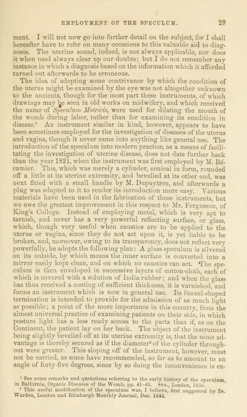 ment. I will not now go into further detail on the subject, for I shall hereafter have to refer on many occasions to this valuable aid to diag- nosis. The uterine sound, indeed, is not always applicable, nor does it when used always clear up our doubts; but I do not remember anv instance in which a diagnosis based on the information which it afforded turned out afterwards to be erroneous. The idea of adopting some contrivance by which the condition of the uterus might be examined by the eye was not altogether unknown to the ancients, though for the most part these instruments, of which drawings may be seen in old works on midwifery, and which received the name of Speculum Matricis, were used for dilating the mouth of the womb during labor, rather than for examining its condition in disease.1 An instrument similar in kind, however, appears to have been sometimes employed for the investigation of diseases of the uterus and vagina, though it never came into anything like general use. The introduction of the speculum into modern practice, as a means of facili- tating the investigation of uterine disease, does not date further back than the year 1821, when the instrument was first employed by M. Be- camier. This, which was merely a cylinder, conical in form, rounded off a little at its uterine extremity, and bevelled at its other end, was next fitted with a small handle by M. Dupuytren, and afterwards a plug was adapted to it to render its introduction more easy. Various materials have been used in the fabrication of these instruments, but we owe the greatest improvement in this respect to Mr. Fergusson, of King's College. Instead of employing metal, which is very apt to tarnish, and never has a very powerful reflecting surface, or glass, which, though very useful when caustics are to be applied to the uterus or vagina, since they do not act upon it, is vet liable to be broken, and, moreover, owing to its transparency, does not reflect verv powerfully, he adopts the following plan: A glass speculum is silvered on its outside, by which means the inner surface is converted into a mirror easily kept clean, and on which no caustics can act. The spe- culum is then enveloped in successive layers of cotton-cloth, each of which is covered with a solution of India-rubber; and when the dass has thus received a coating of sufficient thickness, it is varnished'and forms an instrument which is now in general use. Its funnel-shaped termination is intended to provide for the admission of as much light as possible; a point of the more importance in this country, from the almost universal practice of examining patients on their side, in which posture light has a less ready access to the parts than if, as on the Continent, the patient lay on her back. The object of the instrument being slightly bevelled off at its uterine extremity is. that the same ad- vantage is thereby secured as if the diameter2 of the cylinder through- out were greater. This sloping oft' of the instrument, however, must not be carried, as some have recommended, so far as to amount to an angle of forty-five degrees, since by so doing the inconvenience is en- 1 See some remarks and quotations referring to the early history of the ?peculum, in Balbirnie, Organic Diseases of the Womb, pp. 41-45. 8vo., London, I 2 This useful modification of the speculum was, I believe, first sut'trested by Dr. Warden, London and Edinburgh Monthly Journal, Dec. 1&44.