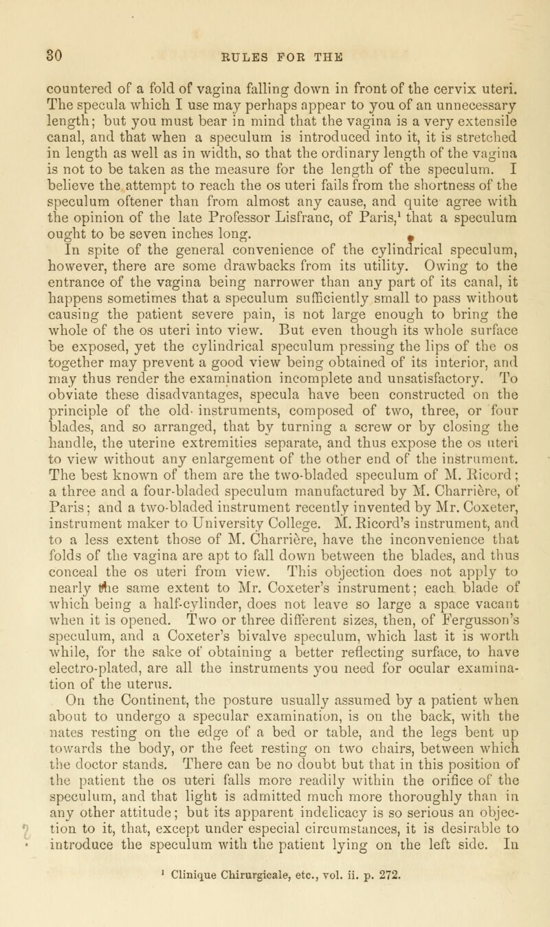 countered of a fold of vagina falling down in front of the cervix uteri. The specula which I use may perhaps appear to you of an unnecessary length; but you must bear in mind that the vagina is a very extensile canal, and that when a speculum is introduced into it, it is stretched in length as well as in width, so that the ordinary length of the vagina is not to be taken as the measure for the length of the speculum. I believe the attempt to reach the os uteri fails from the shortness of the speculum oftener than from almost any cause, and quite agree with the opinion of the late Professor Lisfranc, of Paris,1 that a speculum ought to be seven inches long. 9 In spite of the general convenience of the cylindrical speculum, however, there are some drawbacks from its utility. Owing to the entrance of the vagina being narrower than any part of its canal, it happens sometimes that a speculum sufficiently small to pass without causing the patient severe pain, is not large enough to bring the whole of the os uteri into view. But even though its whole surface be exposed, yet the cylindrical speculum pressing the lips of the os together may prevent a good view being obtained of its interior, and may thus render the examination incomplete and unsatisfactory. To obviate these disadvantages, specula have been constructed on the principle of the old- instruments, composed of two, three, or four blades, and so arranged, that by turning a screw or by closing the handle, the uterine extremities separate, and thus expose the os uteri to view without any enlargement of the other end of the instrument. The best known of them are the two-bladed speculum of M. Eicord; a three and a four-bladecl speculum manufactured by M. Charriere, of Paris; and a two-bladed instrument recently invented by Mr. Coxeter, instrument maker to University College. M. Eicorcl's instrument, and to a less extent those of M. Charriere, have the inconvenience that folds of the vagina are apt to fall down between the blades, and thus conceal the os uteri from view. This objection does not apply to nearly trtie same extent to Mr. Coxeter's instrument; each blade of which being a half-cylinder, does not leave so large a space vacant when it is opened. Two or three different sizes, then, of Fergusson's speculum, and a Coxeter's bivalve speculum, which last it is worth while, for the sake of obtaining a better reflecting surface, to have electro-plated, are all the instruments you need for ocular examina- tion of the uterus. On the Continent, the posture usually assumed by a patient when about to undergo a specular examination, is on the back, with the nates resting on the edge of a bed or table, and the legs bent up towards the body, or the feet resting on two chairs, between which the doctor stands. There can be no doubt but that in this position of the patient the os uteri falls more readily within the orifice of the speculum, and that light is admitted much more thoroughly than in any other attitude; but its apparent indelicacy is so serious an objec- tion to it, that, except under especial circumstances, it is desirable to introduce the speculum with the patient lying on the left side. In 1 Clinique Chirurgicale, etc., vol. ii. p. 272.