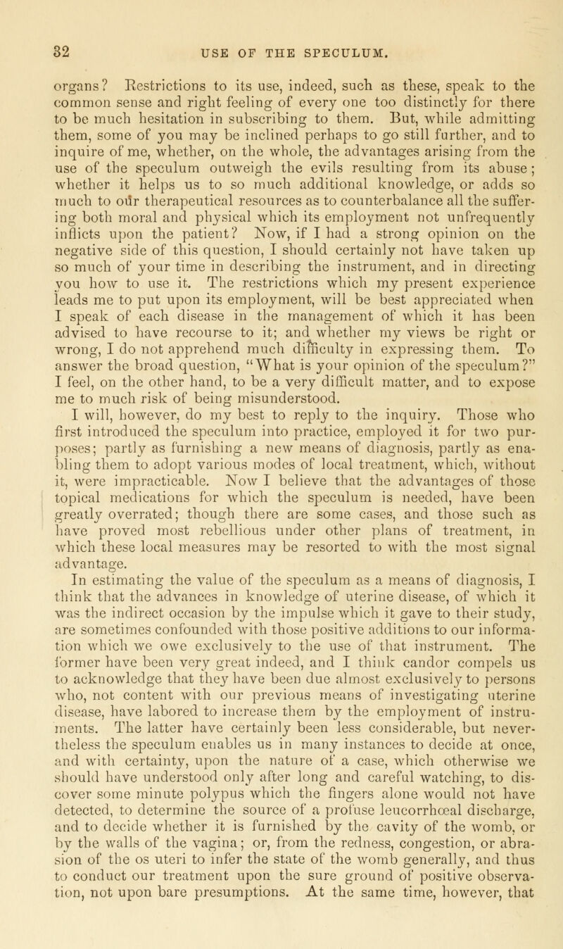 organs? Restrictions to its use, indeed, such as these, speak to the common sense and right feeling of every one too distinctly for there to be much hesitation in subscribing to them. But, while admitting them, some of you may be inclined perhaps to go still further, and to inquire of me, whether, on the whole, the advantages arising from the use of the speculum outweigh the evils resulting from its abuse ; whether it helps us to so much additional knowledge, or adds so much to our therapeutical resources as to counterbalance all the suffer- ing both moral and physical which its employment not unfrequently inflicts upon the patient? Now, if I had a strong opinion on the negative side of this question, I should certainly not have taken up so much of your time in describing the instrument, and in directing you how to use it. The restrictions which my present experience leads me to put upon its employment, will be best appreciated when I speak of each disease in the management of which it has been advised to have recourse to it; and whether my views be right or wrong, I do not apprehend much difficulty in expressing them. To answer the broad question, What is your opinion of the speculum? I feel, on the other hand, to be a very difficult matter, and to expose me to much risk of being misunderstood. I will, however, do my best to reply to the inquiry. Those who first introduced the speculum into practice, employed it for two pur- poses; partly as furnishing a new means of diagnosis, partly as ena- bling them to adopt various modes of local treatment, which, without it, were impracticable. Now I believe that the advantages of those topical medications for which the speculum is needed, have been greatly overrated; though there are some cases, and those such as have proved most rebellious under other plans of treatment, in which these local measures may be resorted to with the most signal advantage. In estimating the value of the speculum as a means of diagnosis, I think that the advances in knowledge of uterine disease, of which it was the indirect occasion by the impulse which it gave to their study, are sometimes confounded with those positive additions to our informa- tion which we owe exclusively to the use of that instrument. The former have been very great indeed, and I think candor compels us to acknowledge that they have been due almost exclusively to persons who, not content with our previous means of investigating uterine disease, have labored to increase thern by the employment of instru- ments. The latter have certainly been less considerable, but never- theless the speculum enables us in many instances to decide at once, and with certainty, upon the nature of a case, which otherwise we should have understood only after long and careful watching, to dis- cover some minute polypus which the fingers alone would not have detected, to determine the source of a profuse leucorrhceal discharge, and to decide whether it is furnished by the cavity of the womb, or by the walls of the vagina; or, from the redness, congestion, or abra- sion of the os uteri to infer the state of the womb generally, and thus to conduct our treatment upon the sure ground of positive observa- tion, not upon bare presumptions. At the same time, however, that