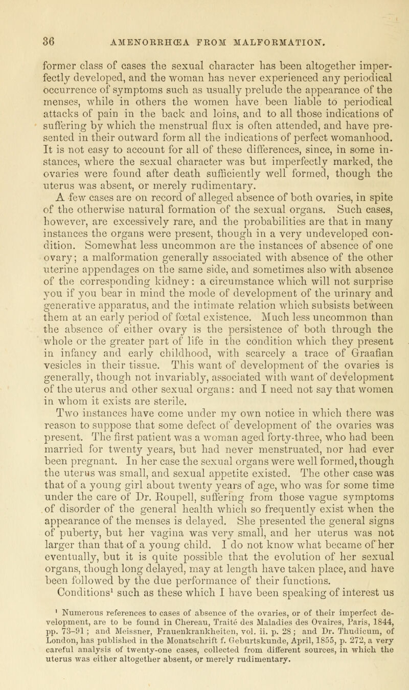 former class of cases the sexual character has been altogether imper- fecta developed, and the woman has never experienced any periodical occurrence of symptoms such as usually prelude the appearance of the menses, while in others the women have been liable to periodical attacks of pain in the back and loins, and to all those indications of suffering by which the menstrual flux is often attended, and have pre- sented in their outward form all the indications of perfect womanhood. It is not easy to account for all of these differences, since, in some in- stances, where the sexual character was but imperfectly marked, the ovaries were found after death sufficiently well formed, though the uterus was absent, or merely rudimentary. A few cases are on record of alleged absence of both ovaries, in spite of the otherwise natural formation of the sexual organs. Such cases, however, are excessively rare, and the probabilities are that in many instances the organs were present, though in a very undeveloped con- dition. Somewhat less uncommon are the instances of absence of one ovary; a malformation generally associated with absence of the other uterine appendages on the same side, and sometimes also with absence of the corresponding kidney: a circumstance which will not surprise you if you bear in mind the mode of development of the urinary and generative apparatus, and the intimate relation which subsists between them at an early period of foetal existence. Much less uncommon than the absence of either ovary is the persistence of both through the whole or the greater part of life in the condition which they present in infancy and early childhood, with scarcely a trace of Graafian vesicles in their tissue. This want of development of the ovaries is generally, though not invariably, associated with want of development of the uterus and other sexual organs: and I need not say that women in whom it exists are sterile. Two instances have come under my own notice in which there was reason to suppose that some defect of development of the ovaries was present. The first patient was a woman aged forty-three, who had been married for twenty years, but had never menstruated, nor had ever been pregnant. In her case the sexual organs were well formed, though the uterus was small, and sexual appetite existed. The other case was that of a young girl about twenty years of age, who was for some time under the care of Dr. Eoupell, suffering from those vague symptoms of disorder of the general health which so frequently exist when the appearance of the menses is delayed. She presented the general signs of puberty, but her vagina was very small, and her uterus was not larger than that of a young child. I do not know what became of her eventually, but it is quite possible that the evolution of her sexual organs, though long delayed, may at length have taken place, and have been followed by the due performance of their functions. Conditions1 such as these which I have been speaking of interest us 1 Numerous references to cases of absence of the ovaries, or of their imperfect de- velopment, are to be found in Chereau, Traite des Maladies des Ovaires, Paris, 1844, pp. 73-91 ; and Meissner, Frauenkrankheiten, vol. ii. p. 28 ; and Dr. Thudicum, of London, has published in the Monatschrift f. Geburtskunde, April, 1855, p. 272, a very- careful analysis of twenty-one cases, collected from different sources, in which the uterus was either altogether absent, or merely rudimentary.