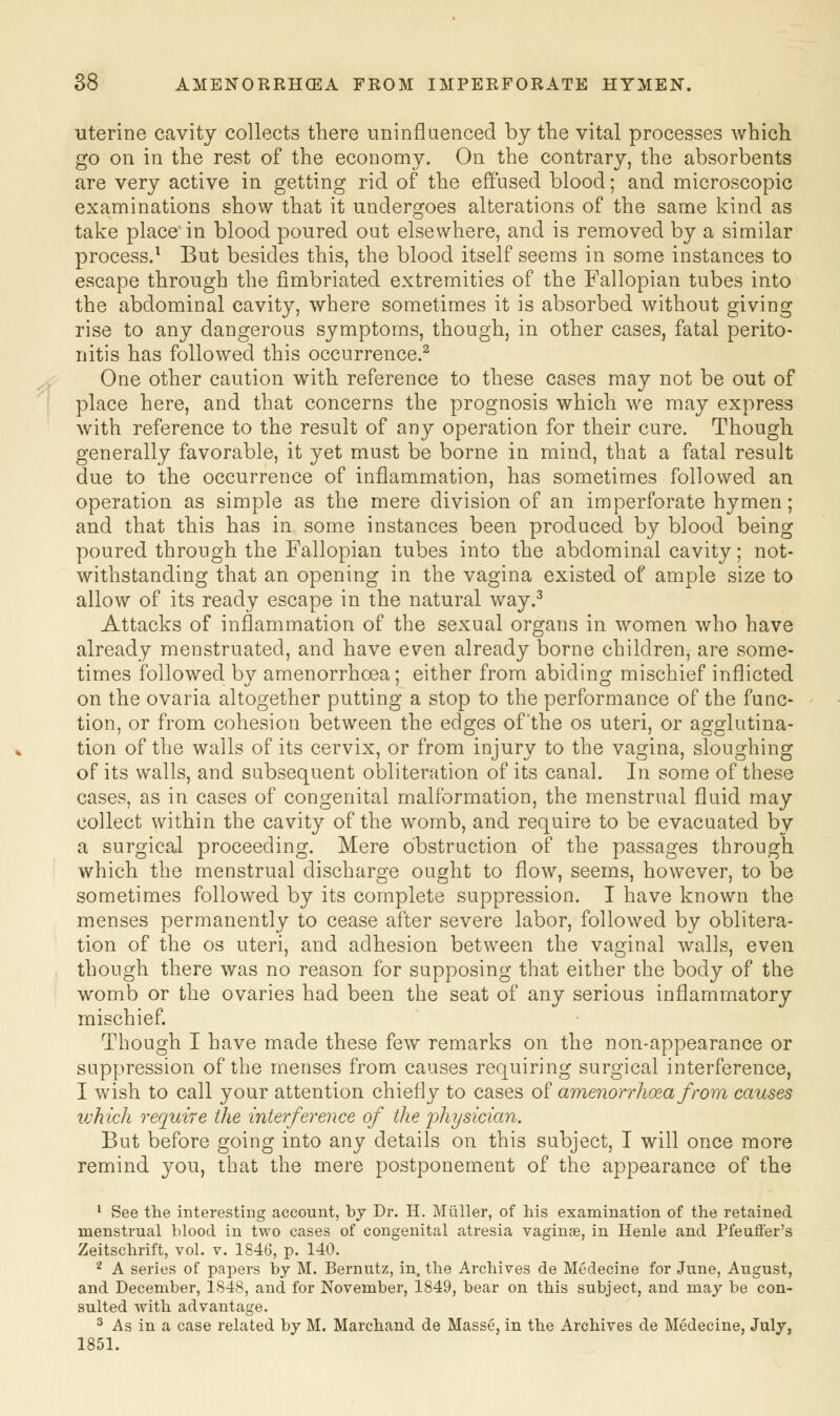 uterine cavity collects there uninfluenced by the vital processes which go on in the rest of the economy. On the contrary, the absorbents are very active in getting rid of the effused blood; and microscopic examinations show that it undergoes alterations of the same kind as take place'in blood poured out elsewhere, and is removed by a similar process.1 But besides this, the blood itself seems in some instances to escape through the fimbriated extremities of the Fallopian tubes into the abdominal cavity, where sometimes it is absorbed without giving rise to any dangerous symptoms, though, in other cases, fatal perito- nitis has followed this occurrence.2 One other caution with reference to these cases may not be out of place here, and that concerns the prognosis which we may express with reference to the result of any operation for their cure. Though generally favorable, it yet must be borne in mind, that a fatal result due to the occurrence of inflammation, has sometimes followed an operation as simple as the mere division of an imperforate hymen; and that this has in some instances been produced by blood being poured through the Fallopian tubes into the abdominal cavity; not- withstanding that an opening in the vagina existed of ample size to allow of its ready escape in the natural way.3 Attacks of inflammation of the sexual organs in women who have already menstruated, and have even already borne children, are some- times followed by amenorrhoea; either from abiding mischief inflicted on the ovaria altogether putting a stop to the performance of the func- tion, or from cohesion between the edges of the os uteri, or agglutina- tion of the walls of its cervix, or from injury to the vagina, sloughing of its walls, and subsequent obliteration of its canal. In some of these cases, as in cases of congenital malformation, the menstrual fluid may collect within the cavity of the womb, and require to be evacuated by a surgical proceeding. Mere obstruction of the passages through which the menstrual discharge ought to flow, seems, however, to be sometimes followed by its complete suppression. I have known the menses permanently to cease after severe labor, followed by oblitera- tion of the os uteri, and adhesion between the vaginal walls, even though there was no reason for supposing that either the body of the womb or the ovaries had been the seat of any serious inflammatory mischief. Though I have made these few remarks on the non-appearance or suppression of the menses from causes requiring surgical interference, I wish to call your attention chiefly to cases of amenorrhoea from causes which require the interference of the physician. But before going into any details on this subject, I will once more remind you, that the mere postponement of the appearance of the 1 See the interesting account, by Dr. H. Miiller, of his examination of the retained menstrual blood in two cases of congenital atresia vaginae, in Henle and Pfeuffer's Zeitschrift, vol. v. 1846, p. 140. 2 A series of papers by M. Bernutz, in, the Archives de Medecine for June, August, and December, 1848, and for November, 1849, bear on this subject, and may be con- sulted with advantage. 3 As in a case related by M. Marchand de Masse, in the Archives de Medecine, July, 1851.