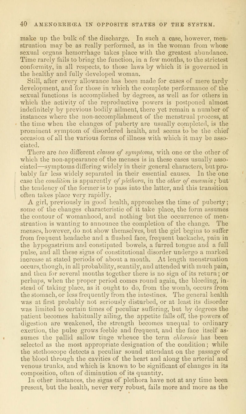 make up the bulk of the discbarge. In such a case, however, men- struation may be as really performed, as in the woman from whose sexual organs hemorrhage takes place with the greatest abundance. Time rarely fails to bring the function, in a few months, to the strictest conformity, in all respects, to those laws by which it is governed in the healthy and fully developed woman. Still, after every allowance has been made for cases of mere tardy development, and for those in which the complete performance of the sexual functions is accomplished by degrees, as well as for others in which the activity of the reproductive powers is postponed almost indefinitely by previous bodily ailment, there yet remain a number of instances where the non-accomplishment of the menstrual process, at the time when the changes of puberty are usually completed, is the prominent symptom of disordered health, and seems to be the chief occasion of all the various forms of illness with which it may be asso- ciated. There are two different classes of symjitoms, with one or the other of which the non-appearance of the menses is in these cases usually asso- ciated—symptoms differing widely in their general characters, but pro- bably far less widely separated in their essential causes. In the one case the condition is apparently of plethora, in the other of ancemia; but the tendency of the former is to pass into the latter, and this transition often takes place very rapidly. A girl, previously in good health, approaches the time of puberty; some of the changes characteristic of it take place, the form assumes the contour of womanhood, and nothing but the occurrence of men- struation is wanting to announce the completion of the change. The menses, however, do not show themselves, but the girl begins to suffer from frequent headache and a flushed face, frequent backache, pain in the hypogastrium and constipated bowels, a furred tongue and a full pulse, and all these signs of constitutional disorder undergo a marked increase at stated periods of about a month. At length menstruation occurs, though, in all probability, scantily, and attended with much pain, and then for several months together there is no sign of its return; or perhaps, when the proper period comes round again, the bleeding, in- stead of taking place, as it ought to do, from the womb, occurs from the stomach, or less frequently from the intestines. The general health was at first probably not seriously disturbed, or at least its disorder was limited to certain times of peculiar suffering, but by degrees the patient becomes habitually ailing, the appetite falls off, the powers of digestion are weakened, the strength becomes unequal to ordinary exertion, the pulse grows feeble' and frequent, and the face itself as- sumes the pallid sallow tinge whence the term chlorosis has been selected as the most appropriate designation of the condition; while the stethoscope detects a peculiar sound attendant on the passage of the blood through the cavities of the heart and along the arterial and venous trunks, and which is known to be significant of changes in its composition, often of diminution of its quantity. In other instances, the signs of plethora have not at any time been present, but the health, never very robust, fails more and more as the