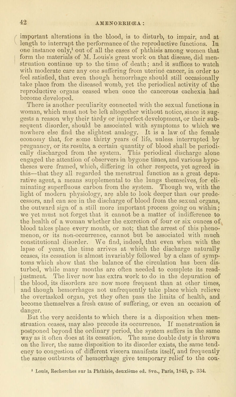 important alterations in the blood, is to disturb, to impair, and at length to interrupt the performance of the reproductive functions. In one instance only,1 out of all the cases of phthisis among women that form the materials of M. Louis's great work on that disease, did men- struation continue up to the time of death; and it suffices to watch with moderate care any one suffering from uterine cancer, in order to feel satisfied, that even though hemorrhage should still occasionally take place from the diseased womb, yet the periodical activity of the reproductive organs ceased when once the cancerous cachexia had become developed. There is another peculiarity connected with the sexual functions in woman, which must not be left altogether without notice, since it sug- gests a reason why their tardy or imperfect development, or their sub- sequent disorder, should be associated with symptoms to which we nowhere else find the slightest analogy. It is a law of the female economy that, for some thirty years of life, unless interrupted by pregnancy, or its results, a certain quantity of blood shall be periodi- cally discharged from the system. This periodical discharge alone engaged the attention of observers in bygone times, and various hypo- theses were framed, which, differing in other respects, yet agreed in this—that they all regarded the menstrual function as a great depu- rative agent, a means supplemental to the lungs themselves, for eli- minating superfluous carbon from the system. Though we, with the light of modern physiology, are able to look deeper than our prede- cessors, and can see in the discharge of blood from the sexual organs, the outward sign of a still more important process going on within; we yet must not forget that it cannot be a matter of indifference to the health of a woman whether the excretion of four or six ounces of blood takes place every month, or not; that the arrest of this pheno- menon, or its non-occurrence, cannot but be associated with much constitutional disorder. We find, indeed, that even when with the lapse of years, the time arrives at which the discharge naturally ceases, its cessation is almost invariably followed by a class of symp- toms which show that the balance of the circulation has been dis- turbed, while many months are often needed to complete its read- justment. The liver now has extra work to do in the depuration of the blood, its disorders are now more frequent than at other times, and though hemorrhages not unfrequently take place which relieve the overtasked organ, yet they often pass the limits of health, and become themselves a fresh cause of suffering, or even an occasion of danger. But the very accidents to which there is a disposition when men- struation ceases, may also precede its occurrence. If menstruation is postponed beyond the ordinary period, the system suffers in the same way as it often does at its cessation. The same double duty is thrown on the liver, the same disposition to its disorder exists, the same tend- ency to congestion of different viscera manifests itself, and frequently the same outbursts of hemorrhage give temporary relief to the con.- 1 Louis, Rech.erch.es sur la Ph.th.isie, deuxieme ed. 8vo.5 Paris, 1843, p. 334.