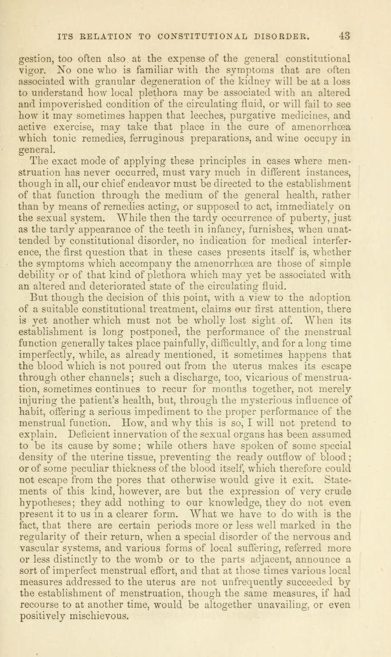 gestion, too often also at the expense of the general constitutional vigor. No one who is familiar with the symptoms that are often associated with granular degeneration of the kidney will be at a loss to understand how local plethora may be associated with an altered and impoverished condition of the circulating fluid, or will fail to see how it may sometimes happen that leeches, purgative medicines, and active exercise, may take that place in the cure of amenorrhoea which tonic remedies, ferruginous preparations, and wine occupy in general. The exact mode of applying these principles in cases where men- struation has never occurred, must vary much in different instances, though in all, our chief endeavor must be directed to the establishment of that function through the medium of the general health, rather than by means of remedies acting, or supposed to act, immediately on the sexual system. While then the tardy occurrence of puberty, just as the tardy appearance of the teeth in infancy, furnishes, when unat- tended by constitutional disorder, no indication for medical interfer- ence, the first question that in these cases presents itself is, whether the symptoms which accompany the amenorrhoea are those of simple debility or of that kind of plethora which may yet be associated with an altered and deteriorated state of the circulating fluid. But though the decision of this point, with a view to the adoption of a suitable constitutional treatment, claims our first attention, there is yet another which must not be wholly lost sight of. When its establishment is long postponed, the performance of the menstrual function generally takes place painfully, difficultly, and for a long time imperfectly, while, as already mentioned, it sometimes happens that the blood which is not poured out from the uterus makes its escape through other channels; such a discharge, too, vicarious of menstrua- tion, sometimes continues to recur for months together, not merely injuring the patient's health, but, through the mysterious influence of habit, offering a serious impediment to the proper performance of the menstrual function. How, and why this is so, I will not pretend to explain. Deficient innervation of the sexual organs has been assumed to be its cause by some; while others have spoken of some special density of the uterine tissue, preventing the ready outflow of blood ; or of some peculiar thickness of the blood itself, which therefore could not escape from the pores that otherwise would give it exit. State- ments of this kind, however, are but the expression of very crude hypotheses; they add nothing to our knowledge, they do not even present it to us in a clearer form. What we have to do with is the fact, that there are certain periods more or less well marked in the regularity of their return, when a special disorder of the nervous and vascular systems, and various forms of local suffering, referred more or less distinctly to the womb or to the parts adjacent, announce a sort of imperfect menstrual effort, and that at those times various local measures addressed to the uterus are not unfrequently succeeded by the establishment of menstruation, though the same measures, if had recourse to at another time, would be altogether unavailing, or even positively mischievous.