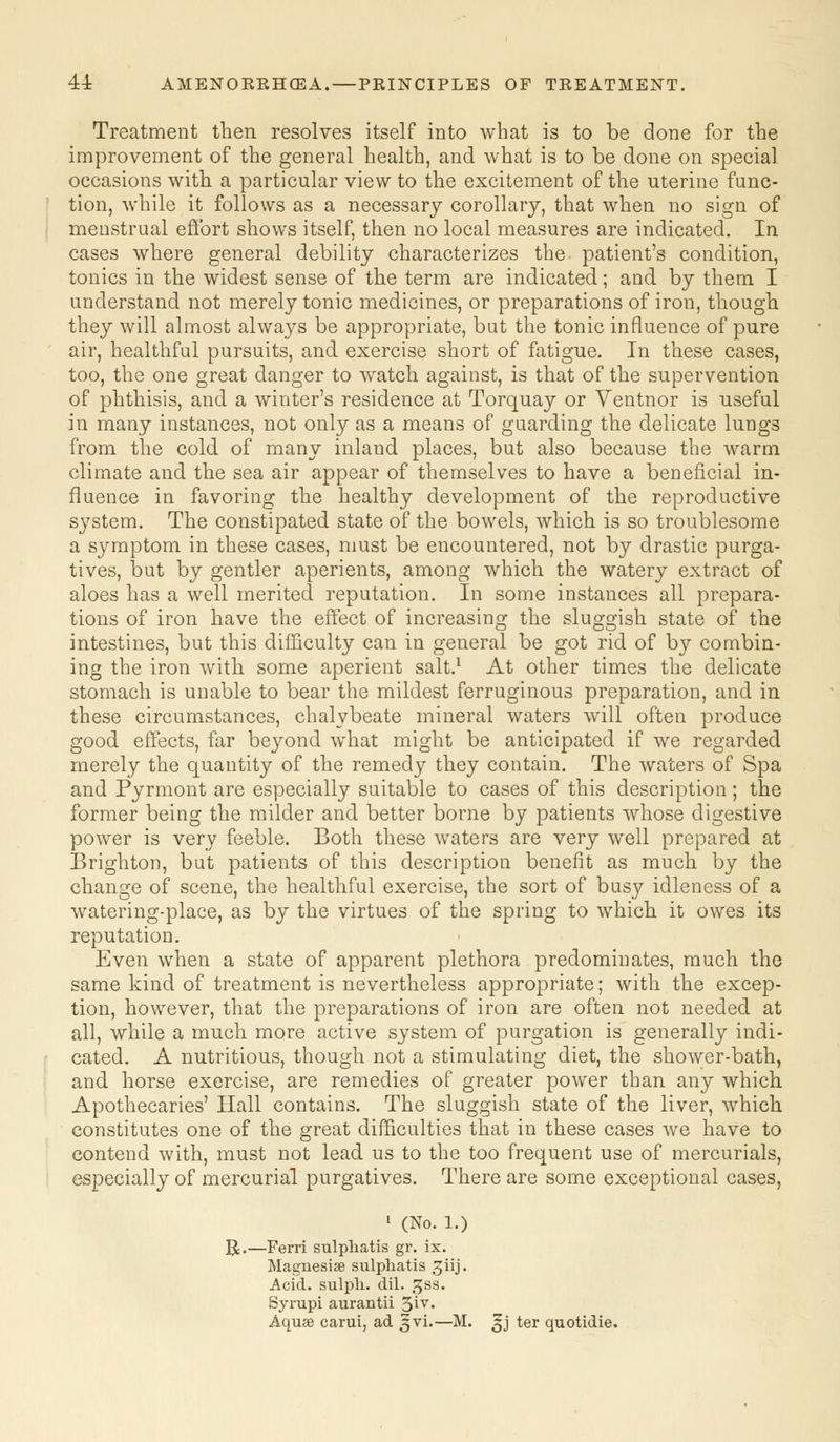 44: AMENORRHEA.— PRINCIPLES OF TREATMENT. Treatment then resolves itself into what is to be done for the improvement of the general health, and what is to be done on special occasions with a particular view to the excitement of the uterine func- tion, while it follows as a necessary corollary, that when no sign of menstrual effort shows itself, then no local measures are indicated. In cases where general debility characterizes the patient's condition, tonics in the widest sense of the term are indicated; and by them I understand not merely tonic medicines, or preparations of iron, though they will almost always be appropriate, but the tonic influence of pure air, healthful pursuits, and exercise short of fatigue. In these cases, too, the one great danger to watch against, is that of the supervention of phthisis, and a winter's residence at Torquay or Ventnor is useful in many instances, not only as a means of guarding the delicate lungs from the cold of many inland places, but also because the warm climate and the sea air appear of themselves to have a beneficial in- fluence in favoring the healthy development of the reproductive system. The constipated state of the bowels, which is so troublesome a symptom in these cases, must be encountered, not by drastic purga- tives, but by gentler aperients, among which the watery extract of aloes has a well merited reputation. In some instances all prepara- tions of iron have the effect of increasing the sluggish state of the intestines, but this difficulty can in general be got rid of by combin- ing the iron with some aperient salt.1 At other times the delicate stomach is unable to bear the mildest ferruginous preparation, and in these circumstances, chalybeate mineral waters will often produce good effects, far beyond what might be anticipated if we regarded merely the quantity of the remedy they contain. The waters of Spa and Pyrmont are especially suitable to cases of this description; the former being the milder and better borne by patients whose digestive power is very feeble. Both these waters are very well prepared at Brighton, but patients of this description benefit as much by the change of scene, the healthful exercise, the sort of busy idleness of a watering-place, as by the virtues of the spring to which it owes its reputation. Even when a state of apparent plethora predominates, much the same kind of treatment is nevertheless appropriate; with the excep- tion, however, that the preparations of iron are often not needed at all, while a much more active system of purgation is generally indi- cated. A nutritious, though not a stimulating diet, the shower-bath, and horse exercise, are remedies of greater power than any which Apothecaries' Hall contains. The sluggish state of the liver, which constitutes one of the great difficulties that in these cases we have to contend with, must not lead us to the too frequent use of mercurials, especially of mercurial purgatives. There are some exceptional cases, 1 (No. l.) R.—Ferri sulpliatis gr. ix. Magnesia? sulpliatis 3iij. Acid, sulpli. dil. gss. Syrupi aurantii 5iy« Aquae carui, ad ^vi.—M. ^j ter quotidie.