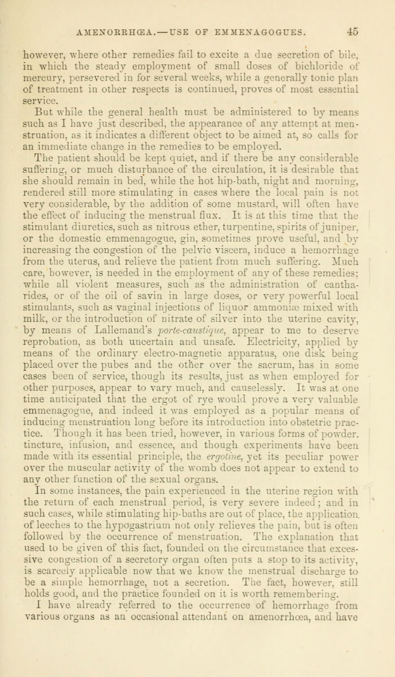 however, where other remedies fail to excite a due secretion of bile, in which the steady employment of small doses of bichloride of mercury, persevered in for several weeks, while a generally tonic plan of treatment in other respects is continued, proves of most esse:/ service. But while the general health must be administered to by means such as I have just described, the appearance of any attempt at men- struation, as it indicates a different object to be aimed at, so calls for an immediate change in the remedies to be employed. The patient should be kept quiet, and if there be any considerable suffering, or much disturbance of the circulation, it is desirable that she should remain in bed, while the hot hip-bath, night and morni rendered still more stimulating in cases where the local pain is very considerable, by the addition of some mustard, will often h the effect of inducing the menstrual flux. It is at this time that the stimulant diuretics, such as nitrous ether, turpentine, spirits of juniper, or the domestic emmenagogue, gin, sometimes prove useful, and by increasing the congestion of the pelvic viscera, induce a hemorr1. from the uterus, and relieve the patient from much suffering. Much care, however, is needed in the employment of any of these remedies: while all violent measures, such as the administration of cantha- rides, or of the oil of savin in large doses, or very powerful local stimulants, such as vaginal injections of liquor ammonia? mixed with milk, or the introduction of nitrate of silver into the uterine cavity, by means of Lallemand's porte-caustique^ appear to me to deserve reprobation, as both uncertain and unsafe. Electricity, applied by means of the ordinary electro-magnetic apparatus, one disk being- placed over the pubes and the other over the sacrum, has in some cases been of service, though its results, just as when employed : other purposes, appear to vary much, and causelessly. It was at one time anticipated that the ergot of rye would prove a very valuable emmenagogue, and indeed it was employed as a popular means of inducing menstruation long before its introduction into obstetric prac- tice. Though it has been tried, however, in various forms of powder, tincture, infusion, and essence, and though experiments have been made with its essential principle, the ergotine, yet its peculiar power over the muscular activity of the womb does not appear to extend, to any other function of the sexual organs. In some instances, the pain experienced in the uterine region with the return of each menstrual period, is very severe ind< I in such cases, while stimulating hip-baths are out of place, the application. of leeches to the hypogastrium not only relieves the pain, but is often followed by the occurrence of menstruation. The explanation that used to be given of this fact, founded on the circumstance that exces- sive congestion of a secretory organ often puts a stop to its activity, is scarcely applicable now that we know the menstrual disc, be a simple hemorrhage, not a secretion. The fact, however, still holds good, and the practice founded on it is worth remember;: _. I have already referred to the occurrence of hemorrhage from various organs as an occasional attendant on amenorrhcea, and have