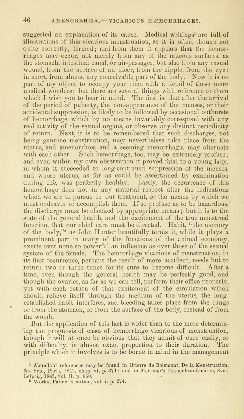 suggested an explanation of its cause. Medical writings1 are full of illustrations of this vicarious menstruation, as it is often, though not quite correctly, termed; and from them it appears that the hemor- rhages may occur, not merely from any of the mucous surfaces, as the stomach, intestinal canal, or air-passages, but also from any casual wound, from the surface of an ulcer, from the nipple, from the eye; in short, from almost any conceivable part of the body. Now it is no part of my object to occupy your time with a detail of these mere medical wonders; but there are several things with reference to them which I wish you to bear in mind. The first is, that after the arrival of the period of puberty, the non-appearance of the menses, or their accidental suppression, is likely to be followed by occasional outbursts of hemorrhage, which by no means invariably correspond with any real activity of the sexual organs, or observe any distinct periodicity of return. Next, it is to be remembered that such discharges, not being genuine menstruation, may nevertheless take place from the uterus, and amenorrhoea and a seeming menorrhagia may alternate with each other. Such hemorrhage, too, may be extremely profuse; and even within my own observation it proved fatal to a young lady, in whom it succeeded to long-continued suppression of the menses, and whose uterus, as far as could be ascertained by examination during life, was perfectly healthy. Lastly, the occurrence of this hemorrhage does not in any material respect alter the indications which we are to pursue in our treatment, or the means by which we must endeavor to accomplish them. If so profuse as to be hazardous, the discharge must be checked by appropriate means; but it is to the state of the general health, and the excitement of the true menstrual function, that our chief care must be directed. Habit,  the memory of the body,2 as John Hunter beautifully terms it, while it plays a prominent part in many of the functions of the animal economy, exerts over none so powerful an influence as over those of the sexual system of the female. The hemorrhage vicarious of menstruation, in its first occurrence, perhaps the result of mere accident, needs but to return two or three times for its cure to become difficult. After a time, even though the general health may be perfectly good, and though the ovaries, as far as we can tell, perform their office properly, yet with each return of that excitement of the circulation which should relieve itself through the medium of the uterus, the long- established habit interferes, and bleeding takes place from the lungs or from the stomach, or from the surface of the body, instead of from the womb. But the application of this fact is wider than to the mere determin- ing the prognosis of cases of hemorrhage vicarious of menstruation, though it will at once be obvious that they admit of cure easily, or with difficulty, in almost exact proportion to their duration. The principle which it involves is to be borne in mind in the management 1 Abundant references may be found in Brierre de Boismont, De la Menstruation, &c. 8vo., Paris, 1842, chap. vi. p. 374; and in Meissner's Frauenkrankheiten, 8vo., Leipsig, 1845, vol. ii. p. 860. 2 Works, Palmer's edition, vol. i. p. 274.