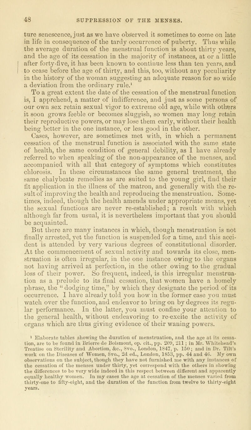ture senescence, just as we have observed it sometimes to come on late in life in consequence of the tardy occurrence of puberty. Thus while the average duration of the menstrual function is about thirty years, and the age of its cessation in the majority of instances, at or a little after forty-five, it has been known to continue less than ten years, and to cease before the age of thirty, and this, too, without any peculiarity in the history of the woman suggesting an adequate reason for so wide a deviation from the ordinary rule.1 To a great extent the date of the cessation of the menstrual function is, I apprehend, a matter of indifference, and just as some persons of our own sex retain sexual vigor to extreme old age, while with others it soon grows feeble or becomes sluggish, so women may long retain their reproductive powers, or may lose them early, without their health being better in the one instance, or less good in the other. Cases, however, are sometimes met with, in which a permanent cessation of the menstrual function is associated with the same state of health, the same condition of general debility, as I have already referred to when speaking of the non-appearance of the menses, and accompanied with all that category of symptoms which constitutes chlorosis. In these circumstances the same general treatment, the same chalybeate remedies as are suited to the young girl, find their fit application in the illness of the matron, and generally with the re- sult of improving the health and reproducing the menstruation. Some- times, indeed, though the health amends under appropriate means, yet the sexual functions are never re-established; a result with which although far from usual, it is nevertheless important that you should be acquainted. But there are many instances in which, though menstruation is not finally arrested, yet the function is suspended for a time, and this acci- dent is attended by very various degrees of constitutional disorder. At the commencement of sexual activity and towards its close, men- struation is often irregular, in the one instance owing to the organs not having arrived at perfection, in the other owing to the gradual loss of their power. So frequent, indeed, is this irregular menstrua- tion as a prelude to its final cessation, that women have a homely phrase, the  dodging time, by which they designate the period of its occurrence. I have already told you how in the former case you must watch over the function, and endeavor to bring on by degrees its regu- lar performance. In the latter, you must confine your attention to the general health, without endeavoring to re-excite the activity of organs which are thus giving evidence of their waning powers. 1 Elaborate tables showing the duration of menstruation, and the age at its cessa- tion, are to be found in Brierre de Boisniont, op. cit., pp. 209, 211; in Mr. Whitehead's Treatise on Sterility and Abortion, &c, 8vo., London, 1847, p. 150; and in Dr. Tilt's work on the Diseases of Women, 8vo., 2d ed., London, 1853, pp. 44 and 46. My own observations on the subject, though they have not furnished me with any instances of the cessation of the menses under thirty, yet correspond with the others in showing the differences to be very wide indeed in this respect between different and apparently equally healthy women. In my cases the age at cessation of the menses varied from thirty-one to fifty-eight, and the duration of the function from twelve to thirty-eight years.