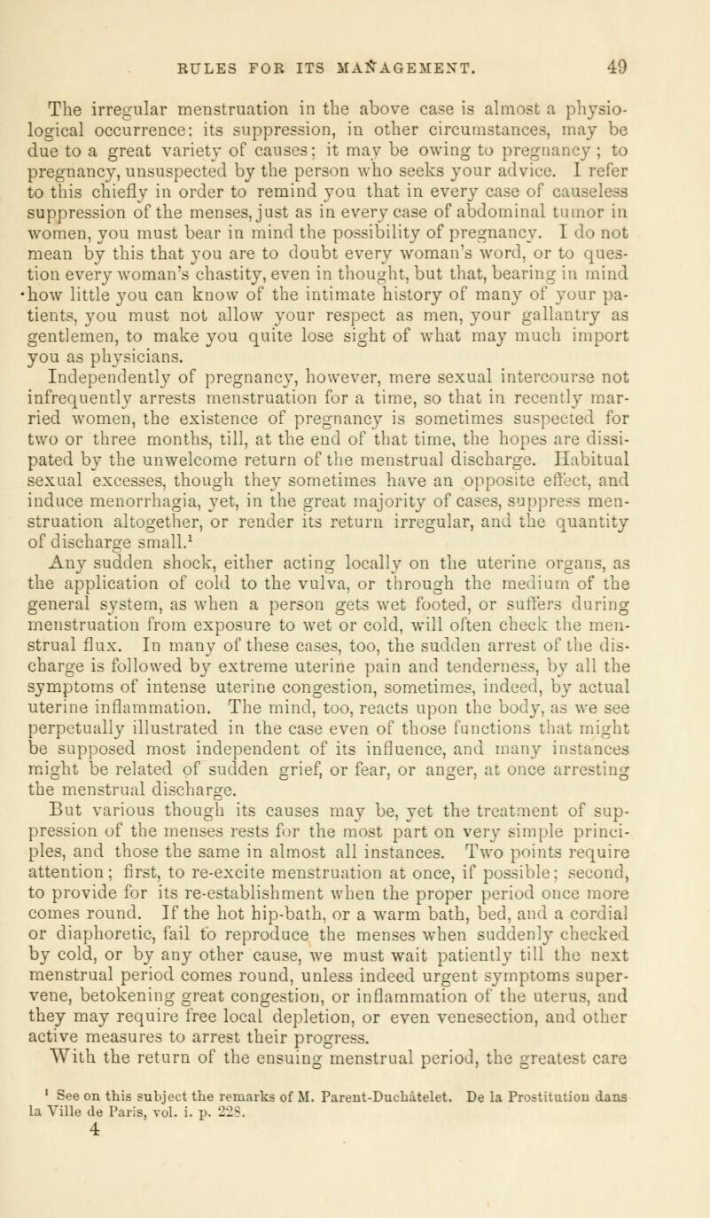 The irregular menstruation in the above case is almost a physio- logical occurrence: its suppression, in other circumstances, may be due to a great variety of causes; it may be owing to pregnancy ; to pregnancy, unsuspected by the person who seeks your advice. I refer to this chiefly in order to remind you that in every case of causeless suppression of the menses, just as in every case of abdominal tumor in women, you must bear in mind the possibility of pregnancy. I do not mean by this that you are to doubt every woman's word, or to ques- tion every woman's chastity, even in thought, but that, bearing in mind how little you can know of the intimate history of many of your pa- tients, you must not allow your respect as men, your gallantry as gentlemen, to make you quite lose sight of what may much import you as physicians. Independently of pregnancy, however, mere sexual intercourse not infrequently arrests menstruation for a time, so that in recently mar- ried women, the existence of pregnancy is sometimes suspected for two or three months, till, at the end of that time, the hopes are dissi- pated by the unwelcome return of the menstrual discharge. Habitual sexual excesses, though they sometimes have an opposite effect, and induce menorrhagia, yet, in the great majority of cases, suppress men- struation altogether, or render its return irregular, and the quantity of discharge small.1 Any sudden shock, either acting locally on the uterine organs, as the application of cold to the vulva, or through the medium of the general system, as when a person gets wet footed, or suffers during menstruation from exposure to wet or cold, will often check the men- strual flux. In many of these cases, too, the sudden arrest of the dis- charge is followed by extreme uterine pain and tenderness, by all the symptoms of intense uterine congestion, sometimes, indeed, by actual uterine inflammation. The mind, too, reacts upon the body, as we see perpetually illustrated in the case even of those functions that might be supposed most independent of its influence, and many instances might be related of sudden grief, or fear, or anger, at once arresting the menstrual discharge. But various though its causes may be, yet the treatment of sup- pression of the menses rests for the most part on very simple princi- ples, and those the same in almost all instances. Two points require attention; first, to re-excite menstruation at once, if possible: second, to provide for its re-establishment when the proper period once more comes round. If the hot hip-bath, or a warm bath, bed, and a cordial or diaphoretic, fail to reproduce the menses when suddenly checked by cold, or by any other cause, we must wait patiently till the next menstrual period comes round, unless indeed urgent symptoms super- vene, betokening great congestion, or inflammation of the uterus, and they may require free local depletion, or even venesection, and other active measures to arrest their progress. With the return of the ensuing menstrual period, the greatest care 1 See on this subject the remarks of M. Parent-Duchatelet. De la Prostitution dans la Ville de Paris, vol. i. p. 228.