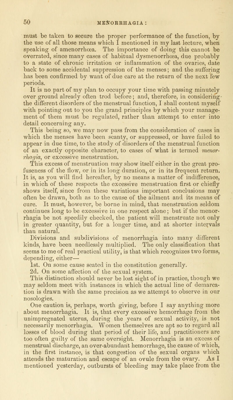 must be taken to secure the proper performance of the function, by the use of all those means which I mentioned in my last lecture, when speaking of amenorrhcea. The importance of doing this cannot be overrated, since many cases of habitual dysmenorrhoea, due probably to a state of chronic irritation or inflammation of the ovaries, date back to some accidental suppression of the menses; and the suffering has been confirmed by want of due care at the return of the next few periods. It is no part of my plan to occupy your time with passing minutely over ground already often trod before; and, therefore, in considering- the different disorders of the menstrual function, I shall content myself with pointing out to you the grand principles by which your manage- ment of them must be regulated, rather than attempt to enter into detail concerning any. This being so, we may now pass from the consideration of cases in which the menses have been scanty, or suppressed, or have failed to appear in due time, to the study of disorders of the menstrual function of an exactly opposite character, to cases of what is termed menor- rhagia, or excessive menstruation. This excess of menstruation may show itself either in the great pro- fuseness of the flow, or in its long duration, or in its frequent return. It is, as you will find hereafter, by no means a matter of indifference, in which of these respects the excessive menstruation first or chiefly shows itself, since from these variations important conclusions may often be drawn, both as to the cause of the ailment and its means of cure. It must, however, be borne in mind, that menstruation seldom continues long to be excessive in one respect alone; but if the menor- rhagia be not speedily checked, the patient will menstruate not only in greater quantity, but for a longer time, and at shorter intervals than natural. Divisions and subdivisions of menorrhagia into many different kinds, have been needlessly multiplied. The only classification that seems to me of real practical utility, is that which recognizes two forms, depending, either— 1st. On some cause seated in the constitution generally. 2d. On some affection of the sexual system. This distinction should never be lost sight of in practice, though we may seldom meet with instances in which the actual line of demarca- tion is drawn with the same precision as we attempt to observe in our nosologies. One caution is, perhaps, worth giving, before I say anything more about menorrhagia. It is, that every excessive hemorrhage from the unimpregnated uterus, during the years of sexual activity, is not necessarily menorrhagia. Women themselves are apt so to regard all losses of blood during that period of their life, and practitioners are too often guilty of the same oversight. Menorrhagia is an excess of menstrual discharge, an over-abundant hemorrhage, the cause of which, in the first instance, is that congestion of the sexual organs which attends the maturation and escape of an ovule from the ovary. As I mentioned yesterday, outbursts of bleeding may take place from the