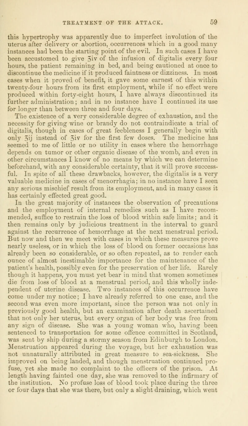 this hypertrophy was apparently due to imperfect involution of the uterus after delivery or abortion, occurrences which in a good many instances had been the starting point of the evil. In such cases I have been accustomed to give 5iv of the infusion of digitalis every four hours, the patient remaining in bed, and being cautioned at once to discontinue the medicine if it produced faintness or dizziness. In most cases when it proved of benefit, it gave some earnest of this within twenty-four hours from its first employment, while if no effect were produced within forty-eight hours, I have always discontinued its further administration; and in no instance have I continued its use for longer than between three and four days. The existence of a very considerable degree of exhaustion, and the necessity for giving wine or brandy do not contraindicate a trial of digitalis, though in cases of great feebleness I generally begin with only 5\j instead of 3iv for the first few doses. The medicine has seemed to me of little or no utility in cases where the hemorrhage depends on tumor or other organic disease of the womb, and even in other circumstances I know of no means by which we can determine beforehand, with any considerable certainty, that it will prove success- ful. In spite of all these drawbacks, however, the digitalis is a very valuable medicine in cases of menorrhagia; in no instance have I seen any serious mischief result from its employment, and in many cases it has certainly effected great good. In the great majority of instances the observation of precautions and the employment of internal remedies such as I have recom- mended, suffice to restrain the loss of blood within safe limits; and it then remains only by judicious treatment in the interval to guard against the recurrence of hemorrhage at the next menstrual period. But now and then we meet with cases in which these measures prove nearly useless, or in which the loss of blood on former occasions has already been so considerable, or so often repeated, as to render each ounce of almost inestimable importance for the maintenance of the patient's health, possibly even for the preservation of her life. Earely though it happens, you must yet bear in mind that women sometimes die from loss of blood at a menstrual period, and this wholly inde- pendent of uterine disease. Two instances of this occurrence have come under my notice; I have already referred to one case, and the second was even more important, since the person was not only in previously good health, but an examination after death ascertained that not only her uterus, but every organ of her body was free from any sign of disease. She was a young woman who, having been sentenced to transportation for some offence committed in Scotland, was sent by ship during a stormy season from Edinburgh to London. Menstruation appeared during the voyage, but her exhaustion was not unnaturally attributed in great measure to sea-sickness. She improved on being landed, and though menstruation continued pro- fuse, yet she made no complaint to the officers of the prison. At length having fainted one day, she was removed to the infirmary of the institution. No profuse loss of blood took place during the three or four days that she was there, but only a slight draining, which went