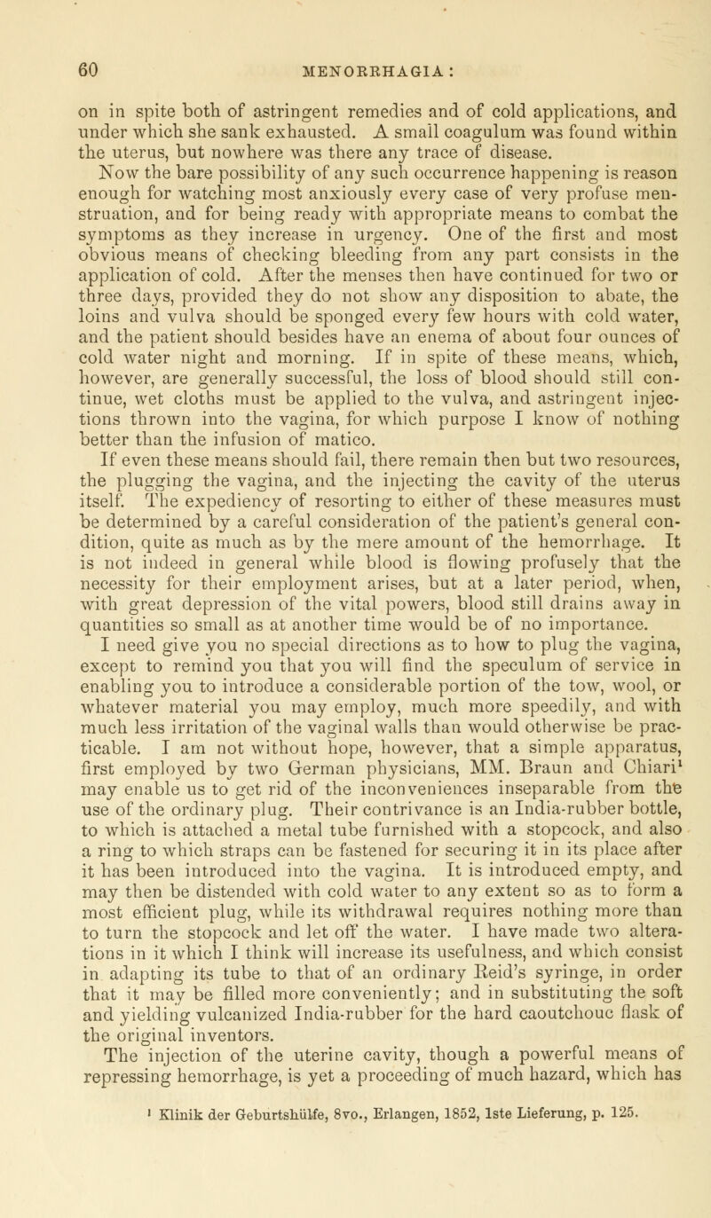 on in spite both of astringent remedies and of cold applications, and under which she sank exhausted. A small coagulum was found within the uterus, but nowhere was there any trace of disease. Now the bare possibility of any such occurrence happening is reason enough for watching most anxiously every case of very profuse men- struation, and for being ready with appropriate means to combat the symptoms as they increase in urgency. One of the first and most obvious means of checking bleeding from any part consists in the application of cold. After the menses then have continued for two or three days, provided they do not show any disposition to abate, the loins and vulva should be sponged every few hours with cold water, and the patient should besides have an enema of about four ounces of cold water night and morning. If in spite of these means, which, however, are generally successful, the loss of blood should still con- tinue, wet cloths must be applied to the vulva, and astringent injec- tions thrown into the vagina, for which purpose I know of nothing better than the infusion of matico. If even these means should fail, there remain then but two resources, the plugging the vagina, and the injecting the cavity of the uterus itself. The expediency of resorting to either of these measures must be determined by a careful consideration of the patient's general con- dition, quite as much as by the mere amount of the hemorrhage. It is not indeed in general while blood is flowing profusely that the necessity for their employment arises, but at a later period, when, with great depression of the vital powers, blood still drains away in quantities so small as at another time would be of no importance. I need give you no special directions as to how to plug the vagina, except to remind you that you will find the speculum of service in enabling you to introduce a considerable portion of the tow, wool, or whatever material you may employ, much more speedily, and with much less irritation of the vaginal walls than would otherwise be prac- ticable. I am not without hope, however, that a simple apparatus, first employed by two German physicians, MM. Braun and Chiari1 may enable us to get rid of the inconveniences inseparable from the use of the ordinary plug. Their contrivance is an India-rubber bottle, to which is attached a metal tube furnished with a stopcock, and also a ring to which straps can be fastened for securing it in its place after it has been introduced into the vagina. It is introduced empty, and may then be distended with cold water to any extent so as to form a most efficient plug, while its withdrawal requires nothing more than to turn the stopcock and let off the water. I have made two altera- tions in it which I think will increase its usefulness, and which consist in adapting its tube to that of an ordinary Keid's syringe, in order that it may be filled more conveniently; and in substituting the soft and yielding vulcanized India-rubber for the hard caoutchouc flask of the original inventors. The injection of the uterine cavity, though a powerful means of repressing hemorrhage, is yet a proceeding of much hazard, which has 1 Klinik der Geburtshulfe, 8vo., Erlangen, 1852, lste Lieferung, p. 125.