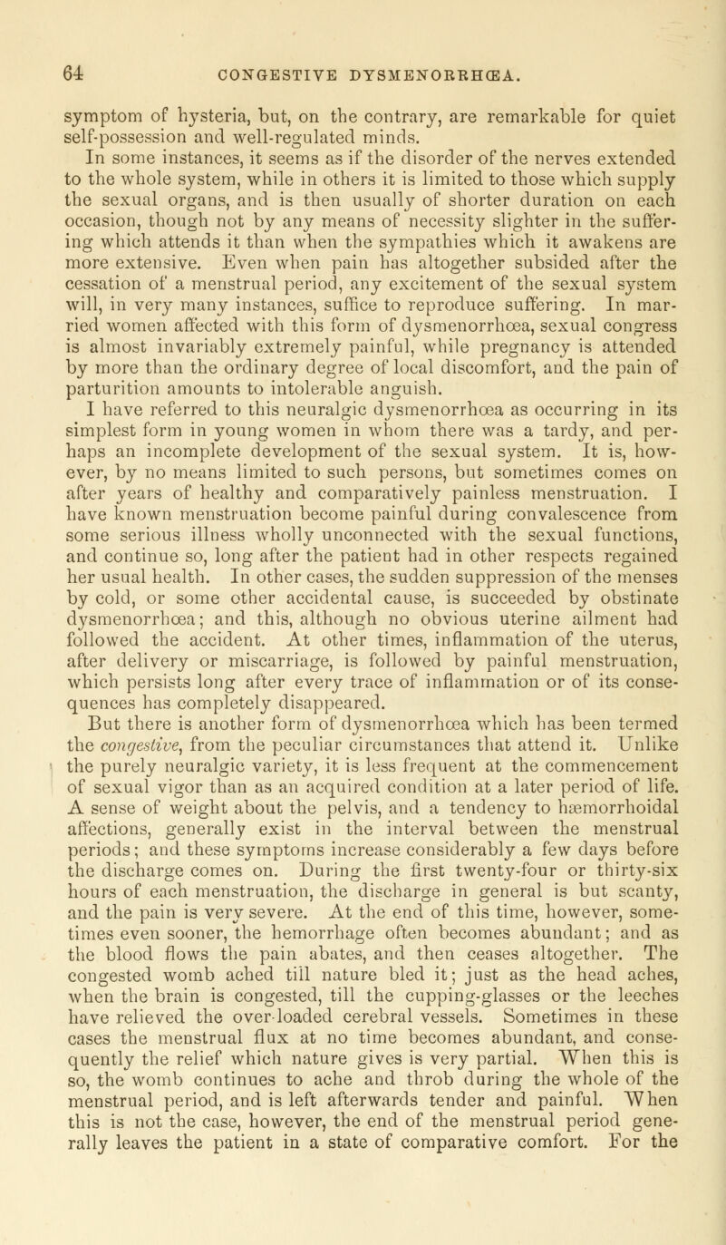 symptom of hysteria, but, on the contrary, are remarkable for quiet self-possession and well-regulated minds. In some instances, it seems as if the disorder of the nerves extended to the whole system, while in others it is limited to those which supply the sexual organs, and is then usually of shorter duration on each occasion, though not by any means of necessity slighter in the suffer- ing which attends it than when the sympathies which it awakens are more extensive. Even when pain has altogether subsided after the cessation of a menstrual period, any excitement of the sexual system will, in very many instances, suffice to reproduce suffering. In mar- ried women affected with this form of dysmenorrhea, sexual congress is almost invariably extremely painful, while pregnancy is attended by more than the ordinary degree of local discomfort, and the pain of parturition amounts to intolerable anguish. I have referred to this neuralgic dysmenorrhoea as occurring in its simplest form in young women in whom there was a tardy, and per- haps an incomplete development of the sexual system. It is, how- ever, by no means limited to such persons, but sometimes comes on after years of healthy and comparatively painless menstruation. I have known menstruation become painful during convalescence from some serious illness wholly unconnected with the sexual functions, and continue so, long after the patient had in other respects regained her usual health. In other cases, the sudden suppression of the menses by cold, or some other accidental cause, is succeeded by obstinate dysmenorrhoea; and this, although no obvious uterine ailment had followed the accident. At other times, inflammation of the uterus, after delivery or miscarriage, is followed by painful menstruation, which persists long after every trace of inflammation or of its conse- quences has completely disappeared. But there is another form of dysmenorrhoea which has been termed the congestive, from the peculiar circumstances that attend it. Unlike the purely neuralgic variety, it is less frequent at the commencement of sexual vigor than as an acquired condition at a later period of life. A sense of weight about the pelvis, and a tendency to hoemorrhoidal affections, generally exist in the interval between the menstrual periods; and these symptoms increase considerably a few days before the discharge comes on. During the first twenty-four or thirty-six hours of each menstruation, the discharge in general is but scanty, and the pain is very severe. At the end of this time, however, some- times even sooner, the hemorrhage often becomes abundant; and as the blood flows the pain abates, and then ceases altogether. The congested womb ached till nature bled it; just as the head aches, when the brain is congested, till the cupping-glasses or the leeches have relieved the over-loaded cerebral vessels. Sometimes in these cases the menstrual flux at no time becomes abundant, and conse- quently the relief which nature gives is very partial. When this is so, the womb continues to ache and throb during the whole of the menstrual period, and is left afterwards tender and painful. When this is not the case, however, the end of the menstrual period gene- rally leaves the patient in a state of comparative comfort. For the