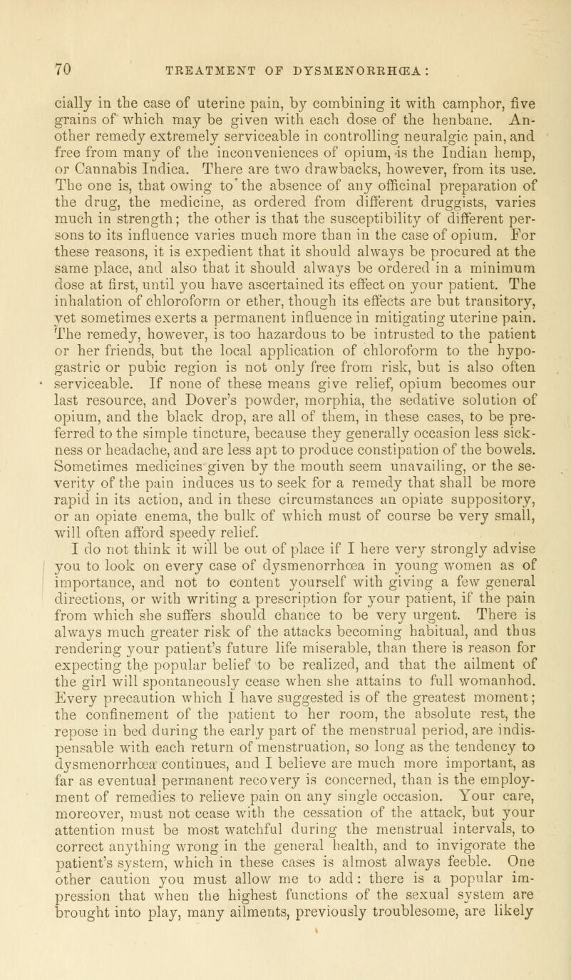 cially in the case of uterine pain, by combining it with camphor, five grains of which may be given with each dose of the henbane. An- other remedy extremely serviceable in controlling neuralgic pain, and free from many of the inconveniences of opium, -is the Indian hemp, or Cannabis Inclica. There are two drawbacks, however, from its use. The one is, that owing to'the absence of any officinal preparation of the drug, the medicine, as ordered from different druggists, varies much in strength; the other is that the susceptibility of different per- sons to its influence varies much more than in the case of opium. For these reasons, it is expedient that it should always be procured at the same place, and also that it should always be ordered in a minimum dose at first, until you have ascertained its effect on your patient. The inhalation of chloroform or ether, though its effects are but transitory, yet sometimes exerts a permanent influence in mitigating uterine pain. The remedy, however, is too hazardous to be intrusted to the patient or her friends, but the local application of chloroform to the hypo- gastric or pubic region is not only free from risk, but is also often serviceable. If none of these means give relief, opium becomes our last resource, and Dover's powder, morphia, the sedative solution of opium, and the black drop, are all of them, in these cases, to be pre- ferred to the simple tincture, because they generally occasion less sick- ness or headache, and are less apt to produce constipation of the bowels. Sometimes medicines given by the mouth seem unavailing, or the se- verity of the pain induces us to seek for a remedy that shall be more rapid in its action, and in these circumstances an opiate suppository, or an opiate enema, the bulk of which must of course be very small, will often afford speedy relief. I do not think it will be out of place if I here very strongly advise you to look on every case of dysmenorrhoea in young women as of importance, and not to content yourself with giving a few general directions, or with writing a prescription for your patient, if the pain from which she suffers should chance to be very urgent. There is always much greater risk of the attacks becoming habitual, and thus rendering your patient's future life miserable, than there is reason for expecting the popular belief to be realized, and that the ailment of the girl will spontaneously cease when she attains to full womanhod. Every precaution which 1 have suggested is of the greatest moment; the confinement of the patient to her room, the absolute rest, the repose in bed during the early part of the menstrual period, are indis- pensable with each return of menstruation, so long as the tendency to dysmenorrhoea continues, and I believe are much more important, as far as eventual permanent recovery is concerned, than is the employ- ment of remedies to relieve pain on any single occasion. Your care, moreover, must not cease with the cessation of the attack, but your attention must be most watchful during the menstrual intervals, to correct anything wrong in the general health, and to invigorate the patient's system, which in these cases is almost always feeble. One other caution you must allow me to add : there is a popular im- pression that when the highest functions of the sexual system are Drought into play, many ailments, previously troublesome, are likely