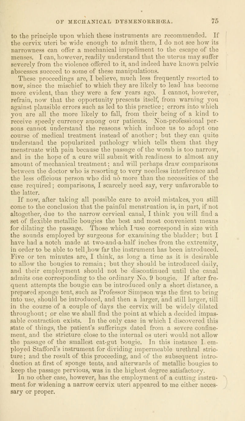 to the principle upon which these instruments are recommended. If the cervix uteri be wide enough to admit them, I do not see how its narrowness can offer a mechanical impediment to the escape of the menses. I can, however, readily understand that the uterus may suffer severely from the violence offered to it, and indeed have known pelvic abscesses succeed to some of these manipulations. These proceedings are, I believe, much less frequently resorted to now, since the mischief to which they are likely to lead has become more evident, than they were a few years ago. I cannot, however, refrain, now that the opportunity presents itself, from warning you against plausible errors such as led to this practice; errors into which you are all the more likely to fall, from their being of a kind to receive speedy currency among our patients. Non-professional per- sons cannot understand the reasons which induce us to adopt one course of medical treatment instead of another; but they can quite understand the popularized pathology which tells them that they menstruate with pain because the passage of the womb is too narrow, and in the hope of a cure will submit with readiness to almost any amount of mechanical treatment; and will perhaps draw comparisons between the doctor who is resorting to very needless interference and the less officious person who did no more than the necessities of the case required; comparisons, I scarcely need say, very unfavorable to the latter. If now, after taking all possible care to avoid mistakes, you still come to the conclusion that the painful menstruation is, in part, if not altogether, due to the narrow cervical canal, I think you will find a set of flexible metallic bougies the best and most convenient means for dilating the passage. Those which I-use correspond in size with the sounds employed by surgeons for examining the bladder; but I have had a notch made at two-and-a-half inches from the extremity, in order to be able to tell how far the instrument has been introduced. Five or ten minutes are,. I think, as long a time as it is desirable to allow the bougies to remain; but they should be introduced daily, and their employment should not be discontinued until the canal admits one corresponding to the ordinary No. 9 bougie. If after fre- quent attempts the bougie can be introduced only a short distance, a prepared sponge tent, such as Professor Simpson was the first to bring into use, should be introduced, and then a larger, 'and still larger, till in the course of a couple of days the cervix will be widely dilated throughout; or else we shall find the point at which a decided impas- sable contraction exists. In the only case in which I discovered this state of things, the patient's sufferings dated from a severe confine- ment, and the stricture close to the internal os uteri would not allow the passage of the smallest cat-gut bougie. In this instance I em- ployed Stafford's instrument for dividing impermeable urethral stric- ture; and the result of this proceeding, and of the subsequent intro- duction at first of sponge tents, and afterwards of metallic bougies to keep the passage pervious, was in the highest degree satisfactory. In no other case, however, has the employment of a cutting instru- ment for widening a narrow cervix uteri appeared to me either neces- sary or proper.