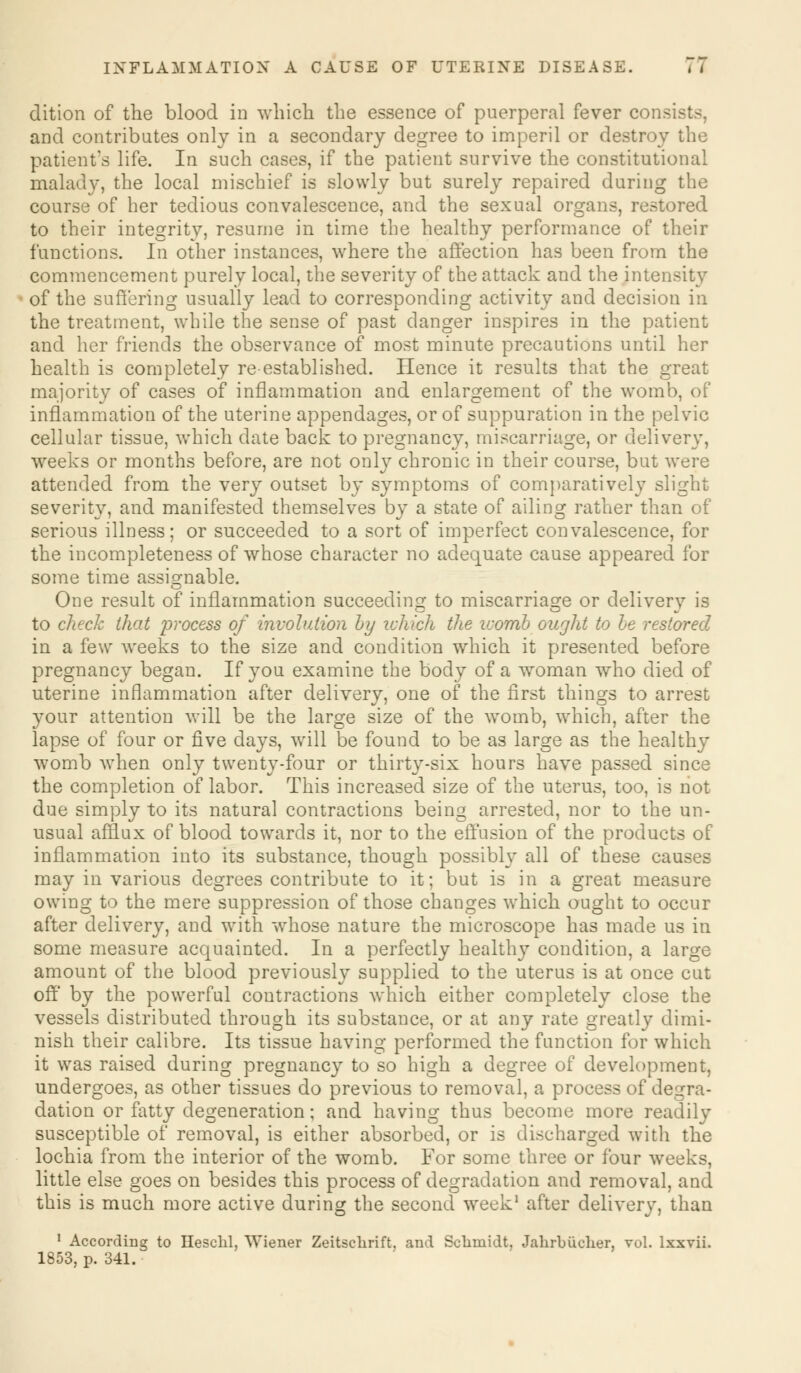 INFLAMMATION A CAUSE OF UTERINE DISEASE. , , dition of the blood in which the essence of puerperal fever consist-, and contributes only in a secondary degree to imperil or destroy the patient's life. In such cases, if the patient survive the constitutional malady, the local mischief is slowly but surely repaired during the course of her tedious convalescence, and the sexual organs, restored to their integrity, resume in time the healthy performance of their functions. In other instances, where the affection has been from the commencement purely local, the severity of the attack and the intensity of the suffering usually lead to corresponding activity and decision in the treatment, while the sense of past danger inspires in the patient and her friends the observance of most minute precautions until her health is completely re-established. Hence it results that the great majority of cases of inflammation and enlargement of the womb, of inflammation of the uterine appendages, or of suppuration in the pelvic cellular tissue, which date back to pregnancy, miscarriage, or delivery, weeks or months before, are not only chronic in their course, but were attended from the very outset by symptoms of comparatively slight severity, and manifested themselves by a state of ailing rather than of serious illness; or succeeded to a sort of imperfect convalescence, for the incompleteness of whose character no adequate cause appeared for some time assignable. One result of inflammation succeeding to miscarriage or delivery is to check that irrocess of involution Ly which the ivomb ought to be restored in a few weeks to the size and condition which it presented before pregnancy began. If you examine the body of a woman who died of uterine inflammation after delivery, one of the first things to arrest your attention will be the large size of the womb, which, after the lapse of four or five days, will be found to be as large as the healthy womb when only twenty-four or thirty-six hours have passed since the completion of labor. This increased size of the uterus, too, is not due simply to its natural contractions being arrested, nor to the un- usual afflux of blood towards it, nor to the effusion of the products of inflammation into its substance, though possibly all of these causes may in various degrees contribute to it; but is in a great measure owing to the mere suppression of those changes which ought to occur after delivery, and with whose nature the microscope has made us in some measure acquainted. In a perfectly healthy condition, a large amount of the blood previously supplied to the uterus is at once cut off by the powerful contractions which either completely close the vessels distributed through its substance, or at any rate greatly dimi- nish their calibre. Its tissue having performed the function for which it was raised during pregnancy to so high a degree of development, undergoes, as other tissues do previous to removal, a process of degra- dation or fatty degeneration; and having thus become more readily susceptible of removal, is either absorbed, or is discharged with the lochia from the interior of the womb. For some three or four weeks, little else goes on besides this process of degradation and removal, and this is much more active during the second week1 after delivery, than 1 According to Heschl, Wiener Zeitschrift. and Schmidt, Jahrbucher, vol. lxxvii. 1853, p. 341.