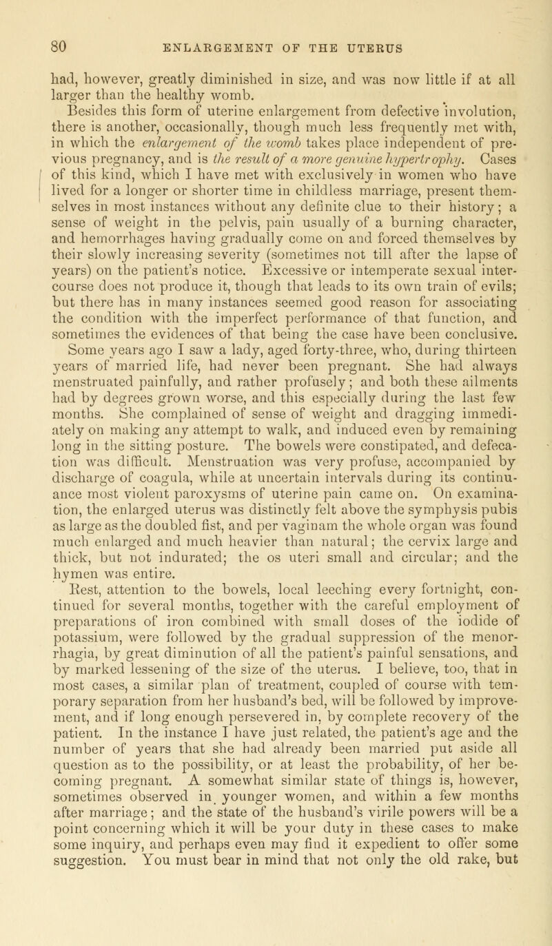 had, however, greatly diminished in size, and was now little if at all larger than the healthy womb. Besides this form of uterine enlargement from defective involution, there is another, occasionally, though much less frequently met with, in which the enlargement of the womb takes place independent of pre- vious pregnancy, and is the result of a more genuine hypertrophy. Cases of this kind, which I have met with exclusively in women who have lived for a longer or shorter time in childless marriage, present them- selves in most instances without any definite clue to their history; a sense of weight in the pelvis, pain usually of a burning character, and hemorrhages having gradually come on and forced themselves by their slowly increasing severity (sometimes not till after the lapse of years) on the patient's notice. Excessive or intemperate sexual inter- course does not produce it, though that leads to its own train of evils; but there has in many instances seemed good reason for associating the condition with the imperfect performance of that function, and sometimes the evidences of that being the case have been conclusive. Some years ago I saw a lady, aged forty-three, who, during thirteen years of married life, had never been pregnant. She had always menstruated painfully, and rather profusely; and both these ailments had by degrees grown worse, and this especially during the last few months. She complained of sense of weight and dragging immedi- ately on making any attempt to walk, and induced even by remaining long in the sitting posture. The bowels were constipated, and defeca- tion was difficult. Menstruation was very profuse, accompanied by discharge of coagula, while at uncertain intervals during its continu- ance most violent paroxysms of uterine pain came on. On examina- tion, the enlarged uterus was distinctly felt above the symphysis pubis as large as the doubled fist, and per vagi nam the whole organ was found much enlarged and much heavier than natural; the cervix large and thick, but not indurated; the os uteri small and circular; and the hymen was entire. Eest, attention to the bowels, local leeching every fortnight, con- tinued for several months, together with the careful employment of preparations of iron combined with small doses of the iodide of potassium, were followed by the gradual suppression of the monor- rhagia, by great diminution of all the patient's painful sensations, and by marked lessening of the size of the uterus. I believe, too, that in most cases, a similar plan of treatment, coupled of course with tem- porary separation from her husband's bed, will be followed by improve- ment, and if long enough persevered in, by complete recovery of the patient. In the instance I have just related, the patient's age and the number of years that she had already been married put aside all question as to the possibility, or at least the probability, of her be- coming pregnant. A somewhat similar state of things is, however, sometimes observed in younger women, and within a few months after marriage; and the state of the husband's virile powers will be a point concerning which it will be your duty in these cases to make some inquiry, and perhaps even may find it expedient to offer some suggestion. You must bear in mind that not only the old rake, but