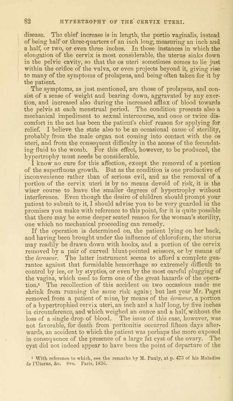 disease. The chief increase is in length, the portio vaginalis, instead of being half or three-quarters of an inch ]ong, measuring an inch and a half, or two, or even three inches. In those instances in which the elongation of the cervix is most considerable, the uterus sinks down in the pelvic cavity, so that the os uteri sometimes comes to lie just within the orifice of the vulva, or even projects beyond it, giving rise to many of the symptoms of prolapsus, and being often taken for it by the patient. The symptoms, as just mentioned, are those of prolapsus, and con- sist of a sense of weight and bearing down, aggravated by any exer- tion, and increased also during the increased afflux of blood towards the pelvis at each menstrual period. The condition presents also a mechanical impediment to sexual intercourse, and once or twice dis- comfort in the act has been the patient's chief reason for applying for relief. I believe the state also to be an occasional cause of sterility, probably from the male organ not coming into contact with the os uteri, and from the consequent difficulty in the access of the fecundat- ing fluid to the womb. For this effect, however, to be produced, the hypertrophy must needs be considerable. I know no cure for this affection, except the removal of a portion of the superfluous growth. But as the condition is one productive of inconvenience rather than of serious evil, and as the removal of a portion of the cervix uteri is by no means devoid of risk, it is the wiser course to leave the smaller degrees of hypertrophy without interference. Even though the desire of children should prompt your patient to submit to it, I should advise you to be very guarded in the promises you make with reference to this point, for it is quite possible that there may be some deeper seated reason for the woman's sterility, one which no mechanical proceeding can remedy. If the operation is determined on, the patient lying on her back, and having been brought under the influence of chloroform, the uterus may readily be drawn down with hooks, and a portion of the cervix removed by a pair of curved blunt-pointed scissors, or by means of the ecraseur. The latter instrument seems to afford a complete gua- rantee against that formidable hemorrhage so extremely difficult to control by ice, or by styptics, or even by the most careful plugging of the vagina, which used to form one of the great hazards of the opera- tion.1 The recollection of this accident on two occasions made me shrink from running the same risk again; but last year Mr. Paget removed from a patient of mine, by means of the ecraseur, a portion of a hypertrophied cervix uteri, an inch and a half long, by five inches in circumference, and which weighed an ounce and a half, without the loss of a single drop of blood. The issue of this case, however, was not favorable, for death from peritonitis occurred fifteen days after- wards, an accident to which the patient was perhaps the more exposed in consequence of the presence of a large fat cyst of the ovary. The cyst did not indeed appear to have been the point of departure of the 1 With reference to which, see the remarks by M. Pauly, at p. 473 of his Maladies de l'Uterus, &c. 8vo. Paris, 1836.