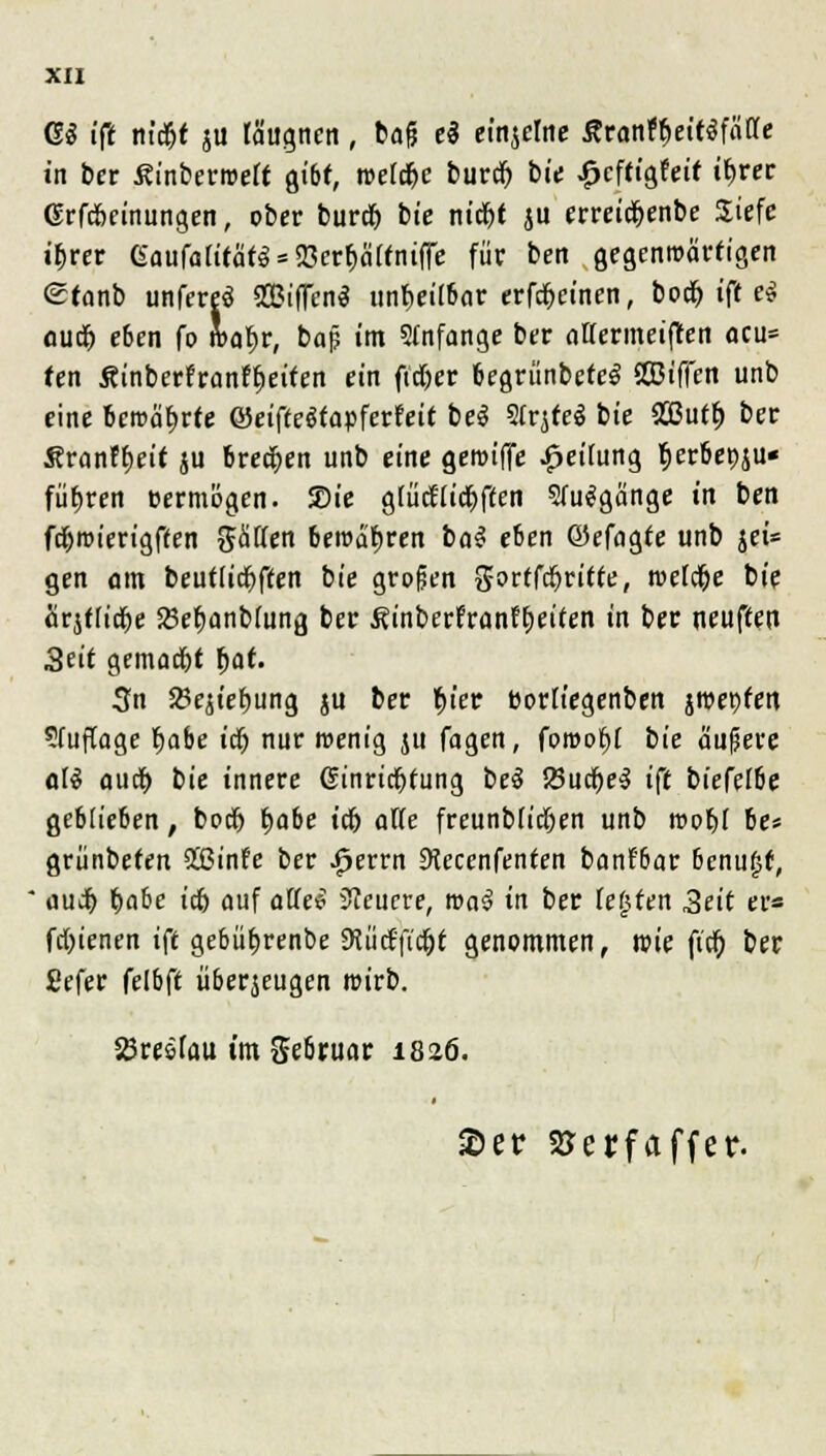 GS ifi m'd&t ju lä'ugncn, bafj e$ einjelne Ätontyeinfalle in ber ßinberroeff gibt, roeldje burd) bte £cffigfeir if>rer Grfd&einungen, ober burdfj bte ntdr)t ju erretdr;cnbe Siefe i&rer 6aufa[itä««93er^Sttniffc für ben gegenwärtigen etanb unfere$ 2BifFcn$ unheilbar erfcr>efnen, boclj ift e$ ouriE) eben fo S>a^r, baß im 5Infange ber attermeiften acu* fen Sinberfranffjeifen ein ftdjer begriinbetcS VBiffen unb eine betörte ©eifteSfapferreit bei 5frjfe$ bie 2ßutf) ber Äran^eit ju brechen unb eine gettnffe Reifung rjer&epju« führen vermögen, SDie g(üd'ttd£)f(en SfuSgänge in ben fdjroierigffen %&üen beTOafjren ba$ e6en ©efagte unb jei= gen am beuftidfrften bie großen %oüfrfjritte, meiere bie ärjfftc^e Söefjanbfang ber J?inberfranff)eüen in ber neuften 3eit gemadjt f>at. 3n $8ejiebung ju ber §ier borfiegenben jwepfen ?(uftage t>abe ictj nur wenig ju fagen, forooöj bie äußere ali a\iü) bie innere ßinricjjrung be$ 23ucr)c5 ift bieftlbe geblieben, t>ocr> {jabe tefj aUe freunbfid&en unb roofjf be* grünbeten 933infe ber ^errn SKeccnfenten banf'6ar bcnu£f, auif) t)abe i$> auf aüe$ teuere, roa3 in ber legten Seit er* fdjtenen ift gebüfjrenbe 9tütffic&f genommen, nie ftcfj ber Sefer felbft überzeugen roirb. 5örc&rau im Sebruar 1826. £er SJejjfaffer.