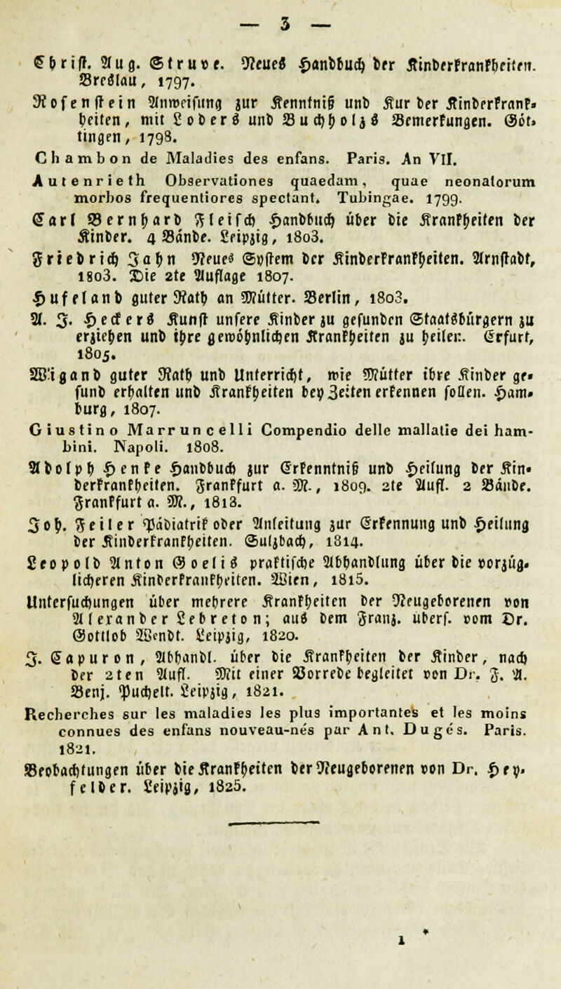 £&ri|r. 2fug. @tru»e. Neue« £unbbud) ber ÄinbfrFranPfeeiiriT. Sredlau, 1797. iÄofenfJein 2fnrDPtfttno jur Äenntntg unb Äur ber ÄinberFntnF» betten, mit ßoberä unb Sudjbolj« SBrmerFungen. @öt> tingen, 1798. Chambon de Maladies des enfans. Paris. An VlI. Autenrieth Observationes quaedam, quae neonatorum morbos frequentiores spectant. Tubingae. 1799. Sari SSernbarb ftletfd) ^anbtitd) über bie ÄranPbeiten ber Äinber. 4 Sänbe. Eeipjig, i8o3. grrebrid) 3abn 9?eue« ©»(lern ber SinberFranPJKtten. Slrnfhbf, 1803. £>ie 2te Sluflage 1807. fjufelflnb guter 9iatb an SWütter- Serlin, i8o3. 31. 3- •£> e cf c r S 5tun|f unfere Äinber ju gefunbcn ©teialöbüracrn ju erjteben unb tbre fleroöbnltctjen JtranPbeiten ju beiler.. (Jrfurt, 1805. SBiganb guter Sfotb unb Unferriet, tric Sffütfer tbre Äinber ge» funb erbalten unb JTranFbeiten bereuen erFennen foflen. £am» bürg, 1807. Giustino Marruncelli Compendio dellc mallatie dei ham- bini. Napoli. 1808. 9tbotpb £enFe txmbbud) jur Grpenntnifi unb Reifung ber Sin« berPranPbeiten. granPfurt a. W-, 1809. 2te SJufl. 2 Söänbe. ftranPfurt a. SR., i8i3. 3ob. Seiler sjSdbiatrrFober Weitung jur (Mennung unb Teilung ber jtinberfranfbeiten. Suljbacb, 1814. 2eopolb Slnton ®oeli« praFtifcfte 2lbbanb(ung über bie »orjüg. lieberen ÄinberFraiiFbeiten. SBien, i8i5. Unterfud)ungen über mebrere SranPbeiten ber Neugeborenen r-on SUeranber 2ebreton; aui Dem granj. urerf. »om Dr. ©ottlob 2ßcnbt. üeipjig, 1820. 3. Sapuron, 2lt>r>ctnt>I. über bie jfranFbeiten ber jttnber, nadj ber aten Slufl. Sttit einer Söorrebe begleitet »on Dr. 3. ifl. SSenj. <pucbett. 2eipjig, 1821. Recberches sur les maladies les plus importantes et les moins connues des enfans nouveau-nes par Ant, Duges. Paris. 1821. Beobachtungen über bie 5tranF[>etien ber Neugeborenen »on Dr. |>ev f elfter. Ceipjig, 1820.