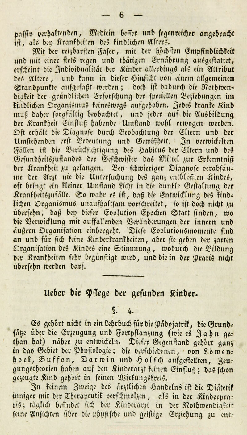 poffto pcrbaltcnbcn, Stfcbicin beffer unb fegenrcicbcr angebracht ift, af§ ben Jtranfbcifcn bc§ finbltcbcn WttcrS. Stfit ber rcijbarffcn gafer, mit ber b.ötbffen SmpfTnbticbfcit unb mit einet: ftct§ regen unb tba'tigcn Ürrna'brung autfgeffattet, erfebeint bic 3nbicibua[itnt ber .fiinber affcrbingS aU ein Attribut bc» Sdlträ, unb fann in biefer $mfi$t rem einem allgemeinen Stanbpunftc aufgefaßt rcerben; boeb ift babureb bic 9?otbrcen= bigfeit ber grünbiic&cn örforfebung ber fpecietten Schiebungen im tinblicbcn Organismus fcincSrocgS aufgeboben. 3cbcS franfe .Sinb mu|5 baber forgfaftig beobaebtet, unb jeber auf bie WuSbrtbung, ber Äranffjcit (Sinflufj b^benbe Umffanb roobl erroogen roerben. Oft crbdtt bie Diagnofe bureb 23eobacbtung ber (altern unb ber Umftebenben erft SBebeutung unb ©croifjbcif. 3n ocrroicMten JJnHen iß bie JBcriitfficbtigung be§ £abitug ber Ottern unb beS ©efunbbcitSjuftanbcS ber ©efebroifter ba6 SWittcl jur örfcnntnifj ber ßranfbeit ju gefangen. 2?cn febrcieriger IDiagnofe oerabfäu- me ber 2(rjt nie bie Unterfucbung bc§ ganj entbluten Äinbcä, oft bringt ein Heiner Umftanb Cicbt in bie bunflc ©cftaUung ber •KranfbcitSjufeiffc. So rcabr t§ ift, bafj bie Snttüicffung beg finb* lieben Organismus unaufbaftfam oorfebreitet, fo ift bod? niebt ju ubcrfcbn, bafj bep biefer Soofution Güpocbcn Statt ftnben, reo bie ttkrir-icftung mit auffatfenben <öcränbcrungen ber innern unb äußern Organifation einbergefet. !Diefe ÖPoiutionSmomcnte finb an unb für fieb feine ßinberfranfbeiten, aber fic geben ber jarten Crganifation bcS ÄinbeS eine Stimmung, wobureb bie ÜBiibung ber Äranfbeiten febr begünftigt roirb, unb bic in ber 3)rariS niebt überfepn werben barf. lieber bie pflege ber gefunben St'nber. 5. 4. <Si gebort niebt in einCe^rbucbfürbie^äbojatrif, bt'eSrunb* fnf$e über bic Grjeugung unb gortpftanjung (roie e$ 3 a b n ge* tban bat) näber ju entroicfcln. JDiefcr ©egenftanb gebort ganj in bae ©cbiet ber Pfjpfiofogic; bie pcrfcbiebencn, pon 2'6roen= poef, Puffern, Darroin unb £olfcb aufgehellten, 3eu- gungStbeorien baben auf bin Äinberarjt feinen Sinflufj; baS febon gejeugte $inb gebort in feinen ffiirfungSfrciS. 3n feinem 3n>cige beS ärjtficben £anbeln§ tft bie SDidtctif inniger mit ber £f)crapcutif cerfebmoljen, als in ber .Sinberpra- riS; teigfieß befünbet fidj ber itinbcrarjt in ber 9?otbracnbtgfcit feine Wnfjcbten über bie p&pfifcbc unb geiftige (Srjiebung ju cnt=