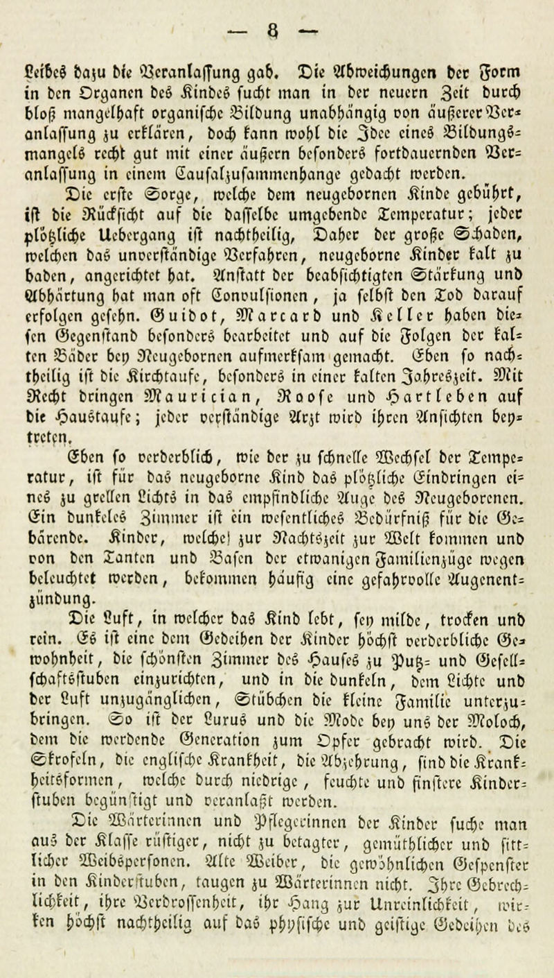 Peibcg baju bie Veranlagung gab. Die Wbroeidjungen bec 3orm in ben Organen bcö .SinbeS fudjt man in ber neuem 3ett burc& bloß mangelhaft organifebe 35ilbung unabhängig oon äußerersBcr* anlaffung ju erflären, boeb fann roobt bie 3bec cincö SilbungS- mangc($ recht gut mit einer äußern befonberS fortbauernben 23cc= anlaffung in einem Saufaljufammenbange gebaut roerben. Die erftc Sorge, roelcbc bem neugebornen Äinbe gebührt, ift bie iKücfficbt auf bie baffelbc umgebenbe Xcmpcratur; jcbec plo&licpe Uebergang ift nachteilig, Daher ber große «Stäben, roclcben ba$ unoerftänbige Verfahren, neugeborne ßinber talt ju baben, angerichtet bat. Slnfiatt ber beabfiebtigten ©tärtung unb Wbbärtung bat man oft CEonoutfioncn , ja felbft ben £ob barauf erfolgen gefebn. ©uibot, SJfarcarb unb .Seiler haben bie* fen ©egenftanb befonben? bearbeitet unb auf bie folgen ber tat* ten 35äbcr bep 3?eugcborncn aufmerffam gemacht. Eben fo nach* tbeilig ift bie Äirchtaufe, bcfonbcrS in einer falten 3*bre§jcit. SOiit ERccht bringen SOTauri cia n, SJoofc unb Jpartteben auf bie -ftau&taufc; jeber oerftänbige Sftjt roirb ihren >#nficbtcn bep« treten. oben fo oerberblicb, roie ber ju fcbnelle SBccfjfcl ber £empe* ratur, ift für baS neugeborne Äinb baö ploßlicbe Einbringen ei= ncS ju grellen 2ichto in baä cmpfinblicbe SÄugc beg Neugeborenen. ßin bunfeleö 3immer ift ein roefentlicbcg Sebürfniß für bie 0e= bärenbe. ßinber, roeldjei jur Nachtzeit ,;ur 2Bc(t foinmen unb con ben Xanten unb 35afen ber etroanigen gamilienjügc roegen beleuchtet roerben, befommen häufig eine gefahrvolle !j(ugcnent= jünbung. Die Öuft, in roefdjer bag j?inb lebt, fcp milbc, troefen unb rein. dt> ift eine bem ©ebeiben ber Einher höcbft oerbcrblicbe ©e* roohnheit, bie fcb'onften 3immer beS £aufeg ,;u y>u^ unb @efe(l= fchafteftuben cinjurichten, unb in biebunfeln, bem Richte unb ber Cuft unzugänglichen, Stühlen bie fteinc 3amtlic unferju-- bringen. &o ift ber OuruS unb bie Stfofcc bep un$ ber Sfotocb, bem bie roerbenbe ©encration jum Opfer gebracht roirb. Die efrofeln, bie englifebe Sranfbcit, bie Gehrung, finbbie ätant-- peiteformen , roclchc bureb niebrige, feuchte unb finftere ßinbcr= ftuben begünstigt unb veranlaßt roerben. Die Wärterinnen unb Pflegerinnen ber ßinber fuebe man au5 ber klaffe rüftiger, nicht ju betagter, gemütblicher unb fitt= lieber ffieibeperfonen. STttc Weiber, bie gcro'ibnlicben ©efpenfter in ben ivinberftuben, taugen ju Wärterinnen nicht. 3f>rc ©ebreeb^ licptat, ihre «Qerbroffcnbeit, ihr £ang ,ur Unreinficbfeit, roir-- l'en boebft nachteilig auf bai pbpfifebe unb geiftige ©ebeiben bei