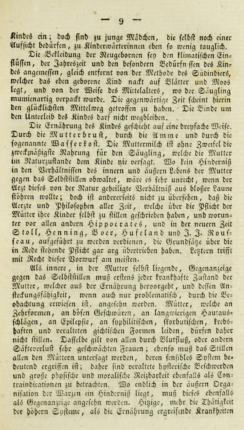 Rinbti ein; bod) ftnb ju junge ?!J?äbd)cn, bic fcfbfi nodj einet Wuffic&t bebürfen, jn .Kinberiuäctcrinncn eben fo Wenig tauglich. Sic Scflcibung ber 9?cugcborncn fcp ben rlimatifc&en Sin* flüffen, ber 5a&$J«t unb ben befonbern 23cbürfn (Jen beö £in= bei angemeffen, gleid) entfernt üon ber SHctbobe bc6 «Sübinbicr?, weidet baS eben geborene j?inb naeft auf Stattet unb SOJooS legt, unb r>on ber 2öcife bcS gjftttctaltcrS, reo bec Säugling munu'enartig oerpaeft würbe. £>ie gegenwärtige Seit fdkint bicrin ben gtücflicbften .Wittctroeg getroffen ju baben. ■ Die £inbe um ben Unterleib bc§ ÄinbcS baef nid)t wegbleiben. , Die örna'brung bcö ßinbeS gefc&icjjt auf eine beepfadx Sücifc. Durd) bie ?Jf u ttec bru ft, burd) bic Ginnte unb bureb bie fogenannte SBaffccfoft. Sic STuttcrmild) ift obne 3roeifc( bic jwccfmäjjigftc 9?abrung für ben «Säugling, rocldK bic SKuttet im 9?aturrjuffanbe bem ßinbc nie oerfagt. 2Bo fein .fjinbcrnif} in ben si}cr&ältniffen be» innern unb äußern ßc&cnS ber SKuttct gegen baS Selbftftiffen obwaltet, wäre es febr unreebt, roenn ber ettjt biefcö üon ber 9?atur gebeiligte Söcrbcittnif? au§ bloßer Eaune ftobren wollte; boeb ift anbcrerfcitS niebt ju übccfcfrcn, bafj bic eicrjtc unb Pfcifofopljen aller Seit, wclcbe über bic 9)flid)t ber SWüttcr ibre Äinber fclbft ju füllen gcfdjcicbcn baben, unb wocun= tcr oor äffen anbern £ippocrate6, unb in ber neuern &dt @ t o l [, Henning, S5 o c c, £ u f c t a n b unb % 3- Siouf- feau, aufgeführt }u weeben oerbienen, bic ©runbfäße über bic in 3\cbc (iebenbe 9)flid)t gar arg übertrieben baben. CeBtern trifft mit JRecbt biefer Vorwurf am meiften. Stt». innere, in ber HKuttcr fclbft licgenbc, ©egenanjeige gegen baS Sclbftftillen mufj ctftcnS jcber franfbaftc 3ftanb bec SOiuttcr, welcher au§ ber (Jrnäfjrung beroorgebt, unb beffen 5In= ftccfungSfäbigfcit, roenn aud) nur problcmatifd), burd) bic 3?c= obaebtung erroiefen ift, angefebn werben. äRüttct, wcld)c an 3ebrformen, an bofen <3cfa)roüccn, an langwierigen ^autauC<= fd)lagcn, an öpilcpfic, an fppbilitifdxn, fforbutifd)cn, frcbö= Raffen unb oeraltctcn giebtifeben gönnen leiben, bürfen bafrer nid)t ftiffen. Daffclbe gi(t oon äffen burd) 23(utflufj, ober anbern Säftcccrluft febr gefd)roä'cbtcn grauen ; ebenfo mufj baS «Stillen allen ben füttern unterfagt werben, beten fcnfiblcS Softem bc* beutenb ergeiffen ift; bafcer finb ccraltctc bpftcrifdjc Skfcbwcrbcn unb grofjc pbpfifebe unb moralifdje SJetjbatfeit ebenfalls dv Eon* tcainbicationen ,,u beteaebten. 2Bo cnblid) in bec äußern Orga= nifation ber SBatjeh ein £inbcrnijj liegt, muj? btefeg ebenfalls ali ©egenan^eige angefebn wptben. -^igige, mebr bic E&ätigfcit bet Swbcrn Spftemc, aU bic i^rnabrung ergreifenbe Äron^citcn