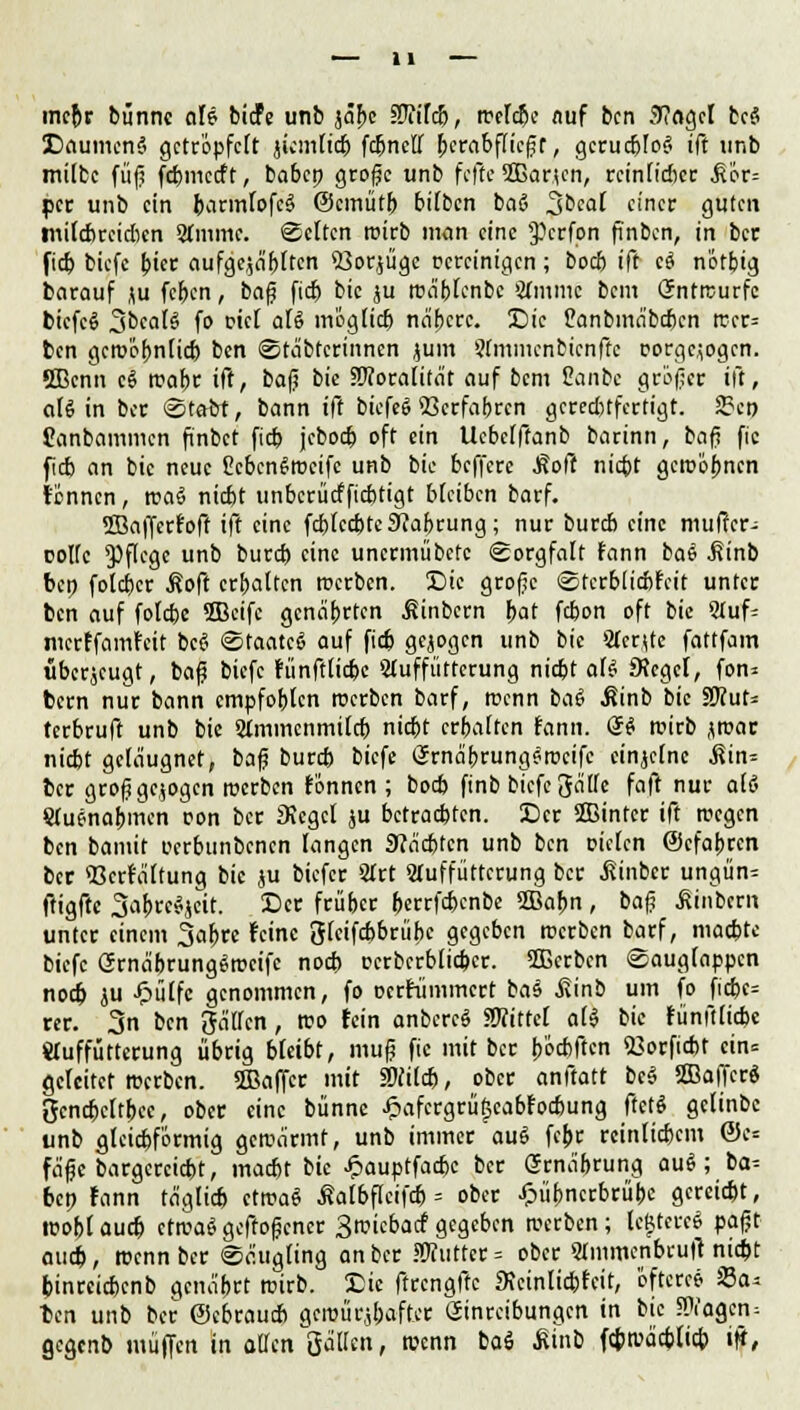 mehr bunnc eile biefe unb jäbe ffiiltb, roelcbe auf ben 3?(igcl bc§ SDaumenä getröpfelt jicmlicb fdjncff herabfliegt, geruebtog ift unb milbc füfi febmeeft, ba6cp große unb feffe fflarien, reinlicher ^or= per unb ein barmfofe3 ©emutb bilben baS 3beal einer guten tnilcbreicbcn 2(mmc. Selten roirb mein eine $>crfon finbcn, in ber fieb biefc biet aufgehäuften 53orjügc vereinigen; boeb ift c$ nötbig barauf ju feben, baß fieb bic ju roäblcnbc Sfmnic beut Gfntrcurfc btcfcö 3bca(S fo mcl aU möglieb näberc. Die Canbmäbcbcn rccr= ben gcroöbnlicb ben Stäbtcrinnen jum Stmmcnbicnfte rorgeiogen. SBcnn c$ rcabc ift, ba|i bic SRoralität auf bem Canbc größer ift, ali in ber ©tobt, bann ift biefegSetfobren gerechtfertigt. 3?ct) Canbammen finbct fieb jeboeö oft ein Ucbetftanb barinn, baß fic f cb an bic neue ßcbcnSrocifc unb bic beffere .Soft niebt geroöbnen tonnen, roa6 niebt unbcrücfficbtigt bleiben barf. SBafferfoff ift eine fcbtccbte9?abrung; nur bureb eine muffer- rotte Pflege unb bureb eine unermübetc Sorgfalt fann bae .Kinb bet) foteber ßoft erbatten roerben. Die große Stcrbticbtcit unter ben auf fotebe 5Bcifc genarrten ßinbern bat febon oft bic 5Iuf= nterffamreit beei Staate^ auf fieb gebogen unb bic Sfcrjte fattfam uberjeugt, baß biefc fünfttiebe Stuffütterung niebt all SRcgcl, fon= bem nur bann empfoblen roerben barf, roenn bal Äinb bic 9D?ut= terbruft unb bic 2immcnmitcb niebt erbatten fann. <§& roirb jroar niebt geläugnet, baß bureb biefc Ernäbrung^rccifc einzelne j?in= ber großgezogen roerben fonnen ; boeb finb biefc gälte faft nur alö Stufnabmcn oon ber JKcgct ju betraebten. Der 2Bintcr ift rocgen ben bamit oerbunbenen langen 9?äcbtcn unb ben Dielen ©efabren ber «Besaitung bic ju biefer 2Irt «uffüttcrung ber .fiinber ungün- ftigftc 3abrc^ett. Der früber berrfebenbe 2Babn , baf? Jlinbcrn unter einem 3ab« feine glcifebbriibc gegeben roerben barf, maebte biefc GrnäbrungSrocifc noeb pcrbcrblicbcr. 2Berbcn Sauglappcn noeb ju Jpülfc genommen, fo Dcrfiimmcrt bae .fiinb um fo ficbe= rer. 3n ben gaffen, reo fein anbercS «Witte! a($ bic funftlicbe «uffütterung übrig bleibt, muß fic mit ber b'e-cbftcn 23orficbt cin= gefeitet roerben. 2ßaffer mit Stfilcb, ober anftatt be§ ffiafferg gcncbcltbcc, ober eine bünnc Jpafcrgrüf;cabr'ocbung ftctS getinbe unb flteiebförmig gcroärmf, unb immer auS febr reinlicbem ©e* fäße bargerciebt, maebt bic Jfpauptfacbc ber Srnäbrung aui; ba= ben fann täglicb ctroaS ßatbflcifcb = ober £iibncrbrübc gereiebt, roo&t aueb ctroaS geffoßener Sroicbarf gegeben roerben; tcMercS paßt aueb, roenn ber Säugling an ber HJfuttcr = ober SImmcnbrufr niebt binreiebenb gcnäbrt roirb. Die ftrcngfte «Kcinlidbfcit, 'öftere* 23a* ben unb ber ©ebraueb geroiirjbafter Einreibungen in bic Ziagen, gegenb muffen in äffen gälten, roenn baö ßinb ftbroäebficb iji,