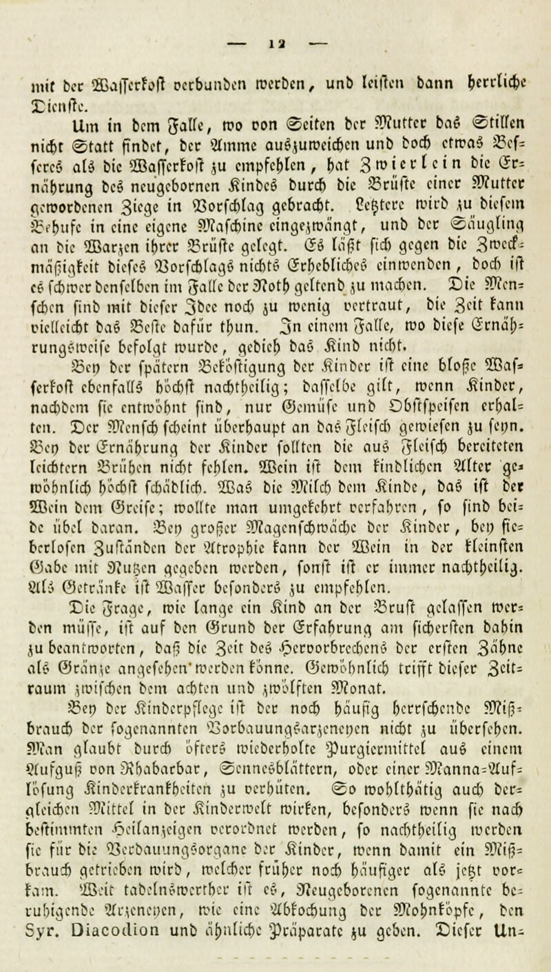 mit ber ffiaflcrfoft petbunbcn roerben, unb Iriflen bann berrlicbc SDienfk Um in bcm gaff«, WO oon Seiten bcc SWuffee baS «Stiffen niefet «Statt finbet, ber 2Immc au^uiüeicften unb boeb ctrcaS SBef« fcrcS ald bic 2Baffcr?oft &u empfehlen , bat 3 ro i e r t c i n bie Ur= näbeung bcS neugebornen £inbc£ burd) bic 23rüfte einer JOTuttcc geworbenen Siege in 93orfd>fag gebraebt. ße'§6ece tuirb *u biefem SBe&ufe in eine eigene SKafcbinc cingejroangt, unb ber ©äugiing an bic SBarjcn ibrer prüfte gefegt. <2& lägt ftd> gegen bic 3<™cf; mäliigfcit bicfc& «üorfcbfagiS niebt» Grbcbficbci? cinroenben , boeb ift ce fcbrccrbcnfclben im Jattc ber 3?otb gcltcnb ju macben. Sic $Tcn= (eben finb mit biefer 3bcc nod) ju roenig pertraut, bic 3eit fann picUcicbt ba« Seile bafür tbun. 3n einem Satte, rco biefe Srnd> rungSwetfe befolgt rcurbc, gebieb baS ^inb niebt. 23co ber fpeitern JBcf'oftigung ber .Sinber ift eine bfofe 2Baf» ferfoft ebenfalls b'ocbft naebtbeilig; baffelbe gilt, roenn ßinber, naebbem fie entwofcnt finb, nur ©einüfe unb Obftfpcifcn crbal= tcn. ©er SWcnfd) febeint überbaupt an bae13(cifdt geroiefen ju fenn. 83cn ber ijma'brung ber £inbcr fottten bic au£ gteifd) bereiteten Icicbtcrn Grüben niebt fcblcn. 2Bcin ift bcm fmbtieben Stltcr ge» tpöbnlid) beebft fcba'blicb. 2Ba§ bic Mlcb bcm finbe, baS ift ber SBcin bcm ©reife; rootttc man umgetebrt perfabren , fo finb bci= bc übet baran. 33cn großer äÄagenfd&wäcbc ber $inber, bei) fic= beriofen 3uftänbcn ber Mtropbic fann ber Sffiein in ber tfeinften ©abc mit 3?iiP,cn gegeben «erben, fonft ift er immer nad)tbei[ig. Ulli ©cfr.infc ift SBaffer befonber» ,$u empfehlen. Die Jrage, roie fange ein ßinb an ber S3ruft gefaffen mcr= ben muffe, ift auf ben ©runb ber (Srfabrung am fteberften babin ju beantroorfen, bafj bie 3cit bcö JpcroorbrccbenS ber erften S^bnc als 0ran',e angefe&en*werbentonne; ©croöbnüd) trifft biefer 3ät= räum itpifeben bcm aebten unb jöj'ölften Stfonat. iBep ber Äinberoffege ift ber nod) bäujig bcrrfdjcnbe 9J?ifj* braud) ber fogenannten s£orbauung?arjcnc»cn nid)t f;u iiberfeben. Wtan gfaubt bureb öfter» roieberbofte §)urgiermitte£ au6 einem Stufguf pon Dibabarbar, ®ennc»b(attcrn, ober einer 55fanna=2tuf= lofung üinberfranfbeiten ju perbiiten. <2o roobftbätig aud) bcr= flfeieben Mittel in ber Äinbertuett roirfen, bcfonber§ roenn fic nad) beftimmten ^icitan^cigcn perorbnet werben, fo nachteilig werben fic für bic SJetsbauunglorgane b:r Äinbcr, menn bamit ein 3>?iß= brau* getrieben wirb, rceleber früber nod) häufiger als* fegt Por<= tarn, ffleit tabclnSrocrtbcr ift et-, Neugeborenen fogenannte bc= rubigenbe 2tr\cnei)cn, Wie eine »Hbrocbung ber SKobnr'c.pfc, ben Syr. Diacodion unb abnlidx Präparate ^u geben. Cicfer Un-