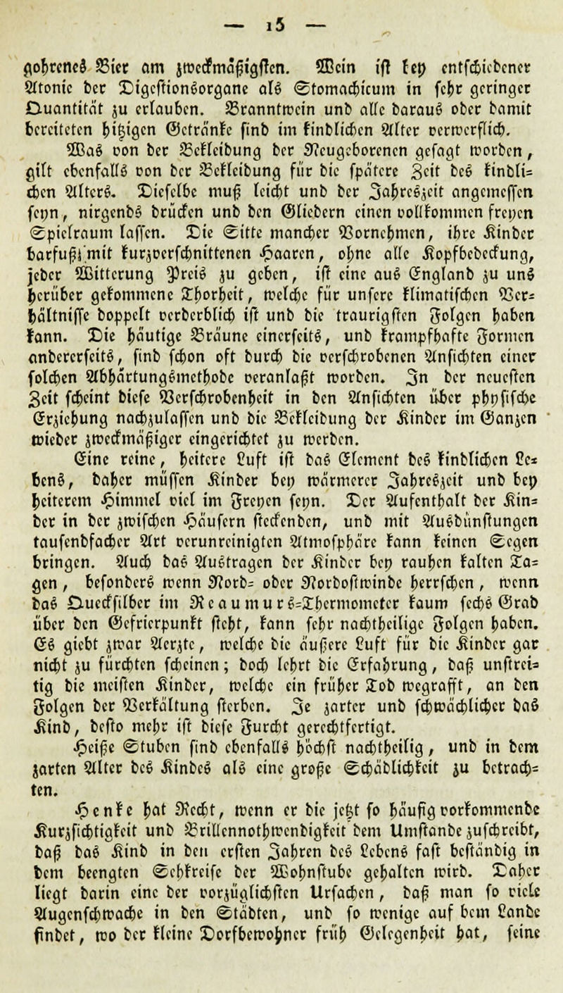 go&rcncä 23ier am jroccfmaftgffcn. 3Bctn ift ht) cntfdjicbcncr SItontc ber 3Digcffion6organc aU Sfomacfcicum in fcpr geringer Duantitat ju erlauben. 23ranntrccin unb alle barauß ober bamit bereiteten &if$igcn ©ctranfe finb im finbtiaxn Sfffcr cerroerflieb. 5Ba6 t>on ber 2?cffcibung ber Neugeborenen gefagt rcorben, gilt ebenfalls oon ber 2?cftcibung für bic fpa'rcre Seit bcS finblU eben SlltcrS. !Diefclbc mu§ teirbt unb ber 3a&rc6jctt angemeffen fcpn, nirgenbS brücfen unb ben ©liebem einen collfommcn frepen Spielraum laffen. IDie Sitte maneber Q3orncpmcn, ifcrc .Kinbec barfußi'mit furjDcrfd)nittcncn paaren, opne alle .ßopfbebeefung, jeber Sßittcrung 5>rci6 ju geben, ift eine au6 Gnglanb ju unS herüber gefommene Xfwücit, roefebe für unfere ftimatifeben 33er* fraltniffe boppeft oerberbfieb ift unb bie traurigften folgen baben rann. X)ie bäutige bräune eincrfcitS, unb frampfbaftc 3ormcn anbcrcrfcitS, finb febon oft bureb bic ocrfcbrobcncn Sinficbten einer foleben StbJjartungSmctfiobc peranfafjt tuorben. 3 ber neueften 3cit fc&eint biefe «öcrfc&robenpeit in ben Sfnficfetcn über pppfifebe (Jrjicbung nacbjutaffen unb bic Scffcifcung ber ^inber im ©anjen toieber jroccfmafjigcr cingcricbrct ju rcerben. 6ine reine, ^eitere Cuft ift baß Grfcmcnt beß Finbticbcn Cc* benß, bafcer muffen .ftinber bep wärmerer 3abrc$jcit unb &*P peitcrem Jpimmel oici im Srcpcn fepn. £)cr Stufcntbalt ber ^in= ber in ber jroifcbcn Käufern ftccfcnbcn, unb mit STuebünftungcn taufenbfarber 2Trt oerunreinigten Sltmofpbärc fann leinen Segen bringen. 2Tudj bae StuStragcn ber hinter bep raupen falten Xa- gen , befonbcrS trenn 9?orb= ober 9?orboftroinbc berrfc&cn , wenn la$ Guecffilbcr im 9Jeaum.ur £S=£bcrmomctcr faum feebe (Srab über ben ©efrierpunft ftept, fann febr nad&tfjciligc folgen paben. ß$ giebt jroar Stcrjtc, wekbe bic äußere Cuft für bic ^inber gar riebt ju fürdjtcn febeinen; boeb leprt bic Grfaprung, ba|j unftreis tig bie meiften ßinber, roclcbe ein früper Job wegrafft, an ben gofgen ber 93crfältung fterben. 3« jarter unb fcbwäcblicbcr baß ^inb, befto mebr ift biefe öurrbt gerechtfertigt. Jpeifje Stuben finb ebenfalls b'ocbft naebtpetfig, unb in bem jarten SJltcr beß .Sinbcß als eine große Scbäblicbfcit ju bctracb= ten. Jpcnf e f>at £Rcc6t, wenn er bie jefct fo !>äufigrorfommcnbc ^urjficbtigfeit unb 3?rilIcnnotpwenbigfcit'tem Umftanbe jufdjreibt, bafj baß iünb in ben erften 3at)ren bcS CcbcnS faft beftanbig in bem beengten Scbfrcifc ber ffiobnftubc gcbaltcn roirb. £abcr liegt barin eine ber eorjügficbftcn Urfacbcn, baf? man fo eietc SJugcnfcbtracbe in ben Stäbten, unb fo wenige auf bem Canfcc fnbet, reo ber fteine £>orfbcroo{mcr früp ©(legenpeit bat, feine