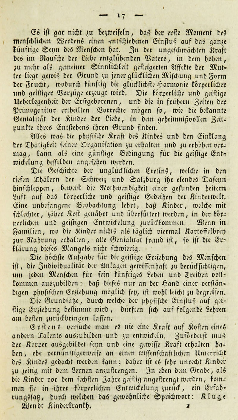 GS ift gar nidjt ju bezweifeln, bafj bec erffc SRomcnt beä mcnfcblidxn 5ßerbenS einen -entfebiebenen Ginftuf? auf ba6 gan;e fünftige ©eon beS Stfenfcbcn bat- 3n ber ungefcbtruicbten ßraft beS im 9faufd)e ber Siebe entglübenben *Baterö, in bem beben, ju mebr aU gemeiner ©innlicfefcit gefteigerfen STffeffe ber SRuf* tcr liegt geroif? ber @runb ju jener glücflicben SDiifcbung unb 3orm ber Srucbt, rcoburd) fünftig bie glütflicbfte Jfarmcmie förperlicber unb geiftiger «ßor^üge erzeugt roirb. Die fÖrperlicbc unb geiftige Ucberfegenbeit ber Grftgeborenen, unb bie in frübern Seiten ber *primogciitur crtbeilten 4i3orretbte mögen fo, tr-ie bie befannte (Genialität ber .fiinber ber üiebe, in bem gcbeimnifjcoKen 3eit: punftc it>rcS Sntflebenö ibren @runb ftnben. Sllleci roa§ bie pbi)fifd>e $raft be$ jlinbeä unb ben GinFfang ber Jbätigfcit feiner Organisation ju erhalten unb ,ju erböten oer» mag, fann aU eine günftige SBebingung für bie geiftige önt= roitfelung bcffelben angefejjen werben. Die ©efd)id)tc ber unglüd lieben SrctinS, roelcfcc in ben tiefen Ibalern ber ©ebtreij unb ©aljburg ibr elenbee Eflfepri binfebfeppen, beroeift bie eJJotbrccnbigfeit einer gefunben be'fern Cuft auf ba§ förperlicfec unb geiftige ©cbeiben ber jtinberroclt. (Sine unbefangene 35coba*tung lehrt, bajj Äinber, roelcbc mit fd)led)ter, ja'ber Mail genährt unb überfüttert reerben, in ber för- pcrlicben unb geiftigen Gntn'icfelung jurücffommen. 2Benn in gamilien, n?o bie itinber nid)t6 aU täglich riermal ßartoffelbrep jur Nahrung erhalten, ade ©enialität fremb ift, fo ift bie Ürr= flärung biefeö langete niefot febroierig. Die poebfie Aufgabe für bie geiftige Grabung beel Sftcnfcpcn ift, bie 3nbioibualität ber 'Anlagen geroiffenbaft ju berücfftcbtigen, um jcben SMenfdKn für fein fünfiigcS Ceben unb treiben voU- fommen auci\ubilbcn : bafi biefei? nur an ber Jpanb einer uerftän* bigen pbofifeben (Jriiebung möglich fe», ift woi)l leiebt ju begreifen. Die ÖJrunbfäjjc, burd) rocldx ber pbpfifebe öinfluf? auf gei- ftige Grjiebung beftimmt roirb , bürften fid> auf folgenbe ßebren am beften jurücfbringcn [äffen. (Jrftens oerfudic man eS nie eine Greift auf Soften eincg anbern £alent6 au^ubilbcn unb ju cntrcitfeln. 3uf^rbcrft mu@ ber .Körper ausgebilbet fcpn unb eine geroiffe Äraft erhalten pa^ ben, ebe oernünttigerrceife an einen roiffcnfcbafilicbcn Unterricht bes .ßinbee gebaebt werben fann; baber ift eS febr unrcd)t Einher ju jeitig mit bem Semen anjuftrengen. 3n eben bem @rabe, al§ bie Einher cor bem feepften Sap gciltig angeftrengt roerben, fom= men fic in ibrer förperlicben (Jntroicfelung jurücf, ein (Srfab» rung6fa|, bureb roelcpen baö gercöbnlicbc @prid)roort: Eilige aßenbt ^inberfranfb. 2