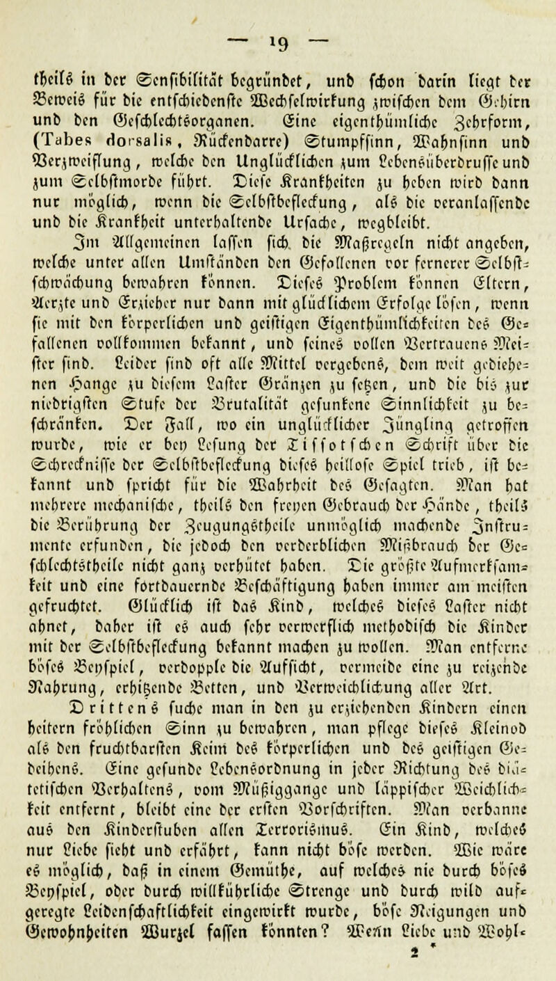 — »9 — tljciRi in bcc Scnfibilität bcgrünbet, unb fcfcon barin liegt ber S3croctö für bie entfcbicbcnftc SIBecbfelroirfung jrcifcbcn bcm ©.bim unb bcn ©cfcblecbteorganen. eine eigent^ümlicbc 3ebrform, (Tabes dorsali», SKücfcnbarre) Stumpffinn, SfBafjnfinn unb 93crjn?eiffung, roclcbc bcn Unglücflicbcn <um ßcbcnfüberbruffcunb juin Sclbffmorbe fübrt. Dicfc Äranfbeitcn ju beben tuirb bann nur mogltd), roenn bie Sctbffbcflccfung, aU bic ucranlaffcnbc unb bic Äranfbcit untcrbaltcnbe Urfacbc, wegbleibt. 3m allgemeinen [offen fieb bic SDTaßrcgcln niebt angeben, rrclcbe unter alten Umffänbcn bcn ©cfollcncn cor fernerer Sclb|t= fdwäcbung bercabren f'onncn. DicfcS Problem fonnen Gltern, >2(er,jtcunb SrAicbcr nur bann mit glücflicbcm Grfolgc löfen , rcenn fie mit bcn förpcrlicbcn unb geiftigen Gigcntbümlicbfcücn bee @c* fallcncn eotffoinmen befannt, unb fcineS collcn *8crtraucne ?0cci= ftcr finb. Ccibcr finb oft alte 5Wittcl oergebeng, bcm Weit gcbiebe= nen £ange ju biefem Saftcr ©ranjen ju feßen, unb bic bis jutr niebrigffen Stufe ber Brutalität gefuntene Sinnlicbtcit ju bc= febranfen. Der gall, rco ein unglücflicbcr 3»n9f'ng getroffen rourbc, roie er bcn Cefung ber liffotfeben Scbrift über bic Scbrccfniffe ber Sclbftbcflccfung bicfcS bcÜIofc Spiel trieb, ift be= fannt unb fpriebt für bic 2Babrbcit bc§ ©efagten. STan bat mehrere mccbanifcbc, tbeilS bcn freuen ©ebraud) ber £änbc, rbeilS bie Berührung ber 3eugungetbci(c unmöglich macbenbe 3nftru= mente erfunben, bie jeboeb bcn ocrberblicbcn SWipbraucb ber ©c= fcblccbtstbcile niebt ganj oerbütet baben. Die gr'ofstc Slufmcrffams feit unb eine fortbauernbe Bcfcbäftigung baben immer am meiften gefruebtet. ©lücflicb ift ba£ .Sinb, trclcbcg bicfeS Caffcr niebt abnet, baber ift c6 auch febr ccrtferflicb metbobifeb bic ^inber mit ber Sclbftbcflccfung befannt macben ju sollen, .ftan entferne böfcä Bcnfpicl, oerbopplc bic Slufficbt, ccrmcibc eine ju rcijchbc Jfiabrung, erbißenbc Betten, unb 'Bcrrceicblicfcung aller 2frt. Dritteng fuebe man in bcn ju crjk'bcnbcn .fiinbern einen beitern fröhlichen Sinn (u beroabren, man pflege biefc» .Slcinob ali bcn fruditbarftcn Äcim bcS förpcrlicbcn unb bc6 geiftigen ©e= bcibenS. (Sine gefunbe tebeneorbnung in jcber ^Richtung bc* biä= tetifeben »BcrbaltcnS, ooni 5Wü(jiggangc unb läppifeber 2ßcid)lirt = feit entfernt, bleibt eine ber erften 4i3orfcbriftcn. 9Wan perbanne aus bcn .fiinberftuben allen IcrroriSmul Gin £inb, rcddieö nur Siebe fiebt unb erfährt, fann niebt b'ofc roerben. 2Bic märe eS möglich, ba£ in einem ©emütbe, auf rocldxj nie bureb b'öfcS Bcpfpicl, ober bureb rcidfübdidK Strenge unb bureb rcilb auf« geregte ßcibenfcbaftlicbfcit cingeroirft rcurbc, b'ofc Neigungen unb ©croobnbeiten Sßurjcl faffen tonnten? 2£ertn 2iebc unb S&obl« s '