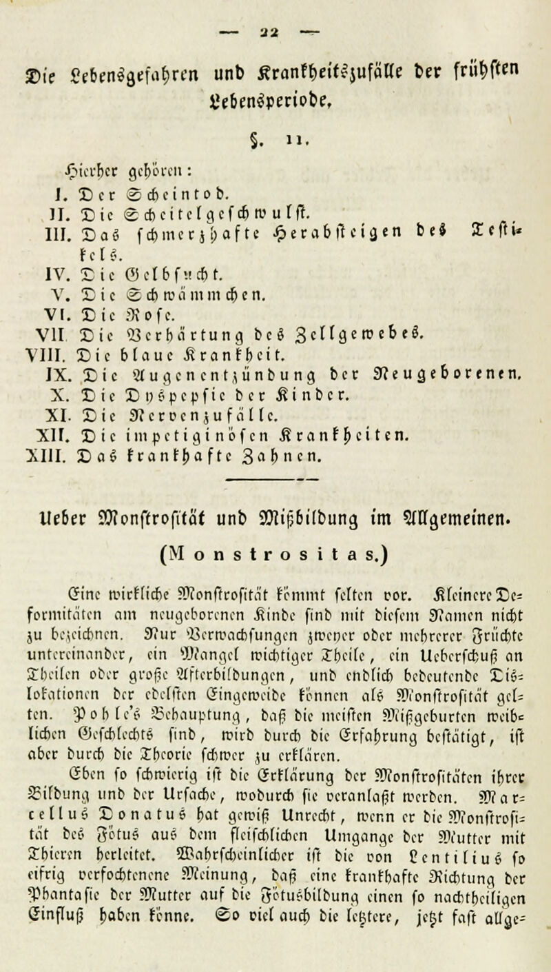 — 32 — 2>te 8f&«!$aefa$«n unb ^ronft>eitvjufäae ber frityften §. 11. Jfitcfbcr gcf>öicn: 1. S er <S cbetntob. IL Sie ©c&ettctgeft&rourfl. III. Sa« fcbmerjbafte £erabfieiä«n be* 2cfh* feil. IV. Sic ©clbfucbt. V. Sic Scbrca mmeben. VI. Sic JKofc. VII Sic Verhärtung bcS 3 c 11 g e ro e b e ö. VIII. Sic blaue tranfbeit. IX. Sic «ugenentjünbung ber SKeugeborenen. X. Sic SoSpcpfic bet ßinber. XI- Sic 9?crDensufalle. XII. Sic impetigi nöfen Äranfbcitcn. XIII. Sag franfbaftc Sabncn. lieber SJlonffrofttaf unb 9Jiip6Übiing im SiHgemetnen. (Monstrositas.) Crinc ancflicbc JDionftrofitJit femmt feiten ror. ^feinere Sc= foemitäten am neugeborenen ßinbc finb mit biefem Kamen niebt ju bejeic&nen, 9?ur Q3em>acbfungen jroener ober mebrerer 3rt'id)tc untercinanber, ein 9J?angcI nichtiger Ibcilc, ein Ucbcrfc&ujj an Steilen ober große Slftcrbilbungcn, unb cnblicb bebeufenbe 'Lii- lot'ationen ber cbelften Gringcrccibc fennen aU SJ?on(Irofitat gct= ten. JPojjte'S Behauptung, baß bie meiften SRijjgeburfen treibe lieben ©efdjtec&tS finb, rcirb bureb bie ßrfabrung bcftä'tigt, ift aber bureb t>k Xbeoric febroer ju erHaren. oben fo febroierig ift bie (Jrflä'rung ber Süionffrofitätcn ibrer Sifbung unb ber Urfacbe, roobureb fic ccranlafit »erben. ?P?ar= cellu« Sonatue bat gemifi Unrecbt, trenn er bie STonftrofU tat bcö g'otus au« bem flcifeblicbcn Umgänge ber SWutfcr mit Jbicrcn herleitet, ©abrfcbciniicbcr ift bie con CcntüiuS fo eifrig ocrfocbtcncne SWeinung, baß eine franfbaftc 3iicbtung ber *Phantafie ber SWuttcr auf bie Setusbübung einen fo nachteiligen Ginflufj fyabin f'cnnc. <Eo cid aua) bie Icgtcre, jeljt faft atlgc^