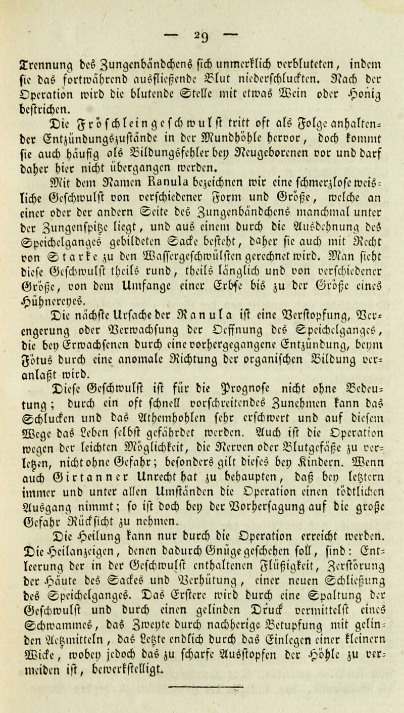 Trennung beß 3ungcnbänbcfecnß ftö unmerfließ r-crblutctcn, tnbem fic baß fortwäbrcnb ouöflicfjcnbc 2?lut nicbcrfcblucftcn. 9?cicfe ber Operation wirb bic blutenbe Stelle mit cfrcaö 2Bcin ober Jpoiiig beffriefecn. *Öie grofcßfcingcfdiwulft tritt oft alß JJolge anfealfcn= ber Sntjünbungßjuftanbc in ber äftunbfeofelc feerror, boefe fommt fic ouefe häufig oti Silbungßfcbfer bep Neugeborenen cor unbbarf baber feier niefet übergangen rcerben. 5Üi'it bei« 9?amcn Ranula bcjcicfencn wir eine fdjmcrjfofc weiß = liefee ©cfcbwulft con ccrfcbicbcncr 5orm unb ©rößc, wclcfec an einer ober ber anbern Seite beß 3ungenbänbcfecnß manchmal unter ber 3un3cnfpi&c ''<fl' > un^ au^ einem burefe bic Sfußbebnung beä Speicbclgangcß gebilbeten Sacfe beftefet, bafecr fic auefe mit 9iccl)t con Starte ju ben SBaffergcfcfewülftcn gerechnet wirb. Sftan fiefet biefc ©cfdiwulft tfeeilß runb, tfeeilß länglich unb con ccrfcbicbcncr ©rößc, con bem Umfange einer örbfe biß ju ber ©r'ofje cincS .ftübnereneß. 3Die naefefte Urfacfecber SJanula ift eine «öerftopfung, 93er* engerung ober 93crwachfung ber Ocffnung bc6 Speicbclgangcß, bic ben Srwacfefcncn burefe eincoorbcrgcgangcne Gntjünbung, benm ftötuß burefe eine anomale Dichtung ber organifefeen Silbung ccr= anlaßt wirb. SMcfc ©efefewufft ift für bie $)rognofe niefet ohne 23cbcu= tung; burefe ein oft fcfenelf corfcbrcitcnbcß Suncbmcn fann la$ Scfelucfcn unb baß Sftfecmfeofelcn fefer erfebwert unb auf biefem SBcgc baß Sehen fclfeft gcfäbrbct werben. Stucfe ift bic Operation wegen ber leiefeten SKoglicbfcir, bic Sficrccn ober SJurgcfäfje ju ccr= lc|*n, nid)tofenc ©efabr; befonberß gilt biefeß bep .ßinbern. 2ßenn auefe ©irtanner Unrccfet bat ju befeaupten, baß ben Icßtcrn immer unb unter allen Umffänbcn bic Operation einen textlichen Stußgang nimmt; fo ift boefe bei; ber 93orfecrfagung auf bic große ©cfafer 3Jücffiefet ju nefemen. 2Die Jpeilung fann nur burefe bie Operation errciefet werben. IDic-ftcilanjcigcn, benen baburcfe@niigegcfcbebcn foll, finb: Snt= Icerung ber in ber ©cfdiwulft entfeaftenen glüßigfcit, 3erft'6rung ber £äute beß Sacfeß unb 93erfeütüng, einer neuen Schließung beß Spcicfeclgangcß. X)aß (Jrftcre wirb burefe eine Spaltung ber ©cfcbwulft unb burefe einen gelinbcn Cr'ucf ccrmittclft eineß Scfewammeß, baß 3rceptc burefe nad)bcrigc £?ctupfung mit gc(in = ben Stimmitteln , baß Seftte cnbficfe burefe baß Sinlcgcn einer fleinern SBtefc, woben jeboefe baß ju fefearfe Slußftopfcn ber Jp'oblc ju ccr= meiben ift, bewerfftelligt.