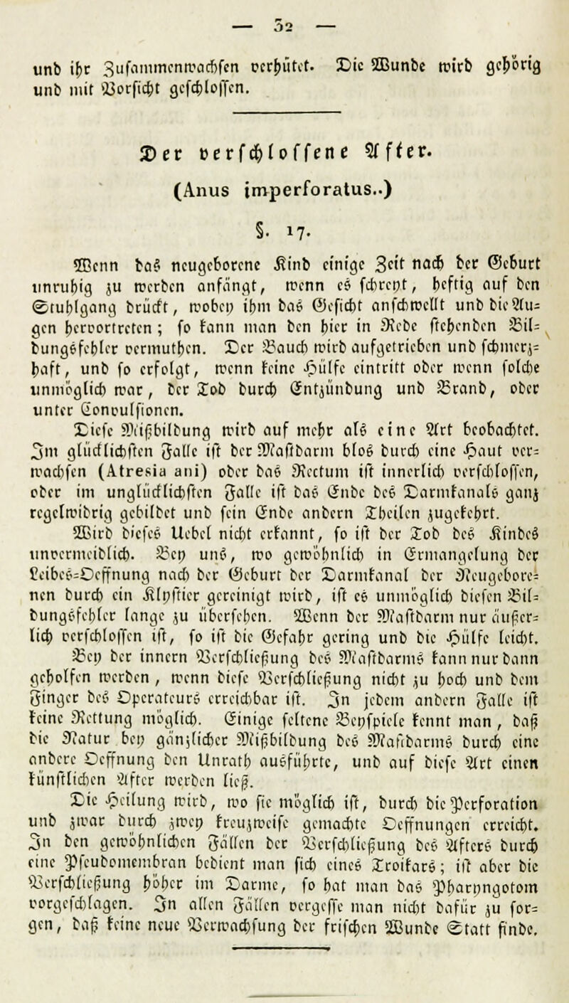 unb ijjr Sufammenwacbfen c-crbütet. Die 2Bunbe rcicb gehörig unb mit «Borficbt gefcploffen. 2)er eerf^tpffene 9Tf(er. (Anus imperforatus..) §. 17. «ffienn bas* neugeborene .fiinb einige S^t ac& &* ©eburt tinrubig }U werben anfängt, wenn es febrept, beftig auf ben (Stublgang brücft, wobep if>m bae ©efiebt anfcbwellt unbbie9fu= gen beroortreten ; fo fann man ben bicr in Siebe ftebenben J5i(= bungefebler oermutben. Der 8?aud> roirb aufgetrieben unb febmcrj= baft, unb fo erfolgt, trenn feine Jpülfc eintritt ober trenn fotdie unmoglid) war, ber Job bureb Sntjünbung unb 35ranb, ober unter Gonoulfionen. Diefc SVifibilbung roirb auf triebe aU eine 2Trt beobaebtet. 3m glüdticbften 3allc ift ber SKaftbarm b(o6 buvdi eine -ftaut ocr= wadjfen (Atresia ani) ober bae SJectUin ift inncrlicb Dfrfdjfofjen, ober im unglütflicbften 3a(!e ift bae önbc bee Darmfanale' ganj regelwidrig gebilbet unb fein Gmbc anbern Ibeilen jugefebrt. Sßirb biefcj Uebcf niebt erfannt, fo ift ber Xob beö .SinbcS tinocrnu-iMicb. 8?cp uno, wo gewebnücb in Srmartgefung ber £eibec-=Dcffnung nacb ber (Seburt ber Darmfanaf ber 3ieugebore= nen burrb ein .ßlpftier gereinigt roirb, ift ee unmogtieb biefcnS5iI= bungefebler lange ju überfeben. 2Bcnn ber SWaftbatm nur aufscr* lid) rerfcbloffcn ift, fo ift bie ©cfabr gering unb btc Jpülfc teid)t. 25cp ber innern Skcfc&ßefjung bee atfaftbatmö fann nur bann gebolfen werben , wenn biefe 53crfd)[tcf5ung niebt ,u \>oä> unb beut ginger bee Operateur» erreichbar ift. 3n jcbem anbern 3alle ift feine Rettung möglieb. Ginige feltcne Sßepfpielc fennt man , bafj bie 9catur bei; gä'njlicfccr SNifjbilbung bee äJfafrbarmS bureb eine anbere Oeffnung ben Unratb ausführte, unb auf biefe STrt einen fünftlidien öfter werben lieg. £>ic Teilung wirb, wo fic mögltcb ift, bureb bie Perforation unb jwar bureb jwep freujweife gemaebte Ceffnungen erreicht.. 3n ben gewöhnlichen gälten ber 23crfcblicfjung bee Öftere burd) eine «Pfeubomembran bebient man fieb einee Iroifare; itc aber bie «erfebfiefjung bbber im Darme, fo bat man bas 9)barongotom c-orgcfdjlagcn. 3n allen gälfcn oergeffc man niebt bafür ju for= gen, bafj feine neue iüerwocfcfung ber frifeben iffiunbe Statt fi'nbe.