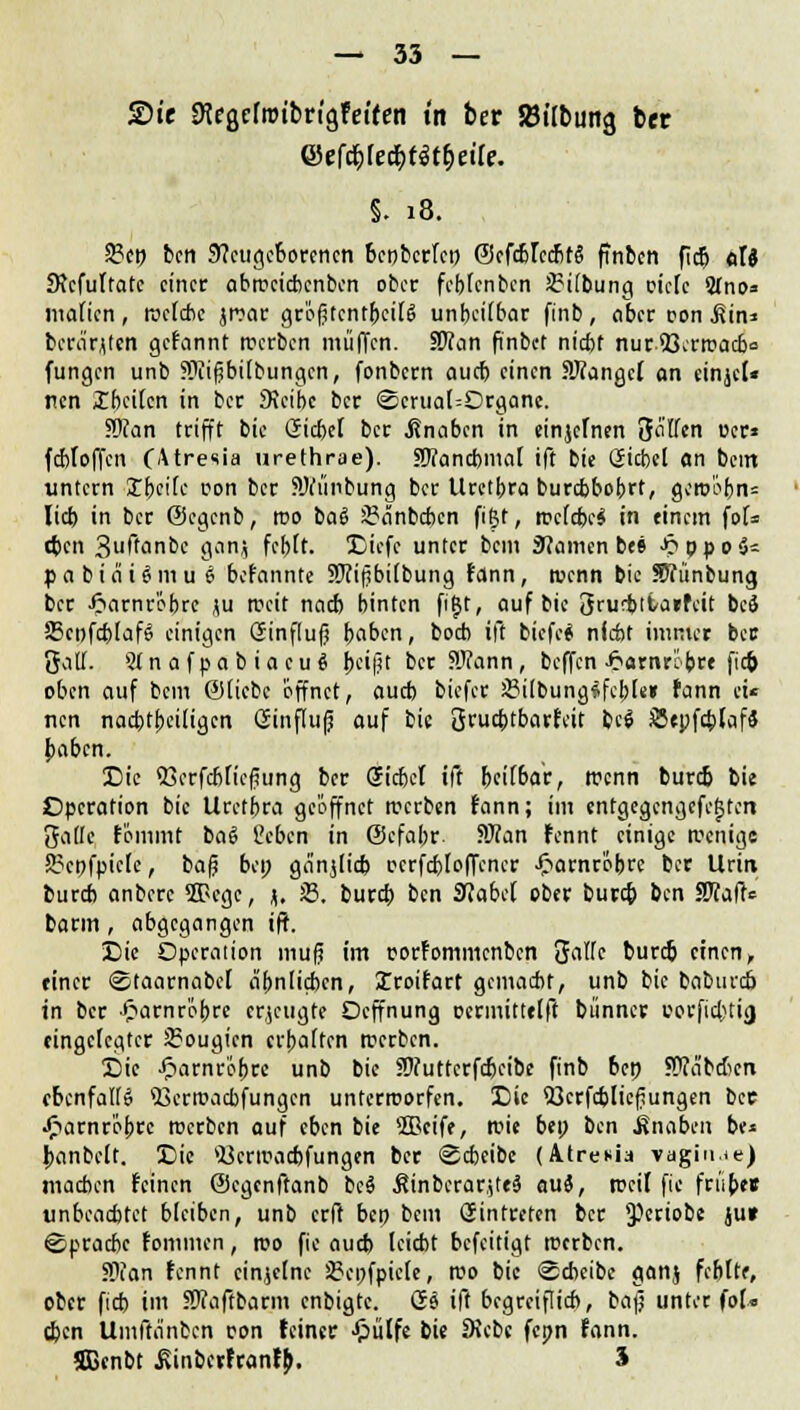 £h'e ^egrtrotbrtgfetfen tn ber »Übung ber 0fföIet|tftyette. §. 18. 2?cp bcn Neugeborenen benberfe» ©cfcbrccbtS finben ficj) olä JRcfuffatc einer abrccicbcnbcn ober fcblcnbcn 2?i(bung oiefe Stno» mafien, tvefebe jroar gr'ofUcntbcilS unheilbar finb, aber oon .Sin* bcrärjtetl gefannt tt>crbcn muffen. Wlan finbet niebt nur53crrcacb<= fungen unb Sftifjbilbungcn, fonbern auch einen SRangcf on einjcl« nen £hcilcn in ber SJcibc ber <2crual=Organc. S)can trifft bie Giebel ber Knaben in einjcTnen Soffen per* fcbloffen (Atresia urethrae). 3)?ancbmal ift bie Giebel an beut untern Xbcilc r-on ber 5Wiinbung ber Urethra burebbobrt, gero'obn= lieb in ber ©egenb, roo baä 2?änbcbcn figt, welche* in einem fol= (Jen 3uf'anbe gamj febft. Sicfc unter bem Namen be» ^ppo^ p a b i ei i $ m u i befannte SJiifibilbung fann, wenn bie HTfünbung ber J^arnrobre \u weit nach binten fitjt, auf bie Srucbiiarfcit bcS 23cpfcblaf6 einigen Ginflufj boben, boeb ift biefe* nfcfot immer ber fjalf. Sfnafpabiacuä |>ci(^t ber 5Ü?ann, beffen £arnrcbre fiep oben auf bem ©liebe 'öffnet, aueb biefer JBilbungSfcble» fann et* nen nachteiligen Ginfluß auf bie 3rua)tbarfeit bc$ SepfcblafS baben. Sic 53crfcblicfiung ber Giebel ift beilbar, trenn bureb bie Operation bie Uretbra geöffnet werben fann; im entgegcngcfc^tcri 3a(Ie fommt ba6 Ccben in ©cfabr. 5Wan fennt einige wenige S?cpfpicle, baß bei; ganjlicb ocrfcbloffcncr Jpamr'öbre ber Urin bureb anberc SEPcgc, J. 53. burd) bcn Nabel ober bureb bcn 5Waft<= barm, abgegangen ift. Sie Operation muß im porfommenben SJallc bureb einen, einer ©taarnabcl ähnlichen, Iroifart gemacht, unb bie baburd) in ber ^arnrobre erzeugte Oeffnung ccrmittelft bünner porfiebtig eingelegter 2?ougicn crbalten werben. Sic Jparnröbre unb bie ?D?uttcrfd)eibe finb ben Weibchen ebenfalls 53crwacbfungcn unterworfen. X)ic Sßcrfcbließungen bee •frarnrobte werben auf eben bie ®cife, wie bei; bcn Änaben be* banbclt. 3Die *ücrwacbfungen ber Scheibe (Atrenia vaginie) machen feinen ©egenftanb bc$ $inbcrar,ite§ au*, weil fic friibee unbeachtet bleiben, unb erft bep bem Gintreten ber JPeriobe ju» Sprache fommen, reo fic aueb leicht befeitigt werben. Slian fennt einzelne SBepfpiele, wo bie «Scheibe ganj fehlte, ober fieb im JWaffbarm enbigte. Gs ift begreiflieb, baß unter fot« eben Umftänbcn pon feiner J&ülfe bie Diebe fcpn fann. Sßenbt .Rinbcrfranfb. 3