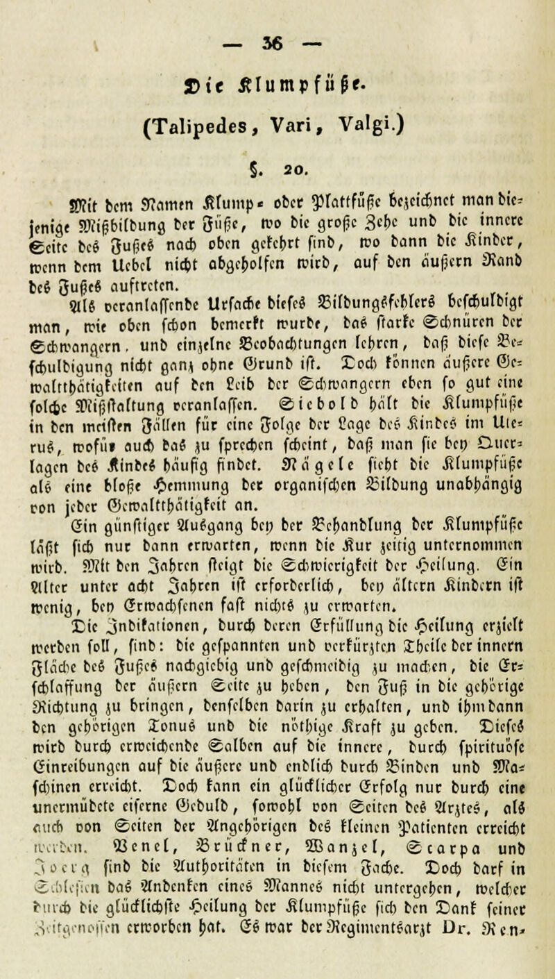 Die tflumpfiifie. (Talipedes, Vari, Valgi.) §. 20. «Kit bcm «Kamen ßlump« ober SPfatffuf« bezeichnet man bic? jentge SWifbifbunj ber 3fife, wo bic große 3ebc unb bic innere Seite bc$ 3ußc* nad) oben gefebrt finb, reo bann bic ßinber, wenn bcm Uebcl niebt abgebolfen wirb, auf ben äußern JKanb bc$ 3ußeS auftreten. 9I(« ccranlafTenbc Urfacbe bfffe« 58ilbung<!fcbfer$ 6cfd)ulbigt man, wie oben febon bemerft würbe, bat ftarfc Sdinürcn ber Schwängern . unb cinjefne 23cobad)tungcn lehren, bog biefc Sw fcbulbigung nieftt gan* obne ©runb ift. Hoch tonnen äußere @e^ walttbätigfcftcn auf ten £cib ber Sdiwangcrn eben fo gut eine fotefcc SPiifjftoftung rcranfafTcn. Sicbolb bält bic .Klumpfüße in ben iwilten 3^'« für c'nc 5»föe bft ßt>9« bee .ftinbcj im Uie= ru$, roofiii aueb ba« ju fpreeben febeint, baß man fic ben Ducr= lagen bc* JUnbeMäufig finbet. «Kägcle ficht bic .Klumpfüße ali eine Moße Hemmung ber organifdjen S3ilbung unabhängig ron jeber ©cmalttba'tigfcit an. (Sin günftiger Stuggang bep ber Srcbanblung ber .Klumpfüße läßt fieb nur bann erwarten, roenn bic ^ur jeitig unternommen wirb. SRft ben 3«frcn fteigt bic Sdiwicrigfcit ber Teilung. Grin ?Ütcr unter aebt 3brcn ift erforberlicb, bep altern Wintern ift wenig, ben (Jrwad)fcncn faft nichts \u erwarten. £ic jnbifaiioncn, burd) beren Srfüllung bic Leitung crjtcft werben foll, finb: bic gefpannten unb ccrfür$fen 3lbcilc berinnern 3lä*c bee 3ßf* nachgiebig unb gefebmetbig ju mad-.cn, bic Gr= fcfclaffung ber äußern Seite ju beben, ben 3ß in bic gehörige fKicbtung ju bringen, bcnfelbcn barin ju erbalten, unb ibmbann ben gehörigen lonue unb bic nötbige .Kraft ju geben. Xliefei wirb burd) crwcidxnbc Salben auf bic innere, burd) fpirituefe Einreibungen auf bic äußere unb cnblicb bureb JSinbcn unb Wla* fdiinen erreicht. 5>d> fann ein glücflicbcr Qrrfolg nur burd) eine unermübetc eiferne Gkbulb, fotrobl oon Seiten bee 2trjtes, alS auch con Seiten ber Stngcb'origcn bee fleinen »Patienten erreicht werten. 93ene[, JBrücfner, SBanjel, Scarpa unb Socrg finb bic Autoritäten in biefem 3acbe. £>od) barf in Scblefic» ba6 ftnbcnfcn eines SWannce nicht untergeben, Welcher bind) bie glücflicbfte Teilung ber Klumpfüße fid) ben Danf feinet „v.itivtuMiVn erreorben bat. Se war berSJegiment^arjt Dr. SXcn»