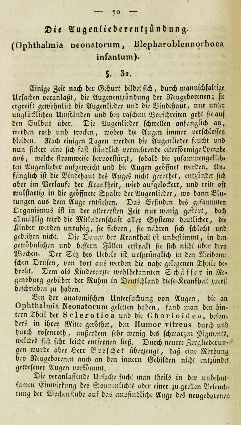 2) i e Sfugenlieberenfjünbung. (Ophthalmia neonatorum, Blcpharoblennorhoea infantum). J. 32. Ginige 3eit nadj ber (Scburt bilbetfieb, burdj mannidjfaltigc Urfacbcn veranlagt, bie Sfugcncntu'inbung ber Neugeborenen; fic ergreift gcroö^nlicb bic 3lugen(icbcr unb bie iMnbcbaut, nur unter unglücflicbcn Umftanbcn unb bep rafdjcm $3orfcbrcitcn gebt fic auf ben 23u[biiS) über. Die 2tugcnlicbcr fcbmclfcn anfänglich an, roerben rotb unb troefen, roobcp bie 2fugcn immer ucrfctifoffen bleiben. 9?acb einigen lagen treiben bic Slugcnficbcr feucht unb nun fiefert eine fieb faß ftünblid) ccrmcbrenbc eiferförmige ßnmpbe aui, mclcbc ftromtueife bcroorfrürjt, fobalb bie jufainmcngcflcb» ten öfugcnlicbcr aufgemeiebt unb bie Sfugen geöffnet werben. Sfn> fänglid) ifi bie Sßinbcbaut bcö 2lugc£ niebt gerötbet, entjünbet fieb aber im Verlaufe ber Uranfbcit, wirb aufgelodert, unb tritt oft rculftartig in bic geöffnete ©palte bcrShigcnlicbcr, rco bann 33Iu« tungen au$ bem 2lugc entfteben. Da£ SScfinbcn bee gefammten Crgani&muä ift in ber afferenten 3c«t nur wenig geftert, bod) allinablig rcirb bic SJu'tlcibcnfcbaft aller ©pfieme beutlicber, bic JUnbcr werben unrubig, fic fiebern, fic na'brcn fieb fcblccbt unb gcbejbcn niebt. Die Dauer ber .ßranfbeit ift unbeftimmt, in ben gcmöbnlicbcn unb beffern fallen erftreeft fic fieb niebt über brep JBocbcn. Der ©ig beö UxbelS tjt urfprüngfieb in ben ?Ji'cibom= (eben Driifen, von bort aus werben bie nabc gelegenen Xi>dk bc* brobt. Dem aU ,fiinbcrar,te moblbcfanntcn ©cbä'ffcr in iXe» gcnvburg gebübrt ber SKubm in Dcutfcblanb biefc £rantl;cit juerft bctcbricbcu ,;u baben. an-» ber anatomifeben Unterfucbung uon Sfugen, bic an Ophthalmia Neonatorum gelitten baben, fanb man ben biiu fern Xbcil ber Sclerotica unb bie Chorioidca, befon? bers in ibrer SWittc gerötbet, ben Humor vitreus burd) unb burd) rofenrotb, aufjerbem febr menig be6 fdjmarjen ^igmentv, tvetcbcö fieb febr leidn entfernen ließ. Durdj neuere 3erg[icberW gen tuurbc aber £err 53rcfd)ct überjeugt, ba(j eine SR'otbunjj bep Neugeborenen aueb an ben innern ©cbilbcn nid;t entjünbet gctvcfcticr «rügen rorfömmt. Die eeranfaffenbe Urfarbc fudjt man tbcifä in ber unbc&ut- famen Ginmirl'ung bc$ ©onncnlicbtS ober einer ju grellen 23clcudi-- tung bec Üüocbcnftubc auf bci& cmpfi'nblidjc Slugc beö neugeborenen