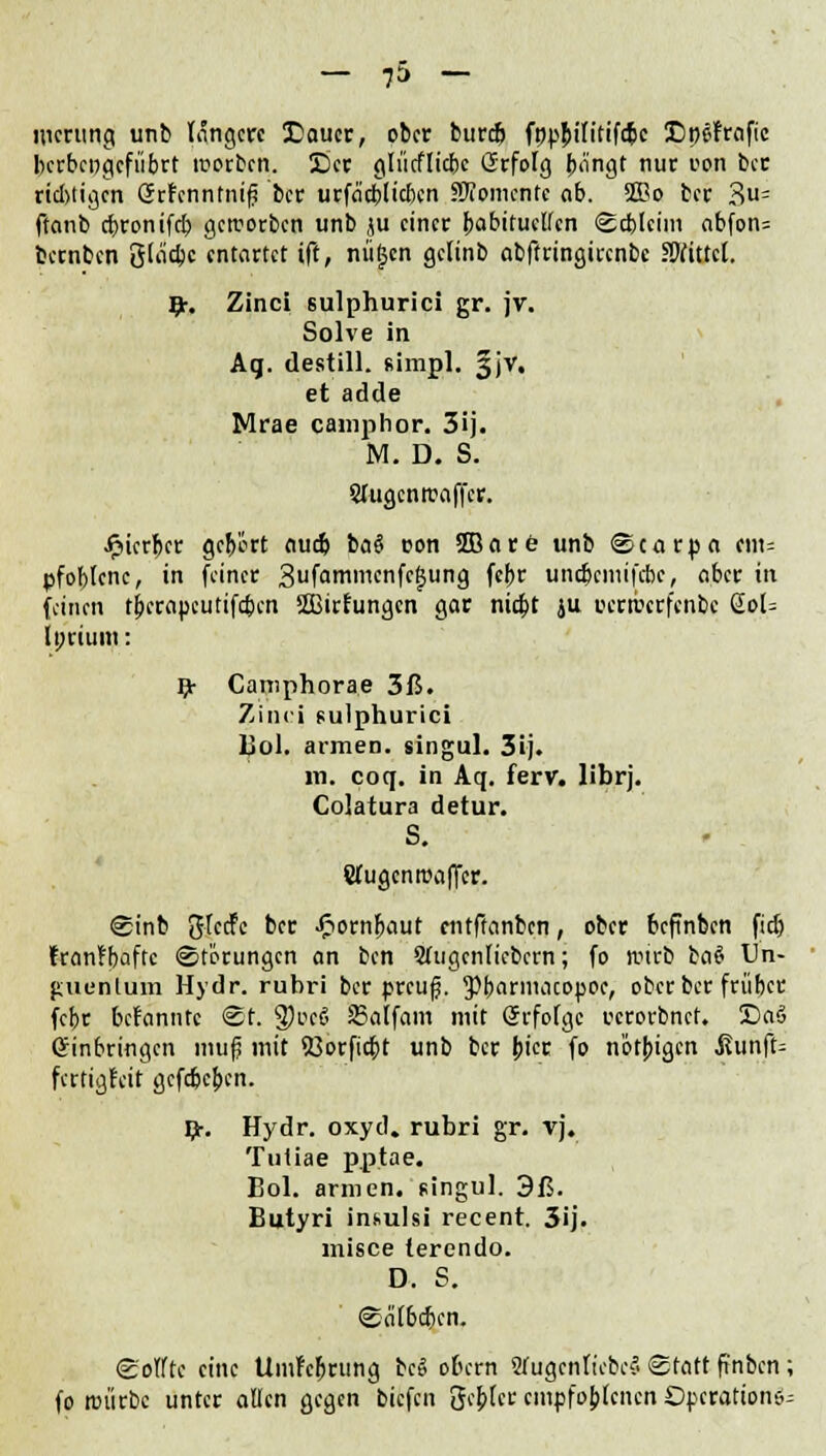 merung unb lange« SDaucr, ober burefj fnpfrilitifcpc 3DpeFrafic berbcngcfiibrt motten. See gliicflicbc Grfolg ^o'ngt nur oon ber richtigen örFenntnifj ber urfaefrtieben Momente ob. 2Bo ber 3= ftanb ebronifd? geworben unb ju einer habituellen <8d)(eim nbfon= bernben öla'cbc entartet ift, nügen gelinb abftringirenbc Mittel. 9r. Zinci sulphurici gr. jv. Solve in. Aq. destill, fiimpl. §jv. et adde Mrae camphor. 3ij. M. D. S. Siugcnwaffer. ijierber gefrört audj baS oon fflare unb ©carpa cm= pfoblenc, in feiner 3ufammcnfcf5ung febr unebemifebe, aber in (einen tberapeutifefren Üßirfungcn gar niebt ju oerwerfenbe ßol= Iprium: Rr Camphorae 3ß. Zinci sulphurici Bol. armen, singul. 3ij. m. coq. in Aq. ferv. Übrj. Colatura detur. S. Slugcnwaffer. <£inb JJIccfc ber JFiornfraut entftanben, ober befinben fid) franfbaftc «Störungen an ben Slugenliebern; fo wirb bas? Un- guentum Hydr. rubri ber preufj. 3)frarmacopoe, ober ber friibet febr befannte @t. 3)oe§ SSatfam mit Srfolgc rcrorbnef. £)aS einbringen nuifj mit 53orficbt unb ber bier fo nötbigen ßunfu fertigfeit gefefreben. £. Hydr. oxyd. rubri gr. vj. Tuliae pptae. Bol. armen, singul. 3ß. Butyri insulsi recent. 3ij. misce terendo. D. S. ©a'tbcben. ©elfte eine UmMjrung beei obern 2fugcnliebc5 Statt frnben ; fo würbe unter allen gegen biefen gebier empfohlenen Operations