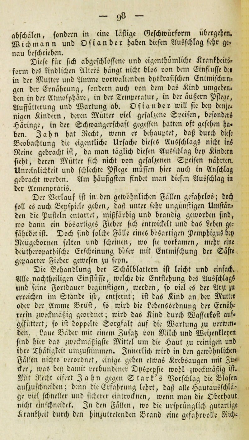 abfcbätcn, fonbcrn in eine Icijrige ©efd&reürform übergeben. SBic&mann unb Ofianbcr ^a&cn biefen STuöfc^tag febc ge= nau befebrieben. Dicfc für fidj abgcfcbloffcnc unb cigcnt&iimlic&c ßranfbcitk form fceS finblicben Stltcre beingt niebt btoö oon bem CStnfiuffc bei in ber SWuttcr unb Sfmmc correaltcnbcn büt-frafifeben öntmifebun» gm ber örneiprung, fonbern aueb von bem basS J?inb umgeben» ben in ber Sltmofpbatt, in ber £cmpcratur, in ber äußern Pflege, Stuffütterung unb Wartung ab. Dfianber RUH fic bei) bem> nigen £inbcrn, beren SÜiütter uiel gefallene Spcifcn, befonber» Jpimngc, in ber ©ebreartgerfchaft gegeffen batten oft gefeben ba< ben. 3abn bot JKccbt,' roenn er bebauptet, bojj bureb biefe 2?cobad)tung bic eigentliche Urfacbe bicfcS SfuefdjIagS niebt in» SKcinc gebraebt ift, ba man tä'gtid) biefen Stuojcbiag bep ßinbem fiebt, beren SNüttcr fieb niebt pon gefafjenen ©peifen na'brtcn. Unrcinlicbtcit unb fcblccbtc pflege muffen F>tcc aucl) in Stnfc&lag gebracht »erben. Mm bäufigften finbet man biefen Sfuefcblag in ber Qfrmcnpravio. Der Söerlauf ift in ben gcre'öbnlicbcn Säften gefahrlos; boefc foH co aueb 83cpfpictc geben, baf? unter febr ungünftigen Umfrän» ben bic Düffeln entartet, mifjfärbig unb branbig geroorben finb, reo bann ein bösartiges1 Qtcbcc fidj entreitfett unb baS ßeben ge= fäbrbctift. Docb finb folebe 3äffe eine» bösartigen *pcmpbigug bei) Sftcugcborncn feiten unb febeinen, reo fic t-orramen, mc^r eine beutberopatbifebe Srfcbcinung b'ofer mit Gntmifdbung ber «Eäfte gepaarter gieber gercefen ju fcpn. Die 23cbanbtung ber Scbalbfattern ift hiebt unb einfach Stlfc nacbtbeiiigen öinflüffe, reelle bic Gntftcbung bcS SluofaMog» unb feine Qortbaucr begünftigen, reerben, fo cid c§ ber Strjt ju erreichen im Stonbc ift, entfernt; ift baS ßinb an ber Butter ober ber Stmme 2>ru'ft, fo reirb bic £cbcn6orbnung ber <5rncib= rcrin jreccfmäfiig georbnet; reirb baS ßinb bureb SBaffcrfoft auf« gefüttert, fo ift boppclte Sorgfalt auf bic ÜBartung ju ocrlucni ben. Haue Leiber mit einem 3ufaj5 con Hftitcb unb SOßcijcntlcncn finb hier ta$ jrectfmäfugffc Mittel um bic £aut ju reinigen unb ibre SE&afigfeit umjufrimmen. Snnerficb reirb in ben gcre'obnlicben Qälfcn niebto rcrorbnet, einige geben ctrcaS .fireboaugen mit 3* rfer, rea§ bei) bannt mbunbener Epepcpfic reobl jroetfniäßig ift. SRit 3icdjt eifert 3abn gegen ©tarf'g SSorfcbiag bie 23(afcn aufjufebneiben; benn bic Grfabrung lebrt, baf alte JpautauojcblcU gc pic( fcbncltcr unb fidfccrcr eintroefnen, reenn man bic Dberbaut riebt cinfd)ncibcf. %,n ben gäUcn, reo bic urfprüngiid) gutartige .firanFbcit bureb ten biniutretenben Sranb eine gefabrcoUc JKia>