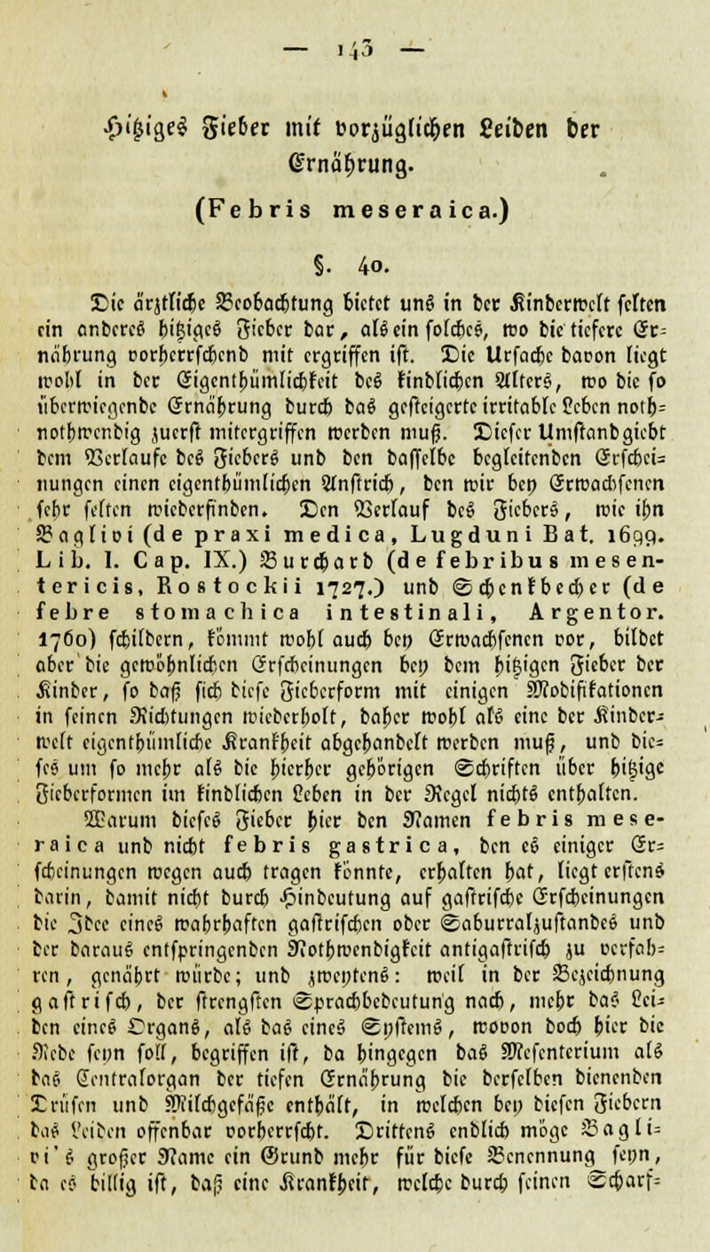 •£>i'£ige$ Riebet mit »orjügliri&en fielen ber Grnabrung. (Febris meseraica.) §. 4o. Sic ä'rjrtid&c 23cobacbtung bietet ung in ber ßinbcrrcclt feiten ein anberce bi£igci> Siebet bat, aUein folcbce, reo bic tiefere ör= na'brung oorbcrrfcbcnb mit ergriffen ift. £)ie Urfacbc baoon liegt trotil in ber öigentbümlicbfeit bcö fmblicbcn StlfcrS, reo bie fo t'ibcrifiegenbc (Jrna'brung bureb ba§ gefteigerte irritable Ccbcn notb= notbtrenbig juerft mitergriffen Kerben mufj. IDicfcr Umftanbgicbt bem Verläufe bcS Sieberg unb ben baffelbc bcglcitcnbcn (JrfcbeU nungen einen cigcntbümticfjen 2(nftricb, ben mir ben örroaebfenen febr feiten rcieberfinben. £)cn 23frfouf be£ lieber», roie ibn 5?agIiot (d e praxi medica, LugduniBat. 1699. L i b. I. C ap. IX.) Surd)arb (defebribusmesen- tericis, Rostockii 1727.) unb ©tbenfbeeber (de febre stomachica in lestinali. Argentor. 17Ö0) febitbern, fömmt roobt aueb ben örrcaebfenen cor, bitbet aber bie gcroobnlicbcn Crrfcbcinungcn bei; bem b'tW Sieber ber ^inber, fo bafj fieb tiefe 3'cberform mit einigen SRobififationcn in feinen Svicbtungcn toicbcrbolt, baber tooiil aU eine ber Äinbcr- tvclt eigen fbümlic&e .ßranfbeit abgcbanbclt roerben ntuf, unb bic= fcs um fo mebr a(6 bic bierber gebörigen ©ebriften über bifj'g* Sieberformen im finblicben Heben in ber 3Jcgcl nicbtS entbatten. 2£atum btcfcö Sieber bter ben 9?amen febris mese- raica unb niebt febris gastrica, ben ee einiger @r= fcfccinungcn tuegen aueb tragen fenntc, ermatten bat, liegt erftenö barin, bamit niebt bureb ^inbeutung auf gaffrifebe (Trfcbeinungcn bic 3bec cineg roabrbaffen gaftrifeben ober ©aburraljuftanbce unb ber baraug entfpringenben SRotbrocnbigrat antigaftrifcb ju ucrfab= ren , gcnäbrt roiirbc; unb jroeptcnS: rocil in ber 23cjcicbnung gaftrifcb, ber ftrengftcn ©praebbebeutung nacb, mebr bat 2(u ben cincS Crganä, aU bag ctnc§ ©pffeme>, rcooon boeb Jtet bic Siebe fcpn foll, begriffen ift, ba bingegen ba6 Sfcfcntcrium ati baft (Jentraforgan ber tiefen Grna'brung bic berfclbcn bienenben SDritfcn unb SRilcbgcfäfjc cntbalt, in roclcbcn bep biefen Siebern bau IVibcn offenbar oorberrfebt. SritfcnS cnblicb möge s5agli= vi'i grofjcr 9?amc ein (Srunb mebr für biefe 23cncnnung^ fcpn, ba cS billig ift, bafj eine ^Itranfbcir, rcelebe bureb feinen ^a)av\=