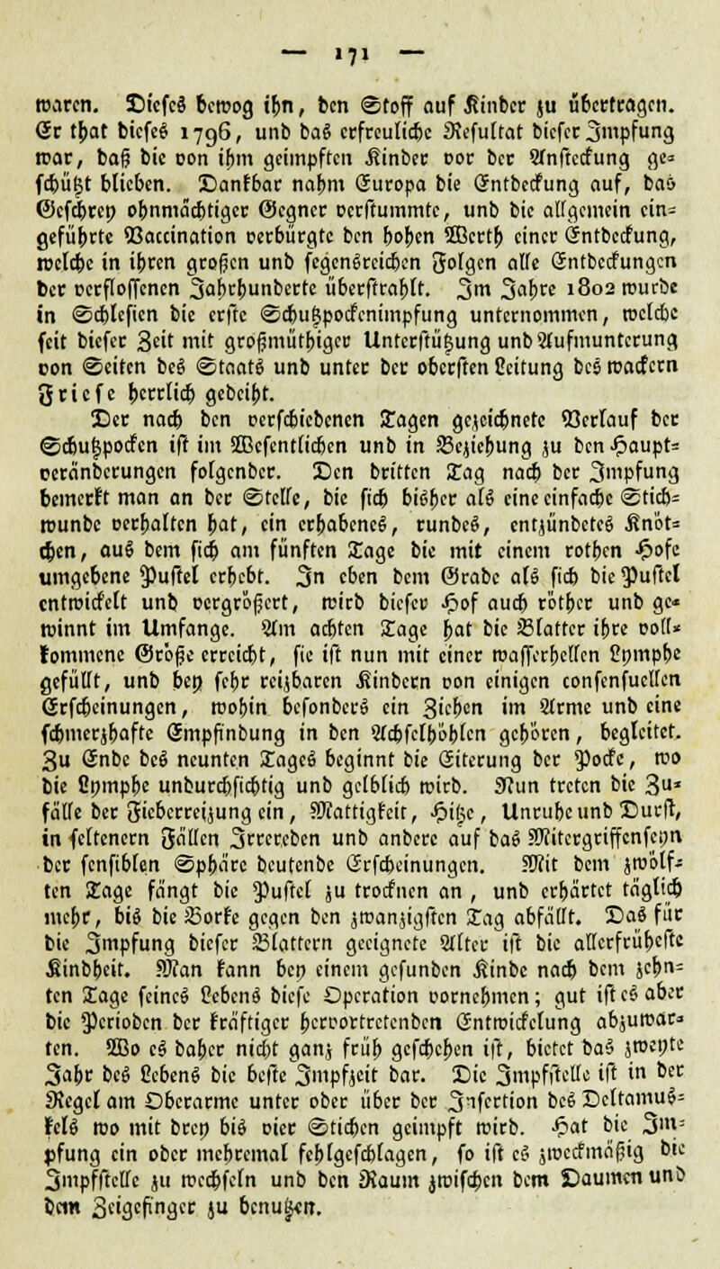 waren. St'cfcä beroog ibn, ben Stoff auf ßinber ju übertragen. Sc t{>at biefeg 1796, unb ba$ erfreuliebe Slefultat biefer 3tpfung roar, bafj bic oon if)in geimpften Sinber cor ber Sfnftccfung ge« fcbüljt blieben. Sanfbar nabm Suropa bie Sntbecfung auf, baö ©efebre» o(mmäd)tiger ©egner oerftummte, unb bie allgemein cin= geführte 93accination oerbürgte ben bojjen Sßcrtb einer Sntbccfung, tuelcbe in ibren großen unb fegengreieben folgen alfe Sntbccfungcn ber pcrfloffcncn 3ab<:bunberte überftrabtt. %m %at)te 1802 tuurbe in Scblefien bie erfte Scbufjpocfcnimpfung unternommen, roclcbc feit biefer Seit mit grofjmütbiger Unterftü^ung unb Aufmunterung con Seiten bc§ Staats unb unter ber oberften Ccitung besroaefern 3cicfc bcrrlicb gebeibt. Der nacb ben oerfcbicbcncn Sagen gejeiebnete Verlauf ber Scbu^pocfen ift im 5[ßcfent(icbcn unb in Schiebung ,;u ben-*?aupt= ceränberungen folgenber. Scn britten Sag nacb ber 3mpfung bemerft man an ber Steife, bie ftdj bityct aß eine einfache Sticb= rounbc cerbaltcn l>at, ein erbabcncS, runbeö, cntjünbctcS Än'ot= (ben, auS bem fieb am fünften Sage bie mit einem rotben £ofe umgebene jpuffel erbebt. 3n eben bem ©rabc aU fieb bie Ruftet cntroidf'elt unb ocrgrofjcrt, reirb biefer Jpof aud> rbtbcr unb ge« ntinnt im Umfange. 5tm aebten Sage bat bie 33latter ibre coli« fommene ©röfje errciebt, fte ift nun mit einer roaffcrbclfcn Cpmpbe gefüllt, unb ben. febr reizbaren .ßinbern oon einigen confenfuclfcn Srfc&cinungen, roobin bcfonbcrS ein 3icbcn im Strme unb eine fcbmcrjbafte Smpfinbung in ben 2(cbfelb'6btcn geboren, begleitet. 3u Snbe bcS neunten Sagcä beginnt bie Giterung ber $ocfe, roo bie Cpmpbe unburebfiebtig unb gclblicb wirb. 9?un treten bie 3* fälle ber JJiebcrrcijung ein, SRattigfcit, Jpigc, Unrubc unb Surft, in feltcnern gällcn 3rrcr,cben unb anberc auf ba$ Sftitcrgriffcnfepn ber fcnfiblcm Spba're beutenbe Srfcbcinungcn. SBit bem jm'ötf- ten Sage fängt bic Puftel ju troefnen an , unb erbärtet täglkb mebr, biö bie JBor?e gca.cn ben jroanjigftcn Sag abfällt. Sa8 für bie 3mpfung biefer Slattern geeignete Sllter ift bic allcrfrübcftc Sinbbeit. ?J?an fann bep einem gefunben ßinbc nacb bem jcbrt= ten Sage feinet Ocbcnä biefe Operation oornebmen; gut ift c§ aber bic ^crioben ber fräftiger bcroortrctcnbcn ßntroicfclung abjutuar» ten. SQBo cS boftec nid&t ganj früb gefebeben ift, bietet ba§ jroct^te 3abc beS CcbenS bic befte 3mpfjcit bar. Sie 3mpfftcllc ift in ber SJcgcl am Oberarme unter ober über ber 3nfci:tion bc6 Dcttamu^ KU roo mit brep biö oier Stieben geimpft roirb. -£at bie 3m= pfung ein ober mebrcmal fcblgefcblagen, fo ift cS jioccfmäjjig bie Smpfftclfc ju rcccbfeln unb ben iKaum jroifcbcn bem Säumen unö bcin 3«igcfinger ju bcnu^vir.