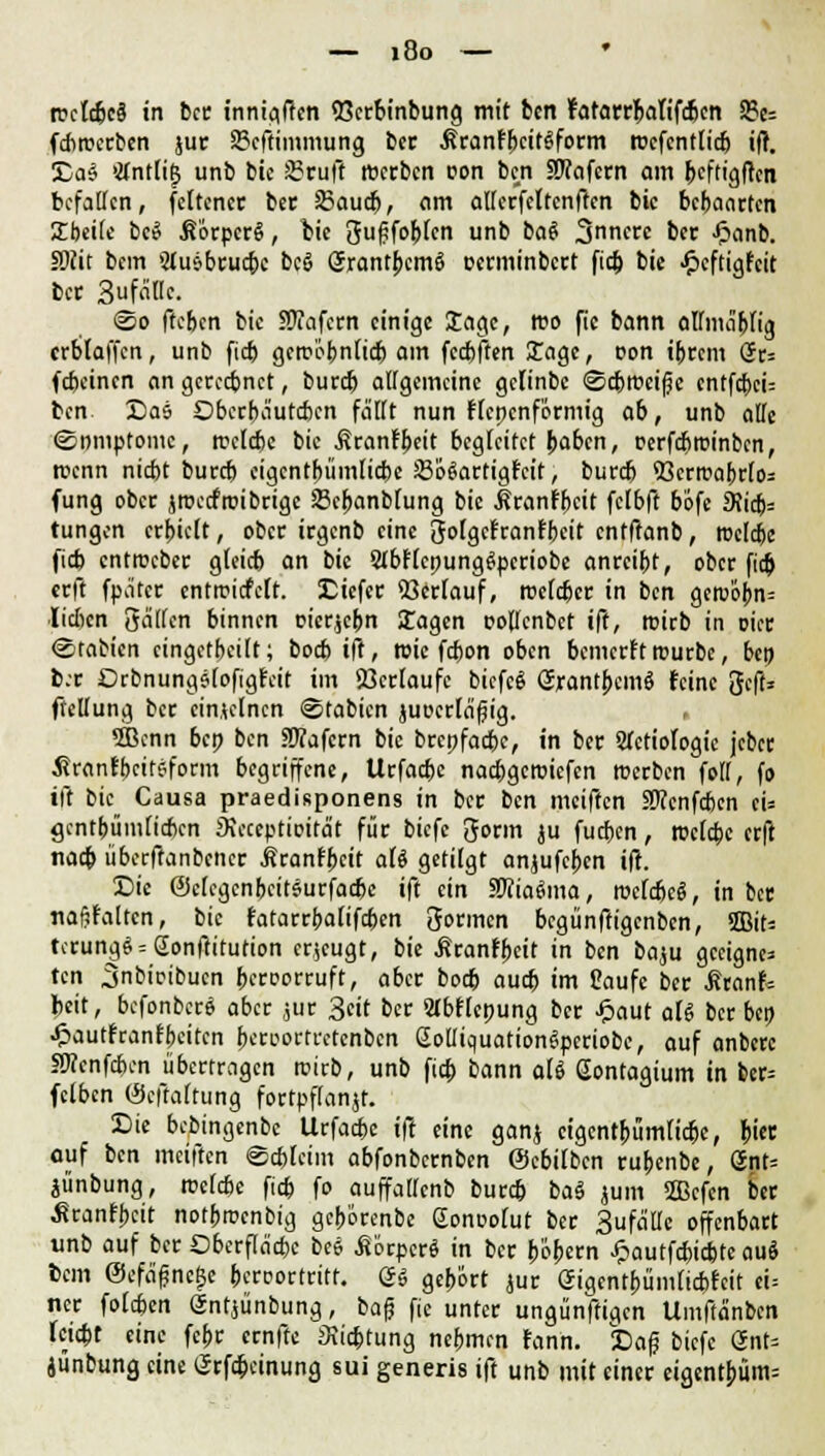 rectcbcä in ber innigfrcn 53crbinbung mit bcn ratarrbafifcbcn 9?e= fcbrocrben jur 8?cffimmung ber .RranfbcitSform roefcntticb iff. £a$ 'Kntü^ unb bic S3ruft rtxrbcn con bcn SWafern am btftigfrcn befallen, feiten« ber 23audj, am alUcrfcltcnftcn bic bebaarten Sbeite bee SörpcrS, bic gufjfobfcn unb bat ^nnett bet Jpanb. SOtit bem 5lusbrucbc bcö örantbcmö oerminbert fic& bic Jpcftigfcit bet SufaUc. <2o fteben bic SJTafcrn einige Sage, reo ftc bann almnibu'g crblaffcn, unb fieb gcroi>bnu'cb am feebften Sage, Don ibrem (Jr= febeinen an gerechnet, bureb allgemeine geiinbc (Scbroeife entfebeu bcn X)as Dbccbciutcbcn fallt nun Hcpcnförmig ab, unb alle «Somptomc, reelcbe bic ^ronf^ett begleitet baben, rerfebtttinben, reenn niebt bureb cigcntbümlicbe SoSartigrcit, burd) 53crrcabrfo= fung ober jnxcfroibrigc SBcbanbfung bie .RranFbcit feibft büfe 9}ic&= tungen erbieft, ober irgenb eine goigcfranfbcit cnfffanb, roclcbe fieb enttücber gteieb an bie Slbftcpunggpcriobe anreibt, ober fieb erft fpätcr entroicfcit. liefet Verlauf, roefeber in bcn gem'6bn= lieben gälten binnen cicr^cbn Sagen pollcnbet ift, rcieb in oier (Statten eingeteilt; boeb ift, wie febon oben bemerft rourbe, bcn b.r Drbnungjiofigrcit im ißerfaufc biefeg SrantbcmS feine gefl» ftellung bcc einzelnen ©tabien }ut»criä'f?ig. . 5Bcnn bep bcn fWafcrn bic brepfaebe, in ber SJctiologic jcber Äranfbcitsform begriffene, Urfacbc nacbgcroicfcn roerben fett, fo iii bic Causa praedisponens in ber ben meiffen ätfenfeben cU gentbümfieben JKcceptioita't für biefc 3orm ju fueben, rociebe erft nacb übcrftanbcticr ßranfbeit aU getilgt anjufeben iii. £>ie @c(egcnbcit6urfacbc ift ein SWiaäma, röefcßeö, in bcc Ttafjfaltcrt, bic fatarrbafifeben 3ormcn begünftigenben, 2Bit= t<rung$ = @onftitution eräugt, bie ^ranfbeit in bcn baju geeigne- ten ^nbioibucn bereorruft, aber boeb au* im Saufe ber .ßranf* beit, bcfonbcrS aber jur 3cit ber 2lbf(epung ber £aut aU ber bep •ftautfranfbeiten bcroortrctcnbcn ßotliquationSpcriobe, auf anbere fWcnfaxn übertragen roirb, unb fio) bann all Sontagium in bcr= fclben (Seffaftung fortpflanzt. Sic bebingenbe Urfacbc ift eine ganj eigent^ümfierje, bi« auf ben meiften @d>fcim abfonbernben (Scbilbcn rubenbe, önt= jünbung, rockbe fieb fo auffattenb bureb ba$ jum 2Bcfcn ber ■Sranfbeit notbroenbig gebörenbe Sonooiut ber Sufältc offenbart unb auf ber Dberfla'cbc bee Körper« in ber böb<*n Jpautfcbicbte aai bem ©efafnege beroortritf. & gebort jur (Jigentbümticbfcit ei= ncr foleben gntjünbung, baf? ftc unter ungünftigen Umftänbcn hiebt eine febr ernfte SJicbtung nebmen rann. £>a|? biefe GnU junbung eine grfebeinung sui generis ift unb mit einer eigentbüm=