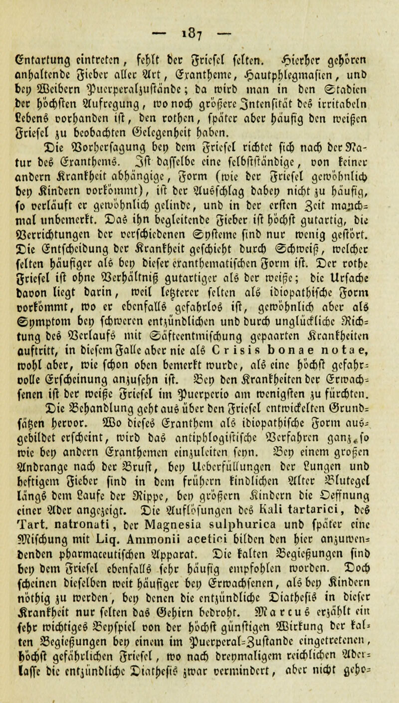 Gnfartung eintreten, fehlt ber griefel fetten, ^ierjer geboren onbaltenbe gieber aller 5ict, (Jrantbeme, Jpautpblegmaficn, unb bei; SSBcibem Pucrperaljuffänbe; ba roirb man in ben ©tabien ber boebften Slufrcgung, reo noch größere3ntcnfität beS irritabcln CebcnS oorbanben ift, ben rotben, fpätcr aber häufig ben »eigen griefel ju beobaebten ©elcgenbcit haben. Die fljorberfagung bep bem griefel riebtet fidj nacb ber Sta- tur bcS ßrantbcmS. 3ft baffelbc eine fclbftftänbtgc, oon feiner anbern ßranfbeit abhängige, gorm freie ber griefel gcroöhnlicb bep Äinbern oorfommt), ift ber SluSfcblag babcp niebt ju fjäuftc?, fo ocrläuft er gewöhnlich gelinbc, unb in ber erften %tit ma$i>- mal unbemerft. DaS il>n bcglcitcnbe gieber ift bochft gutartig, bie Verrichtungen ber rcrfcbicbcnen ©pftemc finb nur Wenig geftört. Die Sntfcbcibung ber Äcanfpeit gcfcfeiefjt bureb <Scbrecif5, rceleber feiten häufiger a(& bep biefer crantbematifeben gorm ift. Der rotbe griefel ift obne 93crbälfnif? gutartiger als ber rccißc; bic Urfacbe baoon liegt barin, rocil legerer feiten ati ibiopatbifebe gorm oorfommt, reo er ebenfalls gefahrlos ift, gewöhnlich aber alä (Spmptom bep febrecren entjünblicben unb bureb unglücflicbc 3Jicb= tung bc6 Verlaufs mit (Saftcentmifcbung gepaarten ^ranfbeiten auftritt, in biefem gallc aber nie ati C r i s i s bonae n o t a e, roobt aber, reic febon oben bemerft rourbe, aU eine b'öc&ft gefabr- rolle örfebeinung an,$ufcbn ift. 25cp ben Ärantbeitcn ber Srroacb- fenen ift ber roeife griefel im ^uerperio am roenigften $u fürchten. Die SScbanblung gebt auS über ben griefel entrciefeften @runb= fä^en beroor. 5Bo bicfeS Srantbcm a\i ibiopatbifebe gorm auS-- gebilbct erfebeint, reirb ba» antipblogiftifcbc Verfahren ganj,fo reic bep anbern Gjrantbcmcn einzuleiten fepn. 25cp einem großen QInbrange nach ber Sruft, bep Uebcrfüllungcn ber Cungen unb heftigem gieber finb in bem frühem finblicben Stirer Blutegel längS bem Saufe ber 3Jippe, ben großem ßinbern bic Oeffnung einer Stbcr angezeigt. Die »tfuflofungen bcö Kali tartarici, bc$ Tart. natronati, ber Magnesia sulphurica unb fpäfer eine fWifdwng mit Liq. Ammonii acetirü bilben ben hier anjutDens benben pbarmaceutifeben »Apparat. Die falten 33egießungcn finb bep bem griefel ebenfalls febr häufig empfohlen reorben. Doch febeinen bicfelbcn rocit häufiger bep CJrroacbfcncn, aU bep ßinbern notbig ju roerben, bep benen bie cntjünblicbc DiatbcfiS in biefer Äranfbeit nur feiten baS (Sebirn bebrobt. SRa reuS erjagt «« (ehr wichtiges 2?cpfpicl oon ber böcbft günftigeh fflirfung ber toi? ten ffiegicfjungen bep einem im 9}uerpcral=3uftanbc eingetretenen, bochft gefährlichen griefel, reo nach brepmaligem reichlichen aber* laffe bic cntjünblicbc DtatbefiS zwar oerminbert, aber nicht gebc=