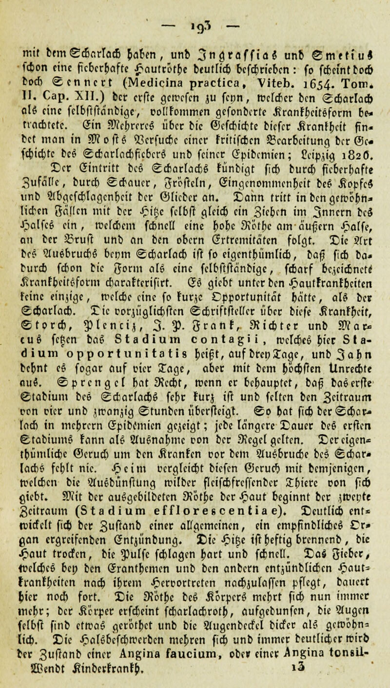 - .95 - mit bemScbarTacB fcabcn, unb jngrafftai unb Smettu« fcbon eine fieberhafte ^«auttofbc btutfieb bcfcbricbcn: fo febemt toeb boeb Rentiert (Medicina practica, Viteb. 1654. Tom4 ]I, Cap. XII.) ber erfte gercefen ju fenn, rocteber ben <^djnrlad> alt eine fclbftftdnbigc, Dod'Fommen gefonberte .Rranfbcifeform be* rvaebtetc. Sin SKcbrcrc« über bic ©efcbicfctc biefer ^ranlbctt fin« bet man in ?WoffS «ßcrfudjc einer fritifeben Bearbeitung brr @c« febtebte bc$ Scbartacbficbcrä unb feiner Gpibcmien; teigig 182Ö. Der eintritt beö ^etarlacbS Fünbigt fieb bureb f'eberbafte Sufeiüc, bureb Scbaucr, gröftetn, öingenommenbeit bc§ .ßopfc* unb StbgcfaMagcnbeit ber ©lieber an. Dann tritt in ben gem'cbn» lieben gäflen mit ber ■J&t'ftc felbft gfeid) ein Sieben im Innern bcS •Jpolfce ein, rcetebem fcbncU eine fyoht 3?&tbc am äußern -ftaffe, an ber Bruft unb an ben obern Grrtrcmitä'ten folgt. Die S(rt be$ 2Ju$brucb6 benm ©cbarfadj ift fo eigentbümlicb, t>a$ fieb ba» bureb febon bic gorm aB eine fclbffftcinbigc, febarf bcicicbncte' JJranfbcifsfotm cbaraftcrifirt. Q$ giebt unter ben .ftautFranfbciten feine einige, rretebe eine fo furje Opportunität bätfc, aU ber Scbarfacb. Die corjügticbftcn Scbriftftetfcr über tiefe .firanfbeif, etoreb, picncij, 3. $. Sranf, Sttcbter unb «War- t u 8 fcfccn ba$ Stadium contagii, mrfebee fytt S t a- dium opportuni tatis bci£t, auf brcpXage, unb^apn bebnt c§ fogar auf cier £age, aber mit bem böcbffcn Ünrecbte nuä. ©prengef bat SRccbt, roenn er bebauptet, baf baserffe ©tabium bee ScfcarlacbS febr lurj ift unb fetten ben Staunt ron cier unb jtran^ig (Stunbcn überfteigt. £0 bat ftcb berScbar- lacb in mebrern (Spibcmicn gezeigt; jebe längere Dauer bcö crflcn StabiumS fann aU Stu^nabme ron ber Sieget gelten. Der eigen« tbümlicfcc @erud) um ben ßranfen cor bem Sfuebrucbe b,c| <8d)ar» [aebs febft nie. £cim ocrgleicbt biefen ©crueb mit bemjenigen, trettben bic Sfuebünftung trüber flcifcbfrcffenbcr 3:bierc oon fieb giebt. SÜTit ber auSgcbilbctcn Stotpc ber -fiaut beginnt ber jBKpfe 3citraum (Stadium efflorescentiae). Deutlid) enf« tmcfclt fid) ber 3ufa>nb einer allgemeinen, ein empfinblfcbeS Cr* gan ergreifenben öntjünbung. Die Jpi£e iffbeftig brennenb , bie JPiaut troefen, bie g)ulfc fcblagcn bart unb febneü. Da« Sieber, tceldjcg bep ben Grrantbcmcn unb ben anbern entjünbtieben JP>aut= tranlbcitcn natb ibrem £eroortrctcn nacbjulaffcn pflegt, bauert &tcr noeb fort. Die 9Jötbc bc$ Körper« mcbrt fiep nun immer mebr; ber Körper erfefieint fcbarlacbrotb, aufgebunfen, bie 2Iugcn feibft finb etiraS ger'otbct unb bic Stugcnbccfcl biefer als gcroobn* lieb. Die ^)aBbcfcbtt?erbcn mebren fieb unb immer beutlitfccr rcirb ber 3uff<i& ein« Angina taucium, ober einer Angina tonsll- ffienbt ßtnbcrfranfb. »3